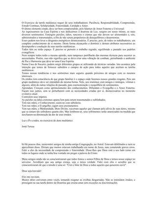 O Exercício da tarefa mediúnica requer de seus trabalhadores: Paciência, Responsabilidade, Compreensão,
Estudo Contínuo, Solidariedade, Fraternidade, Caridade e Amor.
O último elemento citado, deve ser bem compreendido, pois falamos de Amor Fraterno e Universal.
Ao ingressarmos na Casa Espírita e nos dedicarmos à doutrina de Luz, surgem em nosso íntimo, os mais
diversos sentimentos. Emergem paixões, ódios, rancores e ciúmes que não devem ser alimentados e, sim,
administrados e transmutados, a fim de não serem propulsores de desequilíbrios e desarmonias.
Esses podem nos levar a desgastes energéticos desnecessários. É preciso, pois, de todos os trabalhadores, um
completo conhecimento de si mesmo. Desta forma alcançarão o domínio e demais atributos necessários ao
desempenho e condução de suas tarefas mediúnicas.
Todos têm ou terão espaço. É preciso se permitir o trabalho regrado, equilibrado e pautado nos padrões
evangélicos.
Nem sempre todos terão a mesma opinião, nem tampouco partilharão das mesmas técnicas para socorrer os
necessitados. Porém, isso não significa que se deva criar uma vibração de combate, perturbando o ambiente
de Paz e Harmonia que deve ter uma Casa Espírita.
Numa Casa de Socorro, podem surgir diferentes grupos se utilizando de técnicas variadas. Isto acontece pela
intenção que temos de fornecer subsídios e campos de ação para todos aqueles que aceitam as tarefas
mediúnicas.
Temos nossas tendências e nos sentiremos mais seguros quando próximos de amigos com os mesmos
interesses.
Os irmãos tem consciência de que grupo familiar é o espaço onde fazemos nossos grandes resgates. Pois um
grupo mediúnico deve ser entendido da mesma forma. Nele, nos reunimos com amigos e inimigos, vítimas e
algozes, além de outras relações de passado, para rearmonização e reequilíbrio de sentimentos.
Aprendam. Cresçam como aprimoramento dos conhecimentos. Difundam o Evangelho e o Amor Fraterno.
Façam isso juntos, sem se perturbarem com as necessidades criadas por si, desnecessárias no momento
evolutivo atual.
Controlem seus ímpetos.
As paixões ou ódios extremos aparec3em para serem transmutados e sublinhados.
Tem nas mãos, o Conhecimento, usem-no com sabedoria.
Tem nas mãos, o Evangelho, sigam seus ensinamentos.
Tem nas mãos, a Mediunidade, Dom Divino, socorram aqueles que clamam pelo alívio de suas dores, mesmo
que se sintam tão sofredores quanto eles. Mas lembrem-se, seus sofrimentos serão amenizados na medida que
auxiliarem na diminuição da dor de seus irmãos.
Luz e Pz a todos, no exercício do dom mediúnico.
Irmã Tereza
b) Há poucos dias, reencontrei amigos de minha antiga Congregação, no Astral. Estavam debilitados e nem se
apercebiam disso. Diziam que muitos estavam trabalhando em nome de Jesus, mas cometendo graves erros.
Falei a eles da necessidade de compreensão e fraternidade. Disse-lhes que Deus está a seu lado como em
todos os lugares onde se tenha boa vontade em pregar a palavra do Cristo.
Meus amigos ainda não se conscientizaram que todos fomos e somos Filhos de Deus e temos nosso espaço no
universo. Acreditam que sua antiga crença, seja a única verdade. Falei com eles e acredito que se
conscientizaram de que a missão é uma só: "Crer e falar de Deus a todos aqueles que quiserem ouvir".
Deus seja louvado!
Eles me ouviram.
Muitos deles estiveram entre vocês, tentando resgatar as ovelhas desgarradas. Não se intimidem irmãos, e
prossigam na sua tarefa dentro da Doutrina que ensina amar sem exceções ou discriminações.
 