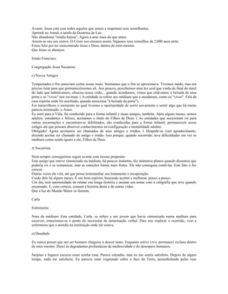 Avante. Jesus está com todos aqueles que amam e respeitam seus semelhantes.
Aprendi no Astral, a tarefa da Doutrina de Luz.
Não abandonei "minha batina". Agora a amo mais do que antes.
Amem-se uns aos outros. O Cristo nos ensinou assim. Sigamos seus conselhos de 2.000 anos atrás.
Estou feliz por ter reencontrado Jesus e Deus, dentro de mim mesmo.
Que Jesus os abençoe.
Irmão Francisco
Congregação Jesus Nazareno
c) Novos Amigos
Tempestades e frio pareciam cortar nosso rosto. Sentíamos que o fim se aproximava. Tivemos medo, mas era
preciso lutar para que permanecêssemos ali. Aos poucos, percebemos uma luz azul que vinda do final do túnel
do lado que habitávamos, ofuscou nossa visão... quando acordamos, vimos que estávamos à beirada de uma
porta e os "vivos" nos ouviram. ( A entidade se refere aos médiuns que a atenderam, como os "vivos". Fala da
casa espírita onde foi auxiliado, quando menciona "à beirada da porta").
Foi maravilhoso o momento no qual tivemos a oportunidade de sorrir novamente e sentir algo que há muito
parecia terminado: o Amor.
Eu sorri para a Vida, fui conduzido para a forma infantil e meus amigos, também. Após alguns meses, somos
adultos, estudantes e felizes, aceitamos o título de Filhos de Deus. ( As entidades que necessitam vir para
outras encarnações e encontram-se debilitados, são conduzidas para a forma infantil, permanecem nesse
estágio até que possam absorver conhecimentos na configuração e mentalidade adulta).
Obrigado! Agora aceitamos ser chamados de seus amigos e irmãos. ( Despede-se com agradecimento,
dizendo aceitar ser chamado de amigo e irmão. Isso porque, quando socorrido, teve dificuldades em ver os
médiuns como sendo iguais a ele, Filhos de Deus.
A Socorrista
Nem sempre conseguimos seguir avante com nossas propostas.
Este amigo que esteve sintonizado na médium, há poucos instantes, fez inúmeros planos quando dissemos que
poderia vir e se comunicar, mas as emoções foram mais fortes. Ele não conseguiu contê-las. Este fato o fez
crescer.
Outras vezes ele virá, até que possa testemunhar seu tratamento e recuperação.
Cuido dele há alguns meses. É um bom espírito, buscando acertar e melhorar, pouco a pouco.
Um dia, terá oportunidade de relatar sua longa história e assinar seu nome com a caligrafia que teve quando
encarnado. E, com certeza, contará a história desta e de outras vidas.
Que a luz do Mundo Maior os ilumine.
Carla
Enfermeira
Nota da médium: Esta entidade, Carla, se refere a um jovem que havia sintonizado numa médium para
escrever, emocionou-se a ponto de necessitar de doutrinação verbal. Para nos explicar o ocorrido, veio a
enfermeira que o atendia na instituição onde ele estava.
e) Desabafo
Eu nunca pensei que um ser humano chegasse a descer tanto. Enquanto estive vivo, permaneci recluso dentro
de mim mesmo. Desci às degradantes profundezas da mediocridade e do desespero humanos.
Sarjetas e lugares escuros eram minha casa. Parece estranho, mas eu me sentia satisfeito. Depois de algum
tempo, nada me satisfazia. Eu parecia estar vegetando sobre a face da Terra, perambulando pelas ruas
 