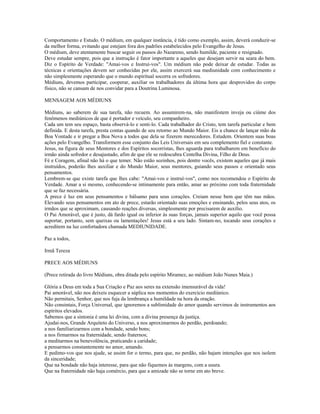 Comportamento e Estudo. O médium, em qualquer instância, é tido como exemplo, assim, deverá conduzir-se
da melhor forma, evitando que estejam fora dos padrões estabelecidos pelo Evangelho de Jesus.
O médium, deve atentamente buscar seguir os passos do Nazareno, sendo humilde, paciente e resignado.
Deve estudar sempre, pois que a instrução é fator importante a aqueles que desejam servir na seara do bem.
Diz o Espírito de Verdade: "Amai-vos e Instruí-vos". Um médium não pode deixar de estudar. Todas as
técnicas e orientações devem ser conhecidas por ele, assim exercerá sua mediunidade com conhecimento e
não simplesmente esperando que o mundo espiritual socorra os sofredores.
Médiuns, devemos participar, cooperar, auxiliar os trabalhadores da última hora que desprovidos do corpo
físico, não se cansam de nos convidar para a Doutrina Luminosa.
MENSAGEM AOS MÉDIUNS
Médiuns, ao saberem de sua tarefa, não recuem. Ao assumirem-na, não manifestem inveja ou ciúme dos
fenômenos mediúnicos de que é portador e veículo, seu companheiro.
Cada um tem seu espaço, basta observá-lo e senti-lo. Cada trabalhador do Cristo, tem tarefa particular e bem
definida. E desta tarefa, presta contas quando de seu retorno ao Mundo Maior. Eis a chance de lançar mão da
Boa Vontade e ir pregar a Boa Nova a todos que dela se fizerem merecedores. Estudem. Orientem suas boas
ações pelo Evangelho. Transformem esse conjunto das Leis Universais em seu complemento fiel e constante.
Jesus, na figura de seus Mentores e dos Espíritos socorristas, lhes aguarda para trabalharem em benefício do
irmão ainda sofredor e desajustado, afim de que ele se redescubra Centelha Divina, Filho de Deus.
Fé e Coragem, afinal não há o que temer. Não estão sozinhos, pois dentre vocês, existem aqueles que já mais
instruídos, poderão lhes auxiliar e do Mundo Maior, seus mentores, guiando seus passos e orientado seus
pensamentos.
Lembrem-se que existe tarefa que lhes cabe: "Amai-vos e instruí-vos", como nos recomendou o Espírito de
Verdade. Amar a si mesmo, conhecendo-se intimamente para então, amar ao próximo com toda fraternidade
que se faz necessária.
A prece é luz em seus pensamentos e bálsamo para seus corações. Creiam nesse bem que têm nas mãos.
Elevando seus pensamentos em ato de prece, estarão orientado suas emoções e ensinando, pelos seus atos, os
irmãos que se aproximam, causando reações diversas, simplesmente por precisarem de auxílio.
O Pai Amorável, que é justo, dá fardo igual ou inferior às suas forças, jamais superior aquilo que você possa
suportar, portanto, sem queixas ou lamentações! Jesus está a seu lado. Sintam-no, tocando seus corações e
acreditem na luz confortadora chamada MEDIUNIDADE.
Paz a todos,
Irmã Tereza
PRECE AOS MÉDIUNS
(Prece retirada do livro Médiuns, obra ditada pelo espírito Miramez, ao médium João Nunes Maia.)
Glória a Deus em toda a Sua Criação e Paz aos seres na extensão imensurável da vida!
Pai amorável, não nos deixeis esquecer a súplica nos momentos do exercício mediúnico.
Não permitais, Senhor, que nos fuja da lembrança a humildade na hora da oração.
Não consintais, Força Universal, que ignoremos a sublimidade do amor quando servimos de instrumentos aos
espíritos elevados.
Sabemos que a sintonia é uma lei divina, com a divina presença da justiça.
Ajudai-nos, Grande Arquiteto do Universo, a nos aproximarmos do perdão, perdoando;
a nos familiarizarmos com a bondade, sendo bons;
a nos firmarmos na fraternidade, sendo fraternos;
a meditarmos na benevolência, praticando a caridade;
a pensarmos constantemente no amor, amando.
E pedimo-vos que nos ajude, se assim for o termo, para que, no perdão, não hajam intenções que nos isolem
da sinceridade;
Que na bondade não haja interesse, para que não fiquemos às margens, com a usura.
Que na fraternidade não haja comércio, para que a amizade não se torne em ato breve.
 