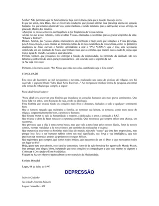 Senhor! Não permitais que na benevolência, haja convivência, para que a doação não seja vazia.
E que no amor, meu Deus, não se envolvam condições que possam alterar essa presença divina no coração
humano. Eis que estamos diante de Vós, como médiuns, e sendo médiuns, para o serviço no Vosso serviço, na
graça do Mestre dos mestres.
Abençoai os nossos esforços, na freqüência e por freqüência da Vossa ciência.
Alistai-nos no Vosso rebanho, como ovelhas Vossas, chamadas e escolhidas para o grande empenho da vida:
"Educar e Instruir".
Descei, Senhor, das Vossas alturas imensuráveis da perfeição e fazei com que sintamos a Vossa presença,
pelo Cristo em nós, a nos ensinar as primeiras letras da lei nos escaninhos da consciência, como os primeiros
discípulos de Jesus ouviam o Mestre, aprendendo a orar o "PAI NOSSO", que é toda uma legislação
sintetizada em um punhado de frases, que brilham mais que as estrelas, que matam mais a sede de justiça que
toda a água do mundo, saciando a sede da carne.
Permiti, Senhor, que possamos nos entregar à função da mediunidade, na plenitude da caridade, não nos
faltando o ambiente do amor, para pronunciarmos , em conexão com o espírito da luz.
A Paz seja convosco!
Portanto, vós orares assim: "Pai Nosso que estás nos céus, santificado seja o Teu nome".
CONCLUSÃO
Em cinco de dezembro de mil novecentos e noventa, realizando um curso de técnicas de redação, nos foi
sugerido o seguinte título: "Meu Ideal Seria Escrever..." Ao reorganizar minhas fontes de pesquisa, encontrei
este treino de redação que compilo a seguir:
Meu Ideal Seria Escrever
"Meu ideal seria escrever uma história que inundasse os corações humanos dos mais puros sentimentos. Que
fosse lida por todos, sem distinção de raça, credo ou ideologia.
Uma história que tocasse fundo os corações mais frios e distantes, fechados a todo e qualquer sentimento
bom.
Que o homem zangado que maltratou a família, ao terminar sua leitura, se tornasse, como num passe de
mágica, surpreendentemente bom, carinhoso e humano.
Que fizesse brotar no seio da humanidade, o respeito, a dedicação, o amor, a amizade, a PAZ.
Que tivesse o dom de fazer renascer a esperança perdida. Que mostrasse que sempre existe uma chance, um
recomeço.
Que provasse que a vida é uma eterna busca, mas que vale a pena lutar pelos nossos ideais, fazer de nossos
sonhos, eternas realidades e de nosso futuro, um caminho de realizações e sucesso.
Que merecesse estar entre as histórias mais lidas do mundo, não pelo "status" que este fato proporciona, mas
porque isso faria o ser humano refletir sobre seu real significado, sua força e sua inteligência, que não
precisam ser mostradas através de poderosos estoques bélicos.
Que registrasse para sempre, que somos todos irmãos, que nascemos de um só Deus e que merecemos todos
um lugar ao Sol".
Hoje, quase sete anos depois, esse ideal se concretiza. Através da ação bondosa dos agentes do Mundo Maior,
lhes entrego uma singela obra, esperando que seus corações se compadeçam e que suas mentes se dignem a
Conhecer e Desvendar o Dom Mediúnico.
Fiquem na Paz do Mestre e redescubram-se no exercício da Mediunidade.
Fabiana Donadel
Lages, 08 de julho de 1997
DEPRESSÃO
Márcio Godinho
Sociedade Espírita Ramatís
Lagoa Vermelha – RS
 