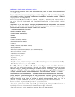 mgodinho@st.com.br <mailto:mgodinho@st.com.br>
Percebe-se a cada dia que esta doença ganha maiores proporções, e, pelo que se sabe, não escolhe idade, sexo
ou condição social.
Tendo a medicina buscado recursos no que tange ao controle da depressão, ainda se vê um tanto incapacitada,
uma vez que só consegue estacioná-la, utilizando-se de medicamentos extremamente pesados. Verdadeiras
drogas que podem causar dependência!
Segundo relatórios da Organização Mundial de Saúde, a depressão é a 4ª maior causa de mortes no mundo, e
que no ano 2020, pode passar para 2º lugar (Medicina Oficial e Práticas Espirituais de Cura - Adhemar
Ramires).
Seus sintomas são um tanto mórbidos, pois o indivíduo apresenta um estado mental sombrio, falta de energia
positiva como se houvesse perdido a vontade de viver; stress permanente, que vai tomando corpo aos poucos
até que chegue ao seu estágio mais profundo, fronteira com a depressão.
* Alguns motivos que levam à depressão:
- Morte de algum ente querido;
- Tristeza (de uma maneira geral);
- Solidão;
- Saudades;
- Cansaço (excesso de trabalho);
- Esgotamento (físico ou mental);
- Divórcio;
- Perda de emprego ou de um bem material;
- Stress permanente;
- Por alguma doença (principalmente se for de maior gravidade);
- Por alguma situação negativa;
- Ódio, mágoa, ressentimento;
- Alguma espécie de fobia;
- Abandono;
- Síndrome do pânico;
- A perda de contato com pessoas em que se convivia diariamente (ex: pessoas de uma mesma comunidade.);
- Individualismo. Onde se usa com ênfase o "EU";
Na verdade, o homem deve libertar-se de todas as "muletas" que o tornam uma criatura dependente e
escravizada. Entre as principais, podem estar o hábito de tomar remédios para quaisquer sintomas que possam
apresentar, como por exemplo uma simples dor de cabeça, ou até se auto medicar à noite dizendo estar
sempre com insônia; deve também parar de culpar as outras pessoas por seus próprios defeitos ou infortúnios.
Aliás é de costume de todo o ser humano culpar aos outros ao invés de olhar para dentro de si e se corrigir.
Em contrapartida, deve cultivar a bondade, a humildade, o amor, para que possa se aproximar da felicidade.
Embora os médicos digam que a depressão não pode ser curada, mas controlada, no campo da medicina ou
terapia alternativa pode-se buscar resultados surpreendentes e não raro, muito mais eficazes do que na própria
medicina tradicional, que se baseia tão somente nos remédios halopáticos como suporte para tratar a
depressão. Essa forma de tratamento não cura, mas adia o mal, podendo torná-lo muito mais perigoso.
Pode-se buscar total aniquilamento da depressão nos seguintes tratamentos:
- Atendimento espiritual que se utilize da técnica da Apometria (regressão de memória indireta dos níveis de
consciência do paciente, sintonizados em um médium de incorporação - psicofonia);
- Regressão de memória (o mais indicado é no campo da Terapia de Vidas Passadas);
 