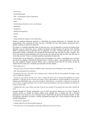 - Psicotranse;
- Transidentificação;
- PNL – Programação Neuro-Linguística;
- Cura Prânica;
- Reiki;
- Cromoterapia (mental ou com o uso de luzes);
- Meditação;
- Acupuntura;
- Medicina homeopática;
- Florais;
- Yoga;
- Outras formas de terapias na área alternativa.
Embora a medicina tradicional questione a veridicidade das terapias alternativas, os resultados têm sido
surpreendentes. Pois consistem em fazer com que o indivíduo crie por conta própria, mecanismos que o
ajudem a superar os sintomas da depressão.
No entanto, os resultados dependem muito do paciente, pois a raiz da depressão se encontra em pontos muito
delicados e que na maioria das vezes, o próprio mecanismo de defesa psíquico do paciente isola, tornando
difícil a localização exata do principal foco da depressão, ou então, o paciente não quer ver o que está
acontecendo consigo, e demonstra uma sensação de falso bem-estar, mas seu olhar nos fala o seguinte: "Por
favor, não mostre os meus problemas, pois eu já sei que eles estão ali mas finjo que não vejo, pois não sei
como lidar com eles!" Esta é a verdadeira aparência do portador de depressão.
Na busca pela cura da depressão, é necessário que seja analisado com critério e maturidade quais os pontos
que devem ser mudados, utilizando ferramentas como a vontade, o querer, mas principalmente a ação, para
que uma verdadeira mudança aconteça. Muitas vezes é necessário buscar mais de um recurso na área da
terapia alternativa para que o resultado seja alcançado com mais rapidez.
* Todo depressivo é:
- Uma pessoa que não tem vivência Evangélica (não é praticante ativo de alguma crença religiosa);
- Não vibra pensamentos de otimismo;
- Na maioria das vezes, não sabe o que é perdoar, mas é intimo do ódio, do ressentimento, da mágoa, entre
outros sentimentos inferiores;
- Inverte os reais valores do bem viver. Pois o conceito do bem viver se resume principalmente em tornar
agradável, a vida dos que nos cercam, pois assim, a nossa vida também se tornará agradável; aproveitar os
momentos de dificuldade para crescer em paciência, benevolência, e em espírito, e não para se queixar da
crise ou deste ou aquele problema. Pois na ciência exata da matemática, não existe problema sem solução! E
assim é a nossa vida!
- Também não sabe o que é Deus, pois não O tem em seu coração! E na maioria das vezes não se lembra de
rezar.
Segundo Richard M. Restak, neurologista, cerca de 60% das pessoas depressivas já tiveram vontade de
cometer suicídio ou vontade de morrer, embora neste segundo caso, o suicídio não seja o principal
pensamento, e esse desejo às vezes é bastante intenso. Outros 40% das pessoas já tentaram suicídio. A cada
três pacientes internados, um tentou o suicídio, justamente por achar que é a única maneira de fugir de uma
situação insuportável.
* Como pensa o depressivo:
- Comigo nada dá certo! (perturbação psíquica)
- Sou um fracasso na vida! (quando acerta algo, afirma que foi sorte ou acaso)
 
