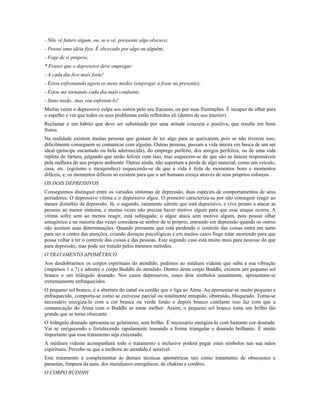- Não vê futuro algum, ou, se o vê, pressente algo obscuro;
- Possui uma idéia fixa. É obcecado por algo ou alguém;
- Foge de si próprio;
* Frases que o depressivo deve empregar:
- A cada dia fico mais forte!
- Estou enfrentando agora os meus medos (empregar a frase no presente);
- Estou me tornando cada dia mais confiante;
- Sinto medo...mas vou enfrentá-lo!
Muitas vezes o depressivo culpa aos outros pelo seu fracasso, ou por suas frustrações. É incapaz de olhar para
o espelho e ver que todos os seus problemas estão refletidos ali (dentro de seu interior).
Reclamar é um hábito que deve ser substituído por uma atitude concreta e positiva, que resulte em bons
frutos.
Na realidade existem muitas pessoas que gostam de ter algo para se queixarem, pois se não tiverem isso,
dificilmente conseguem se comunicar com alguém. Outras pessoas, passam a vida inteira em busca de um ser
ideal (príncipe encantado ou bela adormecida), do emprego perfeito, dos amigos perfeitos, ou de uma vida
repleta de fartura, julgando que serão felizes com isso, mas esquecem-se de que são as únicas responsáveis
pela melhora do seu próprio ambiente. Outras ainda, não suportam a perda de algo material, como um veículo,
casa, etc. (egoísmo e mesquinhez) esquecendo-se de que a vida é feita de momentos bons e momentos
difíceis, e, os momentos difíceis só existem para que o ser humano cresça através de seus próprios esforços.
OS DOIS DEPRESSIVOS
Conseguimos distinguir entre os variados sintomas de depressão, duas espécies de comportamentos de seus
portadores: O depressivo vítima e o depressivo algoz. O primeiro caracteriza-se por não conseguir reagir ao
menor distúrbio da depressão. Já, o segundo, raramente admite que está depressivo, e vive pronto a atacar as
pessoas ao menor sintoma, e muitas vezes não precisa haver motivo algum para que esse ataque ocorra. A
vítima sofre sem ao menos reagir, está subjugada; o algoz ataca sem motivo algum, pois possui olhar
antagônico e na maioria das vezes considera-se senhor de si próprio, entrando em depressão quando os outros
não aceitam suas determinações. Quando pressente que está perdendo o controle das coisas entra em surto
para ser o centro das atenções, criando doenças psicológicas e em muitos casos finge estar morrendo para que
possa voltar a ter o controle das coisas e das pessoas. Este segundo caso está muito mais para neurose do que
para depressão, mas pode ser tratado pelos mesmos métodos.
O TRATAMENTO APOMÉTRICO
Aos desdobrarmos os corpos espirituais do atendido, pedimos ao médium vidente que suba a sua vibração
(impulsos 1 a 7) e adentre o corpo Buddhi do atendido. Dentro deste corpo Buddhi, existem um pequeno sol
branco e um triângulo dourado. Nos casos depressivos, esses dois símbolos usualmente, apresentam-se
extremamente enfraquecidos.
O pequeno sol branco, é a abertura do canal ou cordão que o liga ao Atma. Ao apresentar-se muito pequeno e
enfraquecido, comporta-se como se estivesse parcial ou totalmente entupido, obstruído, bloqueado. Torna-se
necessário energiza-lo com a cor branca ou verde limão e depois branco cintilante isso faz com que a
comunicação do Atma com o Buddhi se torne melhor. Assim, o pequeno sol branco toma um brilho tão
grande que se torna ofuscante.
O triângulo dourado apresenta-se gelatinoso, sem brilho. É necessário energiza-lo com bastante cor dourada.
Vai se enrigecendo e fortalecendo rapidamente tomando a forma triangular e dourado brilhante. É muito
importante que esse tratamento seja executado.
A médium vidente acompanhará todo o tratamento e inclusive poderá pegar estes símbolos nas sua mãos
espirituais. Percebe-se que a melhora ao atendido é sensível.
Este tratamento é complementar às demais técnicas apométricas tais como tratamento de obsessores e
parasitas, limpeza da aura, dos meridianos energéticos, de chakras e cordões.
O CORPO BUDDHI
 