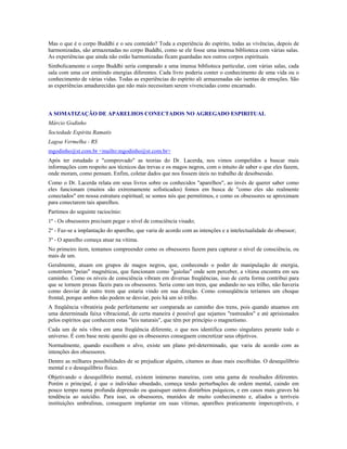 Mas o que é o corpo Buddhi e o seu conteúdo? Toda a experiência do espírito, todas as vivências, depois de
harmonizadas, são armazenadas no corpo Buddhi, como se ele fosse uma imensa biblioteca com várias salas.
As experiências que ainda não estão harmonizadas ficam guardadas nos outros corpos espirituais.
Simbolicamente o corpo Buddhi seria comparado a uma imensa biblioteca particular, com várias salas, cada
sala com uma cor emitindo energias diferentes. Cada livro poderia conter o conhecimento de uma vida ou o
conhecimento de várias vidas. Todas as experiências do espírito ali armazenadas são isentas de emoções. São
as experiências amadurecidas que não mais necessitam serem vivenciadas como encarnado.
A SOMATIZAÇÃO DE APARELHOS CONECTADOS NO AGREGADO ESPIRITUAL
Márcio Godinho
Sociedade Espírita Ramatís
Lagoa Vermelha - RS
mgodinho@st.com.br <mailto:mgodinho@st.com.br>
Após ter estudado e "comprovado" as teorias do Dr. Lacerda, nos vimos compelidos a buscar mais
informações com respeito aos técnicos das trevas e os magos negros, com o intuito de saber o que eles fazem,
onde moram, como pensam. Enfim, coletar dados que nos fossem úteis no trabalho de desobsessão.
Como o Dr. Lacerda relata em seus livros sobre os conhecidos "aparelhos", ao invés de querer saber como
eles funcionam (muitos são extremamente sofisticados) fomos em busca de "como eles são realmente
conectados" em nossa estrutura espiritual; se somos nós que permitimos, e como os obsessores se aproximam
para conectarem tais aparelhos.
Partimos do seguinte raciocínio:
1º - Os obsessores precisam pegar o nível de consciência visado;
2º - Faz-se a implantação do aparelho, que varia de acordo com as intenções e a intelectualidade do obsessor;
3º - O aparelho começa atuar na vítima.
No primeiro item, tentamos compreender como os obsessores fazem para capturar o nível de consciência, ou
mais de um.
Geralmente, atuam em grupos de magos negros, que, conhecendo o poder de manipulação de energia,
constróem "peias" magnéticas, que funcionam como "gaiolas" onde sem perceber, a vítima encontra em seu
caminho. Como os níveis de consciência vibram em diversas freqüências, isso de certa forma contribui para
que se tornem presas fáceis para os obsessores. Seria como um trem, que andando no seu trilho, não haveria
como desviar de outro trem que estaria vindo em sua direção. Como conseqüência teríamos um choque
frontal, porque ambos não podem se desviar, pois há um só trilho.
A freqüência vibratória pode perfeitamente ser comparada ao caminho dos trens, pois quando atuamos em
uma determinada faixa vibracional, de certa maneira é possível que sejamos "rastreados" e até aprisionados
pelos espíritos que conhecem estas "leis naturais", que têm por princípio o magnetismo.
Cada um de nós vibra em uma freqüência diferente, o que nos identifica como singulares perante todo o
universo. É com base neste quesito que os obsessores conseguem concretizar seus objetivos.
Normalmente, quando escolhem o alvo, existe um plano pré-determinado, que varia de acordo com as
intenções dos obsessores.
Dentre as milhares possibilidades de se prejudicar alguém, citamos as duas mais escolhidas. O desequilíbrio
mental e o desequilíbrio físico.
Objetivando o desequilíbrio mental, existem inúmeras maneiras, com uma gama de resultados diferentes.
Porém o principal, é que o indivíduo obsedado, começa tendo perturbações de ordem mental, caindo em
pouco tempo numa profunda depressão ou quaisquer outros distúrbios psíquicos, e em casos mais graves há
tendência ao suicídio. Para isso, os obsessores, munidos de muito conhecimento e, aliados a terríveis
instituições umbralinas, conseguem implantar em suas vítimas, aparelhos praticamente imperceptíveis, e
 