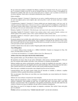 De que modo Jesus poderia se defender? Em Mateus, Capítulo 26, Versículo 53 diz: Por acaso você pensa
que, se eu pedisse a ajuda ao meu Pai, ele não me mandaria logo doze exércitos de anjos? E na seqüência, no
Versículo 56, justifica: Mas tudo isso está acontecendo para se cumprir o que os profetas escreveram nas
Escrituras Sagradas. Então todos os discípulos abandonaram Jesus e fugiram.
Outros exemplos:
Colossenses, Capítulo 3, Versículo 13. Suportem uns aos outros e também perdoem uns aos outros, se algum
de vocês tem alguma queixa contra alguém. Que cada um perdoe o outro, do mesmo modo que o Senhor
perdoou vocês.
I Tessalonicenses, Capítulo 5, Versículo 15. Tomem cuidado para que ninguém pague o mal com o mal. Ao
contrário, procurem sempre fazer o bem uns aos outros e a todos em geral. E na seqüência, os Versículos 16
a 18, dizem: Estejam sempre alegres, orem sempre e sejam agradecidos a Deus em todas as ocasiões. Isso é o
que Deus quer de vocês, por estarem unidos com Cristo Jesus.
Romanos, Capítulo 12, Versículo 21. Não deixem que o mal vença vocês, mas vençam o mal com o bem.
Apocalipse, Capítulo 22, Versículo 11. Quem é mau continue a fazer o mal, e quem é imundo, continue a ser
imundo. Quem é bom continue a fazer o bem, e quem é dedicado a Deus continue assim.
Apocalipse, Capítulo 21, Versículo 7. Quem conseguir a vitória receberá isto de mim: eu serei o seu Deus, e
ele será meu filho.
Eu procuro praticar isso na minha vida, cuido de fazer as coisas que tenho que fazer, sem olhar para os lados,
dessa forma resgatarei parte das minhas dívidas. Tiago, Capítulo 5, Versículo 20, diz: lembrem-se disto: quem
fizer um pecador voltar do seu mau caminho salvará da morte esse pecador (ou salvará a si mesmo da morte)
e fará que muitos pecados sejam perdoados.
Lembrete: Quanto mais se dá, mais se recebe. Ninguém ganha nada sem trabalho.
Notas Bibliográficas
1. As citações bíblicas foram extraídas de: A BÍBLIA SAGRADA, Tradução na Linguagem de Hoje, São
Paulo. Sociedade Bíblica do Brasil, 1988.
2. Os Portais da Felicidade de J. S. Godinho, Editora Letra Viva, Blumenau, SC
AINDA UMA PALAVRA QUE MUITO ME EMOCIONOU,
Meus queridos Irmãos, que a Paz do Mestre se faça em nossos corações!
Há momentos em nossas vidas em que somos submetidos a duras provas e devemos agradecer a Deus por
elas. Pois somente sendo testados e provados, é que verificamos os conteúdos de aprendizado.
Sabemos também que muitos acontecimentos sucedem em virtude de invigilância de nossa parte, e tanto os
que erram quanto aqueles que são atingidos pelo erro serão beneficiados. Pois a Justiça maior que tudo sabe e
tudo vê jamais deixou de ser executada e cada um colhe na justa medida da própria semeadura.
Disse Jesus que o escândalo era necessário, mas ai daquele que lhe servisse de motivo.
Lamentavelmente entre nós ainda existem irmãos que por descuido ou maldade, se dedicam a espalhar
comentários infelizes, gerando desconfiança e perturbação.
Não vos preocupeis, ficais firmes em vosso labor, nas vossas intenções, nas vossas tentativas de vivenciar o
Amor Fraterno.
Sabemos de vossos esforços e da pureza de vossas intenções.
Muitos ainda não aprenderam a sentir e a distinguir o Amor pregado por Jesus dos outros "amores" e, porque
infelizes e desditosos, vêem maldade em tudo, mas, vós sabeis onde estão e com quem estão, o que estão
fazendo e que devem fazer. Não vos perturbeis e nem guardeis ressentimentos. Pois não estão ainda livres de
cometer os mesmos erros que ora repudiais e de que sofreis as funestas conseqüências.
Sede firmes em vossa fé. Os Amigos de sempre vos amparam e sustentam. Não vacileis! Antes oreis pelos
que vos caluniam!
Perdoai conforme recomendou Jesus, "setenta vezes sete vezes" e um dia tudo entendereis.
 