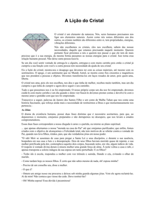 A Lição do Cristal
O cristal é um elemento da natureza. Nós, seres humanos precisamos nos
ligar aos elementos naturais. Assim como nós somos diferentes uns dos
outros, os cristais também são diferentes entre si, tem propriedades, energias,
vibrações diferentes.
Nós não escolhemos os cristais, eles nos escolhem, sabem das nossas
necessidades, daquilo que estamos precisando naquele momento. Querem
portanto ficar próximos a nós e querem nos passar o que ele tem de mais
precioso que é a sua energia, da mesma forma passamos as nossas energias para o cristal. Isso torna essa
relação bastante pessoal. Não deixe outra pessoa tocá-lo.
Se um dia você sentir vontade de entrega-lo a alguém, entregue-o com muito carinho pois então o cristal já
cumpriu a sua função com você e a outra pessoa tem necessidade da ajuda do seu cristal.
Eis a lição do cristal, mostra-nos o desapego que devemos ter com as coisas materiais, até mesmo com os
sentimentos. O apego, é um sentimento que no Mundo Astral, se mostra como fios cinzentos e magnéticos
que nos prendem a pessoas e objetos. Devemos transforma-los em laços rosados de amor, pois quem ama,
liberta.
O cristal nos ama, pois ele nos escolheu, nos deu o que tinha de melhor, recebeu muito também, mas um dia
cumpriu o que tinha de cumprir e agora deve seguir o seu caminho.
Tudo o que possuímos nos é ou foi emprestado. O nosso próprio corpo um dia nos foi emprestado, devemos
cuidá-lo com muito carinho e um dia quando o dono vier buscá-lo devemos prestar contas e devolve-lo com o
mesmo amor e gratidão com que nos foi emprestado.
Transcrevo a seguir, palavras de Jamiro dos Santos Filho e um conto de Malba Tahan que nos conta uma
história fascinante, que reforça ainda mais a necessidade de restituirmos a Deus o que momentaneamente nos
pertencia.:
As Jóias
O drama da existência humana, possui duas fases distintas que é necessário aceitarmos, para que, ao
depararmos o momento, estejamos preparados e não derrapemos no desespero, que nos levará a estados
comprometedores.
Essas duas fases correspondem a nossa chegada à carne e a partida, ou retorno ao plano espiritual.
... que apenas alternamos a nossa "morada na casa do Pai" até que estejamos purificados; que enfim, fomos
criados com o objetivo de alcançarmos a Felicidade total, não tem motivos de se rebelar contra a vontade do
Pai, quando nos leva filhos, irmãos, pais, que são verdadeiras jóias em nosso poder.
"O rabi Meir se ausentara de casa para pregar a Santa Lei a seus discípulos, e durante a sua ausência,
hospedara em sua casa o luto e a desesperação. Dois de seus filhos haviam morrido quase de repente, e sua
mulher petrificada pela dor, contemplava aqueles dois corpos, buscando neles, em vão, algum indício de vida.
O respeito à vontade divina deram à mísera mulher uma grande força de alma. À noite voltou a casa o rabi, e
apenas transposta a soleira indagou da sua esposa um tanto perturbado: E os filhos?
- Terão ido à escola, respondeu a mulher com voz trêmula e sumida, fitando o céu, evitando o olhar do
marido.
- Como tardam hoje os nossos filhos. É certo que não sabes mesmo de nada, oh! esposa minha?
- Preciso de um conselho seu, disse a mulher.
- O que é?
- Ontem um amigo nosso me procurou e deixou sob minha guarda algumas jóias. Vem ele agora reclamá-las.
Ai de mim! Não contava que viesse tão cedo. Devo restituí-las?
- Oh! Minha esposa! Essa dúvida é pecaminosa!
 