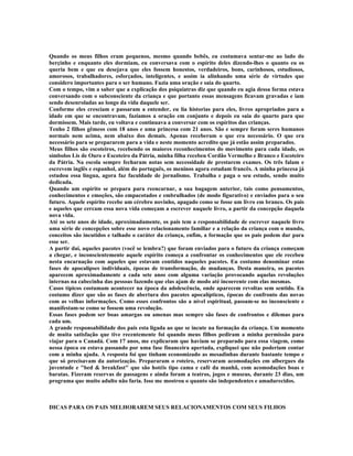 Quando os meus filhos eram pequenos, mesmo quando bebês, eu costumava sentar-me ao lado do
berçinho e enquanto eles dormiam, eu conversava com o espírito deles dizendo-lhes o quanto eu os
queria bem e que eu desejava que eles fossem honestos, verdadeiros, bons, carinhosos, estudiosos,
amorosos, trabalhadores, esforçados, inteligentes, e assim ia alinhando uma série de virtudes que
considero importantes para o ser humano. Fazia uma oração e saia do quarto.
Com o tempo, vim a saber que a explicação dos psiquiatras diz que quando eu agia dessa forma estava
conversando com o subconsciente da criança e que portanto essas mensagens ficavam gravadas e iam
sendo desenroladas ao longo da vida daquele ser.
Conforme eles cresciam e passaram a entender, eu lia historias para eles, livros apropriados para a
idade em que se encontravam, fazíamos a oração em conjunto e depois eu saia do quarto para que
dormissem. Mais tarde, eu voltava e continuava a conversar com os espíritos das crianças.
Tenho 2 filhos gêmeos com 18 anos e uma princesa com 21 anos. São e sempre foram seres humanos
normais nem acima, nem abaixo dos demais. Apenas receberam o que era necessário. O que era
necessário para se prepararem para a vida e neste momento acredito que já estão assim preparados.
Meus filhos são escoteiros, recebendo os maiores reconhecimentos do movimento para cada idade, os
símbolos Lis de Ouro e Escoteiro da Pátria, minha filha recebeu Cordão Vermelho e Branco e Escoteiro
da Pátria. Na escola sempre fecharam notas sem necessidade de prestarem exames. Os três falam e
escrevem inglês e espanhol, além do português, os meninos agora estudam francês. A minha princesa já
estudou essa língua, agora faz faculdade de jornalismo. Trabalha e paga o seu estudo, sendo muito
dedicada.
Quando um espírito se prepara para reencarnar, a sua bagagem anterior, tais como pensamentos,
conhecimentos e emoções, são empacotados e embrulhados (de modo figurativo) e enviados para o seu
futuro. Aquele espírito recebe um cérebro novinho, apagado como se fosse um livro em branco. Os pais
e aqueles que cercam essa nova vida começam a escrever naquele livro, a partir da concepção daquela
nova vida.
Até os sete anos de idade, aproximadamente, os pais tem a responsabilidade de escrever naquele livro
uma série de concepções sobre esse novo relacionamento familiar e a relação da criança com o mundo,
conceitos são incutidos e talhado o caráter da criança, enfim, a formação que os pais podem dar para
esse ser.
A partir daí, aqueles pacotes (você se lembra?) que foram enviados para o futuro da criança começam
a chegar, e inconscientemente aquele espírito começa a confrontar os conhecimentos que ele recebeu
nesta encarnação com aqueles que estavam contidos naqueles pacotes. Eu costumo denominar estas
fases de apocalipses individuais, épocas de transformação, de mudanças. Desta maneira, os pacotes
aparecem aproximadamente a cada sete anos com alguma variação provocando aquelas revoluções
internas na cabecinha das pessoas fazendo que elas ajam de modo até incoerente com elas mesmas.
Casos típicos costumam acontecer na época da adolescência, onde aparecem revoltas sem sentido. Eu
costumo dizer que são as fases de abertura dos pacotes apocalípticos, épocas de confronto das novas
com as velhas informações. Como esses confrontos são a nível espiritual, passam-se no inconsciente e
manifestam-se como se fossem uma revolução.
Essas fases podem ser boas amargas ou amenas mas sempre são fases de confrontos e dilemas para
cada um.
A grande responsabilidade dos pais esta ligada ao que se incute na formação da criança. Um momento
de muita satisfação que tive recentemente foi quando meus filhos pediram a minha permissão para
viajar para o Canadá. Com 17 anos, me explicaram que haviam se preparado para essa viagem, como
nessa época eu estava passando por uma fase financeira apertada, expliquei que não poderiam contar
com a minha ajuda. A resposta foi que tinham economizado as mesadinhas durante bastante tempo e
que só precisavam da autorização. Prepararam o roteiro, reservaram acomodações em albergues da
juventude e "bed & breakfast" que são hotéis tipo cama e café da manhã, com acomodações boas e
baratas. Fizeram reservas de passagens e ainda foram a teatros, jogos e museus, durante 23 dias, um
programa que muito adulto não faria. Isso me mostrou o quanto são independentes e amadurecidos.
DICAS PARA OS PAIS MELHORAREM SEUS RELACIONAMENTOS COM SEUS FILHOS
 