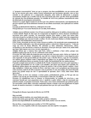 A "proposta reencarnatória" deste ser que se prepara, tem duas possibilidades, em um encarne pela
dor ou um encarne pelo amor, ambos trazem ensinamentos que precisamos aprender, mas no meu
entender se eles puderem ter a compreensão adequada, antes ainda de elaborarem a proposta
encarnatória, imagino que a escolha seria de uma encarnação pelo amor, que lhes daria oportunidade
de redenção dos seus problemas passados. No trabalho do Arte-Cura, podemos conscientiza-los antes
da elaboração da sua proposta encarnatória.
Transcrevo a seguir alguns trechos de um livro que vem a ilustrar amorosamente, com depoimentos de
diversos espíritos que foram deficientes mentais em sua última encarnação, com explicações de Antônio
Carlos.
Extraído de DEFICIENTE MENTAL, POR QUE FUI UM?
Psicografado por Vera Lúcia Marinzeck de Carvalho, Petit Editora.
Adolpho, nasceu deficiente mental, viveu 18 anos na matéria, tinha pavor de médicos, desencarnou com
a mente infantil. Depois de dois anos em recuperação no hospital no Astral, alcançou entendimento
necessário para poder recordar. Na encarnação anterior fora médico e junto com outros dois,
estiveram na guerra, na linha de frente em muitas batalhas. Tinham de cuidar tanto dos compatriotas
como dos inimigos que estavam levando a melhor. Os três resolveram eliminar os feridos inimigos de
modo cruel. Num bombardeio, desencarnaram.
O Dr. Frank, encarnado em um novo corpo, tornara-se médico e foi encontrado num acampamento da
Cruz Vermelha, dedicando a sua vida aos pacientes pobres e miseráveis vítimas de guerra. – Cada um
reage aos erros de forma diferente. Ele enfrentou os deles sabiamente. Desencarnou, sofreu,
arrependeu-se, mas não deixou o remorso ser destrutivo. Fixou por meta que: muito errou, muito tinha
que amar. Quis reparar seus erros e aí está, reparando-os ...
Adolpho deixou que o remorso fosse mais forte, sofreu e continuou a fazer sofrer, porque seus
familiares padeceram com ele. Só viu o sofrimento como solução.
O terceiro, Dr. Ralf, ainda não despertou para nem para um, nem para outro. Sofreu no Umbral, foi
socorrido e quis reencarnar. Arrependeu-se, mas não teve remorso destrutivo e nem despertou para
uma reparação. É uma pessoa infeliz por não aceitar o que a vida lhe oferece, o que ele é no momento,
seu espírito queria continuar tendo a importância que julgava ter no passado. Embora não tenha o
corpo sem deficiências físicas ou mentais, ele não é sadio. Sua insatisfação lhe traz muitas doenças.
O grande exemplo nesta narrativa é a atitude do Dr. Frank. Consciente de seus erros, quis repará-los, e
que grande oportunidade teve ele. Coube a ele trabalhar, não deixar para depois, para amanhã; faz.
Realmente muitos planos são esquecidos na ilusão da matéria. Cabe ao leitor pensar, analisar e fazer
algo, multiplicar o talento que recebeu de Deus e não fazer como o servo preguiçoso que desencarnou
como encarnou, nada fez de útil a si mesmo e nem ao próximo. E você, meu amigo, não estará deixando
passar esse grande ensejo em vão? E oportunidade de aprender, fazer o bem, todos temos. Basta
aproveitar!
Outros relatos no livro nos ensinam a sermos gratos, profundamente gratos, ao Pai que não nos
condena e que nos dá, por misericórdia, a reencarnação a todos nós, seus filhos.
Portanto, ao trabalharmos com as crianças, as desencarnadas, no trabalho do Arte-Cura, o que
estaremos fazendo por esses pequeninos seres, é ajudá-los a poder definir o tipo de encarnação que
poderão assumir, na próxima encarnação. Tanto como, com os bons ensinamentos que podemos passar
aos encarnados, nossos filhos, estaremos cumprindo somente a função a que nos propusemos no papel
de pais, de maneira consciente, é o mínimo que podemos fazer por nós e por nossos filhos.
PORÉM...
Psicografia de Rosana Aparecida de Oliveira em 11/07/98
Hoje sou bebê,
porém sou espírito também, este corpo limita meu saber,
porém estou assim, para aprender, tenho sonhos, projetos e deduções,
porém estou impossibilitado da manifestação, tenho medo, muitas vezes me assusto,
Deu-me Deus, o esquecimento para auxiliar os VULTOS (espíritos),
sinto-me , às vezes, esquisito, tenho um corpo pequeno, mas meu espírito é um gigante.
 