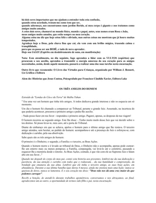 há dois seres importantes que me ajudam a entender toda esta confusão,
quando estou acordado, tratam-me como tem que ser,
quando adormeço, nos encontramos num jardim florido, aí meu corpo é gigante e nos tratamos como
amigos muito amados.
A estes dois seres, chamarei no mundo físico, mamãe e papai, antes, seus nomes eram Rosa e João,
meus amigos muito amados, que estão sempre no meu coração.
Alguma coisa me diz que hoje estou feliz e aliviado, mas outras coisas me mostram que já houve muitas
tempestades.
Agradeço hoje a Deus, pela chuva fina que cai, ela vem com um brilho mágico, trazendo calma e
tranqüilidade,
para que eu possa ser um BEBÊ, e tudo de novo aprender.
Hoje sou IAGO! (Espírito em desdobramento de sono, em manifestação)
Nota: Eem atendimento, no dia seguinte, Iago aprendeu a lidar com os VULTOS (espíritos) que
procuram o seu auxílio, aprendeu a transmitir a energia amorosa do seu coração para os amigos
necessitados, assim, desde aquele momento, passará a realizar uma das suas tarefas nesta encarnação.
Outro livro que recomendo: O Livro das Virtudes para Crianças, organizado por William J. Bennett,
Lis Gráfica e Editora
Alem do: Histórias que Jesus Contou, Psicografado por Francisco Cândido Xavier, Editora Lake
OS TRÊS AMIGOS DO HOMEM
Extraído de "Lendas do Céu e da Terra" de Malba Tahan
" Era uma vez um homem que tinha três amigos. A todos dedicava grande interesse e não os esquecia um só
momento.
Um dia o homem foi chamado a comparecer ao Tribunal, perante o grande Juiz. Assustado, na incerteza do
que poderia acontecer, procurou o primeiro amigo e pediu-lhe auxilio.
- Nada posso fazer em teu favor - respondeu o primeiro amigo. Pagarei, apenas, as despesas da tua viagem!
O homem recorreu ao segundo amigo. Este lhe disse: - Tenho muito medo desse Juiz que vai decidir sobre o
teu destino. Só posso levar-te, meu caro, até a porta do Tribunal.
Diante do embaraço em que se achava, apelou o homem para o último amigo que lhe restava. O terceiro
amigo atendeu, sem hesitar, ao pedido do homem: acompanhou-o até a presença do Juiz e esforçou-se, com
dedicação e carinho, pela sua absolvição.
Sabe quais são os três amigos do homem:
O primeiro é o Dinheiro; o segundo, a Família e o terceiro, as Boas Ações.
Quando o homem morre e é levado ao tribunal de Deus, o Dinheiro não o acompanha, apenas pode custear-
lhe um enterro mais ou menos pomposo; a Família, compungida, vai levá-lo até o cemitério, passando a
esquecer-lhe a memória desde o retorno. As Boas Ações, contudo, é que vão com ele ao Supremo Juiz e falam
alto em seu favor..."
Quando me despedi do corpo do meu pai, contei esta historia aos presentes, lembrei-me da sua dedicação e
paciência, da sua atenção e carinho com todos que o rodeavam, , da sua humildade e compreensão, da
bondade que emanava da sua alma. Lembrei que ele tinha o terceiro amigo, as suas boas ações, em
abundância. Durante a sua última batalha (que durou 4 meses), ainda me ensinou mais uma lição: nunca se
queixou de dores, nunca se lamentou. E o seu coração me disse: "Deus não nos dá uma cruz maior do que
podemos carregar".
Recebi a benção, de atendê-lo durante trabalhos apométricos, conversamos e nos abraçamos, ao final,
agradecemos um ao outro, a oportunidade de termos sido filho e pai, nesta encarnação.
 