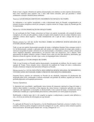 Pode-se fazer a ligação vibratória de espíritos desencarnados com médiuns ou entre espíritos desencarnados,
bem como sintonizar esses espíritos com o meio onde forem colocados, para que percebam e sintam
nitidamente a situação vibratória desses ambientes.
Nona Lei: LEI DO DESLOCAMENTO DE UM ESPÍRITO NO ESPAÇO E NO TEMPO.
Se ordenarmos a um espírito incorporado a volta a determinada época do Passado, acompanhando-a de
emissão de pulsos energéticos através de contagem, o espírito retorna no Tempo à época do Passado que lhe
foi determinada.
Décima Lei: LEI DA DISSOCIAÇÃO DO ESPAÇO-TEMPO.
Se, por aceleração do fator Tempo, colocarmos no Futuro um espírito incorporado, sob comando de pulsos
energéticos, ele sofre um salto quântico, caindo em região astral compatível com seu campo vibratório e peso
específico cármico (Km) negativo - ficando imediatamente sob a ação de toda a energia Km de que é
portador.
Décima primeira Lei: LEI DA AÇÃO TELÚRICA SOBRE OS ESPÍRITOS DESENCARNADOS QUE
EVITAM A REENCARNAÇÃO.
Toda vez que um espírito desencarnado possuidor de mente e inteligência bastante fortes consegue resistir à
Lei da Reencarnação, sustando a aplicação dela nele próprio, por largos períodos de tempo (para atender a
interesses mesquinhos de poder e domínio de seres desencarnados e encarnados), começa a sofrer a atração da
massa magnética planetária, sintonizando-se, em processo lento mas progressivo, com o Planeta. Sofre
apoucamento do padrão vibratório, porque o Planeta exerce sobre ele uma ação destrutiva, deformante, que
deteriora a forma do espírito e de tudo o que o cerca, em degradação lenta e inexorável.
Décima segunda Lei: LEI DO CHOQUE DO TEMPO.
Toda vez que levarmos ao Passado espírito desencarnado e incorporado em médium, fica ele sujeito a outra
equação de Tempo. Nessa situação, cessa o desenrolar da seqüência do Tempo tal como o conhecemos,
ficando o fenômeno temporal atual (presente) sobreposto ao Passado.
Décima terceira Lei: LEI DA INFLUÊNCIA DOS ESPÍRITOS DESENCARNADOS, EM SOFRIMENTO,
VIVENDO AINDA NO PASSADO, SOBRE O PRESENTE DOS DOENTES OBSIDIADOS.
Enquanto houver espíritos em sofrimento no Passado de um obsidiado, tratamentos de desobsessão não
alcançarão pleno êxito, continuando o enfermo encarnado com períodos de melhora, seguidos por outros de
profunda depressão ou de agitação psicomotora.
Técnicas Apométricas
A Apometria tem consolidado e aperfeiçoado várias técnicas de tratamento espiritual ao longo do tempo, o
objetivo deste trabalho é conceituar e listar algumas das várias técnicas e tratamentos aplicados aos corpos
espirituais, não importando se encarnados ou desencarnados. Com o passar do tempo, os tratamentos tem se
modificado à medida que a espiritualidade passa maiores conhecimentos aos vários grupos de pesquisa.
Reafirmando, o objetivo aqui, não é o de congelar ou esgotar o conhecimento e assumir como definitivo e
sim, o de levar um mínimo de informações aos que buscam.
Apometria
É a aplicação da Primeira Lei da Apometria, a Lei do Desdobramento Espiritual, a técnica é simples. Com o
comando, emitem-se pulsos energéticos através de contagem em voz alta - tantos (e tantos números) quantos
forem necessários. De modo geral, bastam sete - ou seja, contagem de 1 a 7.
 
