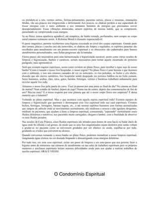 ou prendem-se a nós, vermes astrais, formas-pensamento, parasitas astrais, placas e miasmas, emanações
fétidas, vão aos poucos nos enegrecendo e deformando Aos poucos, os chakras perdem a sua capacidade de
trocar energias com o meio ambiente e nos tornamos famintos de energias que precisamos sorver
desesperadamente. Essas vibrações distorcidas, atraem espíritos de mesma índole, que se comprazem,
parasitando ou vampirizando essas energias.
Se no físico, temos aparência agradável, até simpática, de banho tomado, perfumados, nem sempre no corpo
astral estamos realmente assim. A Reforma Moral é elemento imprescindível.
O passe magnético, permite recebermos uma higiene executada ao nível dos corpos espirituais. Grande parte
dos vermes, placas e cascões nos são removidos, os chakras são limpos e regulados, os espíritos parasitas são
recolhidos para atendimento em um pronto-socorro espiritual e os obsessores são cadastrados para futuros
atendimentos personalizados, suas fichas pregressas são levantadas.
Vários passes são necessários para uma harmonização e higienização razoável, assim como várias sessões de
limpeza e higienização, banhos e curativos, seriam necessários para tornar aquele encarnado do primeiro
parágrafo, mais apresentável.
Será que existem esgotos espirituais, assim como existem no plano físico, para recolher a água suja do nosso
banho? Como é tratado o nosso lixo hospitalar, o nosso esgoto? No plano físico é uma lástima o que fazemos
com o ambiente, e isso nós estamos cansados de ver no noticiário, os rios poluídos, os lixões a céu aberto,
dizendo que são aterros sanitários, lixo hospitalar sendo despejado em terrenos baldios ou no lixão comum.
Seres humanos, urubus, cães, ratos, gatos, baratas, formigas, vermes e bactérias trabalham arduamente para
reciclar aquele lixo todo.
Atiramos o nosso lixo pela janela do carro. Você já passou por uma praia ao final do dia? No cinema ao final
da matinê? Num estádio de futebol, depois do jogo? Numa rua do centro, depois das comemorações de fim de
ano? Precisa mais? E o nosso respeito por esse planeta que até o nosso corpo físico nos empresta? É dessa
maneira que o tratamos?
Voltando ao plano espiritual. Mas o que acontece com aquela sujeira espiritual toda? Existem equipes de
limpeza e higienização que queimam e desintegram esse lixo espiritual todo nas casa espirituais. Existem
bichos, formigas, formigões, baratas negras, etc., e até mesmo espíritos humanos com formas animalizadas
que surgem do subsolo onde se movimentam normalmente, são medrosos e ariscos e não agridem dirigentes,
médiuns ou pacientes, que ajudam a fazer a limpeza espiritual, consumindo, "aspirando" mentalmente esses
fluídos deletérios e nutritivos, nos pacientes muito carregados, chegam a lamber, com a finalidade de absorver
os seus fluídos pesados.
Nas sessões de Cura Prânica, esses fluídos espirituais são atirados para dentro de uma bacia ou balde cheio de
água onde foi diluído o sal grosso, de modo que os seus fios magnetizados sejam desfeitos pois senão voltam
a grudar-se no paciente como se estivessem grudados por um elástico ou ainda, espalhar-se por tudo,
grudando-se a todos que estiverem ao alcance.
Quando estivermos tomando o nosso banho no plano físico, podemos mentalizar a nossa limpeza espiritual,
imaginando água crística, na cor dourada limpando e descarregando essas energias deletérias.
Por tudo isso, em uma casa espiritual, existe um passe de limpeza e um auto-passe que nos permite fazer a
higiene antes de entrarmos nas câmaras de atendimento ou nas salas de trabalhos espirituais pois os próprios
mentores e auxiliares espirituais teriam maiores dificuldades ainda para nos ajudar a realizar trabalhos de
auxílio espiritual. ORAI E VIGIAI.
O Condomínio Espiritual
 