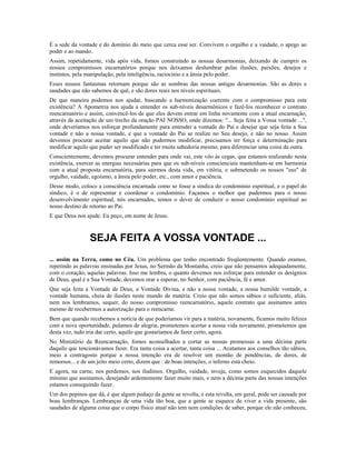 É a sede da vontade e do domínio do meio que cerca esse ser. Convivem o orgulho e a vaidade, o apego ao
poder e ao mando.
Assim, repetidamente, vida após vida, fomos construindo as nossas desarmonias, deixando de cumprir os
nossos compromissos encarnatórios porque nos deixamos deslumbrar pelas ilusões, paixões, desejos e
instintos, pela manipulação, pela inteligência, raciocínio e a ânsia pelo poder.
Esses nossos fantasmas retornam porque são as sombras das nossas antigas desarmonias. São as dores e
saudades que não sabemos de quê, e são dores reais nos níveis espirituais.
De que maneira podemos nos ajudar, buscando a harmonização coerente com o compromisso para esta
existência? A Apometria nos ajuda a entender os sub-níveis desarmônicos e fazê-los reconhecer o contrato
reencarnatório e assim, convencê-los de que eles devem entrar em linha novamente com a atual encarnação,
através da aceitação de um trecho da oração PAI NOSSO, onde dizemos: "... Seja feita a Vossa vontade ...",
onde deveríamos nos esforçar profundamente para entender a vontade do Pai e desejar que seja feita a Sua
vontade e não a nossa vontade, e que a vontade do Pai se realize no Seu desejo, e não no nosso. Assim
devemos procurar aceitar aquilo que não pudermos modificar, precisamos ter força e determinação para
modificar aquilo que puder ser modificado e ter muita sabedoria mesmo, para diferenciar uma coisa da outra.
Conscientemente, devemos procurar entender para onde vai, este vôo às cegas, que estamos realizando nesta
existência, exercer as energias necessárias para que os sub-níveis conscienciais mantenham-se em harmonia
com a atual proposta encarnatória, para sairmos desta vida, em vitória, e submetendo os nossos "eus" de
orgulho, vaidade, egoísmo, a ânsia pelo poder, etc., com amor e paciência.
Desse modo, coloco a consciência encarnada como se fosse a síndica do condomínio espiritual, e o papel do
síndico, é o de representar e coordenar o condomínio. Façamos o melhor que pudermos para o nosso
desenvolvimento espiritual, nós encarnados, temos o dever de conduzir o nosso condomínio espiritual ao
nosso destino de retorno ao Pai.
E que Deus nos ajude. Eu peço, em nome de Jesus.
SEJA FEITA A VOSSA VONTADE ...
... assim na Terra, como no Céu. Um problema que tenho encontrado freqüentemente. Quando oramos,
repetindo as palavras ensinadas por Jesus, no Sermão da Montanha, creio que não pensamos adequadamente,
com o coração, aquelas palavras. Isso me lembra, o quanto devemos nos esforçar para entender os desígnios
de Deus, qual é a Sua Vontade, devemos orar e esperar, no Senhor, com paciência, fé e amor.
Que seja feita a Vontade de Deus, a Vontade Divina, e não a nossa vontade, a nossa humilde vontade, a
vontade humana, cheia de ilusões neste mundo de matéria. Creio que não somos sábios o suficiente, aliás,
nem nos lembramos, sequer, do nosso compromisso reencarnatório, aquele contrato que assinamos antes
mesmo de recebermos a autorização para o reencarne.
Bem que quando recebemos a notícia de que poderíamos vir para a matéria, novamente, ficamos muito felizes
com a nova oportunidade, pulamos de alegria, prometemos acertar a nossa vida novamente, prometemos que
desta vez, tudo iria dar certo, aquilo que gostaríamos de fazer certo, agora.
No Ministério da Reencarnação, fomos aconselhados a cortar as nossas promessas a uma décima parte
daquilo que tencionávamos fazer. Era tanta coisa a acertar, tanta coisa ... Acatamos aos conselhos tão sábios,
meio a contragosto porque a nossa intenção era de resolver um montão de pendências, de dores, de
remorsos... e de um jeito meio certo, dizem que : de boas intenções, o inferno está cheio.
E agora, na carne, nos perdemos, nos iludimos. Orgulho, vaidade, inveja, como somos esquecidos daquele
mínimo que assinamos, desejando ardentemente fazer muito mais, e nem a décima parte das nossas intenções
estamos conseguindo fazer.
Um dos pepinos que dá, é que algum pedaço da gente se revolta, e esta revolta, em geral, pode ser causada por
boas lembranças. Lembranças de uma vida tão boa, que a gente se esquece de viver a vida presente, são
saudades de alguma coisa que o corpo físico atual não tem nem condições de saber, porque ele não conheceu,
 