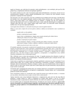 aquele ser humano, que cuida bem da expiração, inalar profundamente e com satisfação, pelo que lhe aflui
grande força, completamente diferente da respiração superficial.
Em sentido contrário isso não se dá. O ser humano pode inalar profundamente e com prazer, sem por isso ser
automaticamente obrigado a expirar também profundamente, pois a maioria dos seres humanos executa
justamente a expiração de forma superficial.
Eles procuram, sim, tomar com prazer, mas não se lembram de que também devem dar algo. E da falta desse
dar acertado, isto é, da completa expiração, conclui-se muitas coisas: primeiro, que o ser humano, por esse
motivo, nunca pode chegar a um verdadeiro prazer na inalação, e, segundo, que não será expelido ou
removido tudo aquilo que é nocivo ou inaproveitável para o corpo, tendo de sobrecarregá-lo ou impedir a sua
vibração sadia, pelo que, com o tempo, podem surgir muitos males. Um observador atento reconhecerá
também nisso a lei que atua imperceptivelmente.
A percepção desse fenômeno é a absorção do prana que se faz da seguinte maneira:
Mede-se a aura antes e depois do exercício pode-se utilizar a vidência ou instrumentos como o aurímetro ou
o pêndulo.
expulse todo o ar dos pulmões;
prenda a respiração por quatro tempos.
inspire lenta e profundamente, imagine uma energia entrando pelo chakra básico,
subindo pela coluna até sair pelo chakra coronário;
prenda a respiração por quatro tempos.
expire lentamente, imagine a energia entrando pelo chakra coronário e descendo
pelo frontal, laríngeo, cardíaco, esplênico, umbilical e saindo pelo chakra básico.
repita esse processo por cinco a sete vezes.
O resultado esperado é um aumento considerável do tamanho da aura, resultante da absorção prânica. Essa
energia será absorvida pelos corpos espirituais e paulatinamente passando deles, para o corpo físico. Uma
aplicação prática desse processo de absorção energética é na seqüência, dirigir essas energias para algum
local dolorido, imaginando que as energias entrando durante a expiração se dirigem para lá. Outras
aplicações são o uso dessa energia no passe magnético e energização e se imaginarmos cores, também
estaremos trabalhando com a cromoterapia mental.
Não é diferente com as coisas mais grosseiras do corpo. A ingestão prazerosa dos alimentos só pode ser
alcançada mediante a digestão, isto é, transformação e transmissão posterior para a nutrição da terra e das
plantas. Disso depende incondicionalmente.
Assim como se manifesta nos acontecimentos corporais, igualmente se processa nas coisas espirituais. Se um
espírito deseja colher, isto é, receber, então deve transformar e retransmitir o recebido. A transformação ou
formação, antes da retransmissão, robustece e tempera o espírito, que, nesse fortalecimento, torna-se capaz de
absorver cada vez mais coisas valiosas, após haver criado espaço para isso pela transmissão, seja por palavras
ou por escrito ou outra ação.
Unicamente após a propagação lhe advém alívio; do contrário oprimi-lo-ia, incomodá-lo-ia permanentemente
ou o inquietaria, podendo finalmente até deprimi-lo completamente. Somente dando, isto é, retransmitindo,
poderá ele receber renovadamente.
Nesse ensinamento, poderia ser considerado como o papel do instrutor que estuda um assunto, e o transmite
aos seus alunos, dessa forma torna-se apto a receber novos conhecimentos.
Apenas menciono essas coisas facilmente observáveis e compreensíveis, para com isso dar uma idéia da
grandiosa e sempre atuante lei. Todos os fenômenos na Criação estão sujeitos a essa lei. Os efeitos
naturalmente sempre se apresentam de maneira diferente, de acordo com a planície e espécie correspondente.
Essa lei também pode ser interpretada diferentemente, elucidada de outra maneira, dizendo-se: quem recebe
tem de retransmitir, do contrário surgem congestões e perturbações que são nocivas, podendo tornar-se
destrutivas, porque opõem-se à lei automaticamente atuante da Criação. E não existe criatura que não
receba.
 