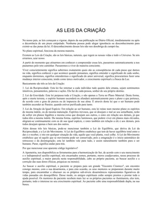 AS LEIS DA CRIAÇÃO
No nosso país, as leis começam a vigorar, depois da sua publicação no Diário Oficial, imediatamente ou após
a decorrência de um prazo estipulado. Nenhuma pessoa pode alegar ignorância ou desconhecimento para
eximir-se das penas da lei. O desconhecimento dessas leis não nos desobriga de cumpri-las.
No plano espiritual, funciona da mesma maneira.
Existem as Leis da Criação, são as leis básicas, naturais, que regem as nossas vidas e todo o Universo. Se nós
errarmos, azar nosso.
A partir do momento que atinarmos em conhecer e compreender essas leis, passarmos automaticamente a nos
pautarmos pelo reto caminhar. Passaremos a viver de maneira consciente.
Viver conscientemente significa sabermos exatamente quais são as conseqüências de cada passo que damos
na vida, significa conhecer o que acontece quando pensamos, significa entender o significado de cada sonho,
enquanto dormimos, significa entendermos o significado do amor universal, significa procurarmos fazer uma
mudança interior consciente, tendo como único motivador, o crescimento espiritual e a busca da Luz.
Basicamente são três as leis da Criação:
1. Lei da Reciprocidade: Esta lei faz retornar a cada indivíduo tudo quanto dele emana, sejam sentimentos
intuitivos, pensamentos, palavras e ações. Ela faz de cada pessoa, senhor do seu próprio destino.
2. Lei da Gravidade: Esta lei perpassa toda a Criação, e não apenas a Terra no Plano Material. Desta forma,
após a morte terrena, o espírito humano ascenderá ou afundará automaticamente para o plano a que pertence,
de acordo com o grau de pureza ou de impureza de sua alma. É através desta lei que o ser humano pode
também ascender ao Paraíso, quando estiver purificado para tanto.
3. Lei da Atração da Igual Espécie: Em relação ao ser humano, esta lei reúne num mesmo plano os espíritos
de mesma índole, ou de mesma maturação. Espíritos trevosos, que só desejam o mal ao seu semelhante, terão
de sofrer em planos lúgubres a mesma coisa que desejam aos outros, e estes em relação aos demais, já que
todos têm a mesma índole. Da mesma forma, espíritos luminosos, que podem viver em planos mais elevados,
alegram-se continuamente com os de sua igual espécie, e estes também em relação a ele e aos demais, pois
todos desejam apenas o bem uns dos outros.
Além dessas três leis básicas, pode-se mencionar também a Lei do Equilíbrio, que deriva da Lei da
Reciprocidade, e a Lei do Movimento. A Lei do Equilíbrio estabelece que tem de haver equilíbrio total entre o
dar e o receber, e isto em qualquer situação da vida, aquilo que você planta, você colhe. A Lei do Movimento
estabelece que só aquilo que se movimenta pode ser conservado, pois a estagnação é o início automático do
retrocesso e da desintegração; esta lei também vale para tudo, e assim naturalmente também para o ser
humano. Parar, significa andar para trás.
Por que mencionar esse aparente código legislativo?
A Apometria, nos disponibiliza as ferramentas para a harmonização do Ser, de acordo com o seu merecimento
e o indispensável auxílio espiritual, nós encarnados somos, portanto, meros coadjuvantes, nesse processo de
auxílio espiritual, a maior parcela nesta responsabilidade, cabe ao próprio paciente, ao buscar auxílio e a
correção das suas dores (físicas, psíquicas ou morais).
Ao buscar o auxílio espiritual, o paciente se prepara para um grande "Encontro Cósmico", um encontro
consigo mesmo, com a sua desarmonia, e para esta ocasião, os seus mentores se prepararam durante muito
tempo, para encaminhar o obsessor ou os próprios sub-níveis desarmônicos representantes figurativos de
vidas passadas em desequilíbrio. Desse modo, os amigos espirituais estão sempre prontos a prestar toda a
ajuda possível. Os mentores do paciente recebem mais luz se os próprios pacientes se iluminarem, eles tem,
portanto, todo o interesse no seu crescimento espiritual. Ao paciente cabe uma responsabilidade dupla, na sua
busca.
 