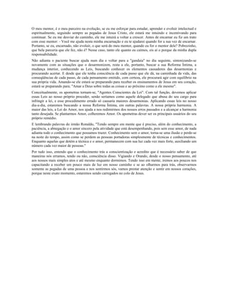 O meu mentor, é o meu parceiro na evolução, se eu me esforçar para estudar, aprender e evoluir intelectual e
espiritualmente, seguindo sempre as pegadas de Jesus Cristo, ele estará me intuindo e incentivando para
continuar. Se eu me desviar do caminho, ele me intuirá a voltar a crescer. Antes de encarnar eu fiz um trato
com esse mentor: - Você me ajuda nesta minha encarnação e eu te ajudarei quando for a sua vez de encarnar.
Portanto, se eu, encarnado, não evoluir, o que será do meu mentor, quando eu for o mentor dele? Pobrezinho,
que bela parceria que ele fez, não é? Nesse caso, tanto ele quanto eu caímos, eis aí o porque da minha dupla
responsabilidade.
Não adianta o paciente buscar ajuda num dia e voltar para a "gandaia" no dia seguinte, sintonizando-se
novamente com as situações que o desarmonizem, resta a ele, portanto, buscar a sua Reforma Íntima, a
mudança interior, conhecendo as Leis, buscando conhecer os elementos causadores das desarmonias e
procurando acertar. E desde que ele tenha consciência de cada passo que ele dá, na caminhada da vida, das
conseqüências de cada passo, de cada pensamento emitido, com certeza, ele procurará agir com equilíbrio na
sua própria vida. Amando-se ele estará se preparando para receber os ensinamentos de Jesus em seu coração,
estará se preparando para; "Amar a Deus sobre todas as coisas e ao próximo como a ele mesmo".
Conceitualmente, os apometras tornam-se, "Agentes Conscientes da Lei". Com tal função, devemos aplicar
essas Leis ao nosso próprio proceder, senão seríamos como aquele delegado que abusa do seu cargo para
infringir a lei, e esse procedimento errado só causaria maiores desarmonias. Aplicando essas leis no nosso
dia-a-dia, estaremos buscando a nossa Reforma Íntima, em outras palavras. A nossa própria harmonia. A
maior das leis, a Lei do Amor, nos ajuda a nos redimirmos dos nossos erros passados e a alcançar a harmonia
tanto desejada. Se plantarmos Amor, colheremos Amor. Os apometras dever ser os principais usuários do seu
próprio remédio.
E lembrando palavras do irmão Ronaldo, "Tendo sempre em mente que é preciso, além do conhecimento, a
paciência, a abnegação e o amor sincero pela atividade que está desempenhando, pois sem esse amor, de nada
adianta todo o conhecimento que possamos trazer. Conhecimento sem o amor, torna-se uma ilusão e perde-se
na noite do tempo, assim como se perdem as pessoas portadoras simplesmente de técnicas e conhecimentos.
Enquanto aquelas que detém a técnica e o amor, permanecem com sua luz cada vez mais forte, auxiliando um
número cada vez maior de pessoas."
Por tudo isso, entendo que o conhecimento trás a conscientização e acredito que é necessário saber de que
maneiras nós erramos, tendo ou não, consciência disso. Vigiando e Orando, desde o nosso pensamento, até
aos nossos mais simples atos e até mesmo enquanto dormimos. Tendo isso em mente, iremos aos poucos nos
capacitando a receber um pouco mais de luz em nosso caminho e se ao olharmos para trás, observarmos
somente as pegadas de uma pessoa e nos sentirmos sós, vamos prestar atenção e sentir em nossos corações,
porque neste exato momento, estaremos sendo carregados no colo de Jesus.
 