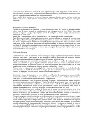 Com essa técnica, obteremos a separação do corpo espiritual (corpo astral), de qualquer criatura humana, de
seu corpo físico, podemos então, assistir os desencarnados na erraticidade, com vantagens inestimáveis tanto
para eles como para os encarnados que lhes sofrem as obsessões.
Com o auxílio desta técnica, os corpos espirituais de encarnados também podem ser incorporados em
médiuns, de modo a serem tratados espiritualmente inclusive serem enviados a hospitais astrais para
tratamento.
Acoplamento do Espírito Desdobrado
É aplicação da Segunda Lei da Apometria, a Lei do Acoplamento Físico. Se o espírito da pessoa desdobrada
estiver longe do corpo, comanda-se primeiramente a sua volta para perto do corpo físico. Em seguida
projetam-se impulsos ( ou pulsos) energéticos através de contagem, ao mesmo tempo que se comanda a
reintegração no corpo físico.
Bastam sete a dez impulsos de energia (contagem de 1 a 7 ou 10) para que se opere a reintegração.
Caso não seja completada a reintegração, a pessoa sente tonturas, mal-estar ou sensação de vazio que pode
durar algumas horas. Via de regra, há reintegração espontânea em poucos minutos (mesmo sem comando);
não existe o perigo de alguém permanecer desdobrado, pois o corpo físico exerce atração automática sobre o
corpo astral. Apesar disso não se deve deixar uma pessoa desdobrada, ou, mesmo, mal acoplada, para evitar
ocorrência de indisposições de qualquer natureza, ainda que passageiras. Assim, ao menor sintoma de que o
acoplamento não tenha sido perfeito, ou mesmo que se suspeite disso, convém repetir o comando de
acoplamento e fazer nova contagem.
Dialimetria - Eteriatria
Dialimetria é uma forma de tratamento médico que conjuga energia magnética de origem mental (talvez em
forma de "força vital") com energia de alta freqüência vibratória proveniente da imensidão cósmica,
convenientemente moduladas e projetadas pela mente do operador sobre o paciente.
Para bem compreender em que consiste a dialimetria, basta considerar os estados da matéria. Em estado
natural, por exemplo, a água é líquida: moléculas afastadas umas das outras e permitindo extrema
mutabilidade de forma. Se congelada, solidifica-se: moléculas justapostas. Mas, evaporada por ação do calor,
transforma-se em gás; as moléculas se afastaram tanto que a água perdeu a forma.
Assim o corpo ou a área visada se tornará plástico e maleável por alguns minutos, as moléculas afastadas
umas das outras na medida da intensidade da energia que lhes foi projetada. O processo inicia no corpo
etérico e, se empregada suficiente energia radiante, se refletirá no corpo físico.
Eteriatria é a técnica de tratamento do corpo etérico ou a Medicina do corpo etérico, sua constituição,
propriedades, fisiologia e inter-relações com o corpo físico e astral. Assim como a Medicina Clássica trata do
corpo físico, a Eteriatria trata da dimensão energética (corpo etérico).
Mentaliza-se fortemente o corpo do enfermo, desejando fixamente a diminuição de sua coesão molecular,
para receber tratamento energético adequado. "Coesão" é definida genericamente, como a propriedade que
têm os corpos de manter estável a sua forma, desde que não sujeitos à ação de forças deformantes. Resulta das
forças atrativas entre moléculas, átomos ou íons que constituem a matéria. Faz-se contagem firme, em que os
pulsos sejam pausados, porém carregados de energia. Repete-se a contagem duas, três vezes.
O corpo físico não acusa a menor mudança de forma, nem de textura. Mas o corpo etérico se torna mole,
menos denso, pronto a receber tratamento. Sensitivos videntes logo registram o fenômeno, assim como os
médicos desencarnados que estão tratando o doente. (Os médicos imediatamente se valem da nova situação
para intervir mais profunda e facilmente no corpo astral e mesmo no etérico, tratando-os.).
Ao mesmo tempo que interferimos, assim, na coesão molecular do corpo físico e etérico, projetamos energia
para dissolução das compactas massas de energia de baixa freqüência vibratória - quase sempre de coloração
escura - sobre o corpo etérico, energias estas que estão, muitas vezes, na raiz da enfermidade. Em seguida,
aplicamos nas áreas lesadas energias vitalizantes, fazendo-as circular através dos tecidos por meio de passes
magnéticos localizados, de pequena extensão. Nos processos mórbidos a circulação da vitalidade ao longo do
corpo fica comprometida, de modo mais ou menos semelhante ao do estado inflamatório dos tecidos - em que
a linfa e a própria circulação sangüínea se estagnam, provocando dores, edemas e ingurgitamentos dos tecidos
 