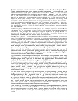 Quem não coloca a obra acima da personalidade, em TODOS os aspectos, não pode ser "discípulo". Por isso
existe o "discípulo em provação", assim chamado durante o tempo em que é experimentado, para ver se
realmente é desinteressado (não apenas monetariamente, mas em todos os sentidos), se é capaz de sacrificar
emprego, família, comodidade, sono, alimentação, tudo, em beneficio e para servir à obra. Essa "provação"
dura, em cada existência, cerca de sete anos. Findos estes se as provas não foram de fato concludentes, mais
sete anos são acrescentados, numa segunda e última oportunidade, para verificar-se a possibilidade de
ingressar na Escola como "discípulo aceito". As lições verdadeiras chegam-nos desde a mais remota
antigüidade. O Antigo Testamento já nos ensinara que assim ocorre, narrando um fato com valor simbólico.
Observemos, inicialmente, o significado dos nomes. LABÃO quer dizer "branco, brilhante", e representa o
Mestre Hierofante e Iniciador. JACOB exprime "o suplantador, ou vencedor" das provas. LIA (Le'ah) quer
dizer "cansado, falta de forças". E RAQUEL (Rahhel) significa "cordeiro ou ovelha". Analisemos, agora, os
fatos como se passam.
Jacob pretende Raquel (o Cordeiro era o signo daquela era, isto é, o máximo da evolução) e Labão, o Mestre,
exige que ele "sirva" na escola durante sete anos. Findos os quais, não lhe dá Raquel, porque o pretendente
não alcançara o grau necessário, mas, antes sente-se "cansado" (recebe Lia, em lugar de Raquel). Fica
resolvido, então que "servirá" mais sete anos. E vence (é "o vencedor, o suplantador" das provas) neste
segundo período, recebendo então como troféu de vitória, a Iniciação (Raquel).
Ainda hoje, essa é a técnica. A isso nos submetemos todos, consciente ou inconscientemente, nas personagens
atuais. As oportunidades são-nos dadas, para demonstrar que conquistamos a humildade, ouvindo o que não
nos agrada e sorrindo, sem magoar-nos; o desprendimento total, estando prontos a renunciar a tudo o que
possuímos ("Vai, vende tudo o que tens, e vem, segue-me", Luc.10:21); o amor desinteressado a todos,
mesmo aos seres mais antipáticos; a constância e a continuidade no trabalho, sem esmorecimentos nem
vontades de largá-lo por quaisquer motivos, por mais fortes que nos pareçam; resolução férrea de superar as
provas, sobretudo as que ferem nossa vaidade pessoal e nosso orgulho profissional; e renúncia absoluta a
quaisquer resultados e a quaisquer conquistas de bens terrenos, sejam eles quais forem.
Aqueles que, tendo sido admitidos a uma Escola (mesmo que tenha outro nome), após esses anos de
experimentação não lograram atingir o ponto evolutivo requerido, saem por seus próprios pés, alegando que
não concordam com isto ou aquilo, ou que não "se dão" com esta ou aquela pessoa, ou que não se dispõem a
renunciar a seu próprio "modo de ser"(pois, dizem, sou assim).
Para alguns espíritos que realmente não são aproveitáveis, dois ou três anos de experimentação bastam para se
definirem; mas a outros, que poderiam e deveriam ser aproveitados como discípulos aceitos, é dada
oportunidade maior de sete e mais sete; se após catorze anos de freqüência não "modificam sua mente"
(metánoia) são afastados, para não impedirem o progresso espiritual da Escola.
Os discípulos aceitos, após darem tudo o que podem no trabalho diurno, quer como "agricultores", arando o
terreno sáfaro da humanidade; quer como "pastores", levando ao pasto do conhecimento, à alimentação do
ensino espiritual, as almas famintas e sedentas da Verdade; devem ainda, antes de relaxar-se no suspirado
repouso, cingir-se a cintura e ir, durante a noite, em corpo astral ou mental, preparar a ceia e servir a seu
Mestre, para que, com a aproximação propiciada pela ajuda amorosa e dedicada, aumentem cada vez mais seu
conhecimento da Verdade.
Para estas tarefas, requer-se obediência cega: sacrifício pessoal do repouso; abandono a segundo plano de
qualquer interesse, mesmo "justo" no mundo, se estiver fora do trabalho ordenado pelo Mestre ("não podeis
servir a dois senhores, a Deus e às riquezas". Lucas 16 : 13); requer-se a superação da vontade própria
pessoal, em benefício da vontade do Mestre; a energia controlada nos momentos de perigo, para que as ordens
do Senhor sejam cumpridas, mesmo que isso signifique rompimento dos laços sangüíneos de parentesco ou de
amizades antigas e arraigadas; a isenção de ânimo para, sem titubear, colocar os interesses da obra acima dos
seus; a fortaleza de mente para não se ser afetado minimamente pelas palavras ou julgamentos alheios, pelo
que os outros "possam dizer"; o equilíbrio para continuar no trabalho sem perturbação, mesmo entre as
grandes perturbações, que jamais deverão desnortear a mente do discípulo.
E tudo isso, terá que ser realizado sem que a emoção (animalismo) se intrometa, para que não haja atuação de
vínculos menos nobres; embora classificado de "frio" e "sem sentimentos", o discípulo tem que alimentar em
si mesmo o sentimento puro e espiritual do perdão e do amor, os quais, entretanto, não podem interferir nas
decisões que forem "ordem superior'', para resguardar a programação prevista no desenvolvimento do
trabalho.
 