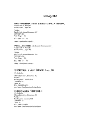 Bibliografia
ESPÍRITO/MATÉRIA : NOVOS HORIZONTES PARA A MEDICINA,
José Lacerda de Azevedo
Pallotti, Porto Alegre - RS
Pedidos:
Rua Dr. Luiz Manuel Gonzaga, 149
CEP 90470-280
Porto Alegre - RS
TEL: (051) 334-1401
<www.casadojardim.com.br>
ENERGIA E ESPÍRITO (não disponível no momento)
José Lacerda de Azevedo
Pallotti, Porto Alegre - RS
Pedidos:
Rua Dr. Luiz Manuel Gonzaga, 149
CEP 90470-280
Porto Alegre - RS
TEL: (051) 334-1401
<www.casadojardim.com.br>
APOMETRIA - A NOVA CIÊNCIA DA ALMA
J. S. Godinho
Editora Letra Viva, Blumenau - SC
Pedidos:
Rua Benjamin Constant, 815
CEP 88501-111
Lages, SC
TEL: (049)222-4459
http://www.classilages.com.br/jsgodinho/
OS PORTAIS DA FELICIDADE
J. S. Godinho
Editora Letra Viva, Blumenau - SC
Pedidos:
Rua Benjamin Constant, 815
CEP 88501-111
Lages, SC
TEL: (049)222-4459
http://www.classilages.com.br/jsgodinho/
 
