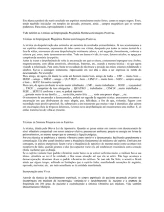 Esta técnica poderá não surtir resultado em espíritos mentalmente muito fortes, como os magos negros. Estes,
tendo recebido iniciações em templos do passado, possuem, ainda , campos magnéticos que os tornam
poderosos. Para esses, o procedimento é outro.
Vide também as Técnicas de Impregnação Magnética Mental com Imagens Positivas.
Técnicas de Impregnação Magnética Mental com Imagens Positivas
A técnica da despolarização dos estímulos de memória dá resultados extraordinários. Já nos acostumamos a
ver espíritos obsessores, espumantes de ódio contra sua vítima, desejando por todos os meios destruí-la e
faze-la sofrer, retornarem de uma despolarização totalmente calmos, e até negando, formalmente, conhecer a
criatura que, antes, tanto demonstravam odiar. Todo um drama vivido, às vezes, durante séculos, se apaga por
completo da memória do espírito.
Antes de trazer o despolarizado de volta da encarnação em que se situou, costumamos impregnar seu cérebro,
magneticamente, com idéias amoráveis, altruísticas, fraternas, etc., usando a mesma técnica - só que agora
visando a polarização. Para tanto, basta ter o cuidado de não trocar a posição das mãos: estamos polarizando o
cérebro. Faz-se a contagem lentamente, expressando em voz alta a idéia a ser impressa na mente do
desencarnado. Por exemplo:
Meu amigo, de agora em diante tu serás um homem muito bom, amigo de todos ... UM! ... muito bom ...
DOIS! ... amigo ... TRÊS! ... amigo ... QUATRO! ... bom ... CINCO! ... muito bom ... SEIS! ... sempre amigo
e bom ... SETE! Em outro exemplo:
Meu caro, de agora em diante tu serás muito trabalhador ...UM! ... muito trabalhador ... DOIS! ... responsável
... TRÊS! ... cumpridor de tuas obrigações ... QUATRO! ... trabalhador ... CINCO! ...muito trabalhador ...
SEIS! ... SETE! E conforme o caso, se poderá imprimir:
... gostarás muito de tua família ..., ... serás feliz, muito feliz ..., ... serás uma pessoa alegre ..., etc.
O tratamento de encarnados e desencarnados, poderá ser seguida da seguinte técnica: procuramos encontrar a
encarnação em que desfrutaram de mais alegria, paz, felicidade, a fim de que, voltando, fiquem com
recordação mais positiva possível. Se, submetidos a um tratamento que muitas vezes é dramático, eles caírem
em encarnação cheia de tropeços dolorosos, fazemos nova despolarização até encontrarmos uma melhor. E, só
então, trazemo-los de volta ao presente.
Técnicas de Sintonia Psíquica com os Espíritos
A técnica, ditada pela Oitava Lei da Apometria. Quando se quiser entrar em contato com desencarnado de
nível vibratório compatível com nosso estado evolutivo, presente no ambiente, projeta-se energia em forma de
pulsos rítmicos, ao mesmo tempo que se comanda a ligação psíquica.
Por esta técnica se estabelece a sintonia vibratória entre sensitivo e desencarnado, facilitando grandemente a
comunicação. Ela abre canal sintônico entre a freqüência fundamental do médium e do espírito. Emitidos por
contagem, os pulsos energéticos fazem variar a freqüência do sensitivo do mesmo modo como acontece nos
receptores de rádio, quando giramos o dial (do capacitor variável), até estabelecer ressonância com a estação
(fonte oscilante) que se deseja.
Se o espírito visitante tiver padrão vibratório muito baixo ou se estiver sofrendo muito, o médium baixa sua
tônica vibratória ao nível da entidade, e fica nessa situação até que ela se retire. Tão logo aconteça a
desincorporação, devemos elevar o padrão vibratório do médium. Se isso não for feito, o sensitivo ficará
ainda por algum tempo, sofrendo as limitações que o espírito tinha, manifestando sensações de angústia,
opressão, mal-estar, etc., em tudo semelhante as da entidade manifestada.
Incorporação entre Vivos
Através da técnica de desdobramento espiritual, os corpos espirituais do paciente encarnado poderão ser
incorporados em médiuns de incorporação, comanda-se o desdobramento do paciente e a abertura da
freqüência em 360 graus do paciente e estabelecendo a sintonia vibratória dos médiuns. Vide também
Desdobramento Múltiplo.
 