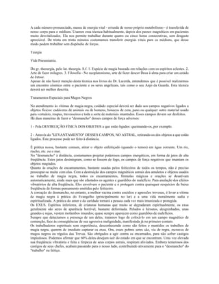 A cada número pronunciado, massa de energia vital - oriunda de nosso próprio metabolismo - é transferida de
nosso corpo para o médium. Usamos essa técnica habitualmente, depois dos passes magnéticos em pacientes
muito desvitalizados. Ela nos permite trabalhar durante quatro ou cinco horas consecutivas, sem desgaste
apreciável. De trinta em trinta minutos costumamos transferir energias vitais para os médiuns, que desse
modo podem trabalhar sem dispêndio de forças.
Teurgia
Vide Pneumiatria.
Do gr. theourgía, pelo lat. theurgia. S.f. 1. Espécie de magia baseada em relações com os espíritos celestes. 2.
Arte de fazer milagres. 3. Filosofia - No neoplatonismo, arte de fazer descer Deus à alma para criar um estado
de êxtase.
Apesar de não haver menção desta técnica nos livros do Dr. Lacerda, entendemos que é possível realizarmos
um encontro cósmico entre o paciente e os seres angelicais, tais como o seu Anjo da Guarda. Esta técnica
deverá ser melhor descrita.
Tratamentos Especiais para Magos Negros
No atendimento às vítimas de magia negra, cuidado especial deverá ser dado aos campos negativos ligados a
objetos físicos: cadáveres de animais ou de homens, bonecos de cera, pano ou qualquer outro material usado
para vestuário, roupas, travesseiros e toda a sorte de materiais imantados. Esses campos devem ser desfeitos.
Há duas maneiras de fazer o "desmancho" desses campos de força adversos:
1 - Pela DESTRUIÇÃO FÍSICA DOS OBJETOS a que estão ligados: queimando-os, por exemplo.
2 - Através do "LEVANTAMENTO" DESSES CAMPOS, NO ASTRAL, retirando-os dos objetos a que estão
ligados. Este processo pode ser feito à distância.
É prática nossa, bastante comum, atirar o objeto enfeitiçado (quando o temos) em água corrente. Um rio,
riacho, etc. ou o mar.
No "desmancho" à distância, costumamos projetar poderosos campos energéticos, em forma de jatos de alta
freqüência. Estes jatos desintegram, como se fossem de fogo, os campos de força negativos que imantam os
objetos magiados.
Quanto às orações de encantamentos, bastante usadas pelos feiticeiros de todos os tempos, não é preciso
preocupar-se muito com elas. Com a destruição dos campos magnéticos astrais dos amuletos e objetos usados
no trabalho de magia negra, todos os encantamentos, fórmulas mágicas e orações se desativam
automaticamente, ainda mais que são afastados os agentes e guardiões do malefício. Para anulação dos efeitos
vibratórios de alta freqüência. Eles envolvem o paciente e o protegem contra quaisquer resquícios da baixa
freqüência de formas-pensamento emitidas pelo feiticeiro.
A coroação do desmancho, no entanto, a melhor vacina contra assédios e agressões trevosas, é levar a vítima
de magia negra à prática do Evangelho (principalmente no lar) e a uma vida moralmente sadia e
espiritualizada. A prática do amor e da caridade tornará a pessoa cada vez mais imunizada e protegida.
Os EXUS. Espíritos inferiores, de criaturas humanas que muito se degradaram espiritualmente, os exus
geralmente são seres de aparência horrível, bastante deformada. Peludos e hirsutos, desgrenhados, unas
grandes e sujas, vestem molambos imundos; quase sempre aparecem como guardiões de malefícios.
Sempre que detectamos a presença de um deles, tratamos logo de colocá-lo em um campo magnético de
contenção, face às conseqüências de sua agressiva malignidade, manifestada já no primeiro contato.
Os trabalhadores espirituais sem experiência, desconhecendo como são feitos e mantidos os trabalhos de
magia negra, querem de imediato capturar os exus. Ora, esses pobres seres são, via de regra, escravos de
magos negros ou régulos das Trevas. São obrigados a agir contra os encarnados, para não sofrer castigos
impiedosos. Podemos afirmar que 60% deles desejam sair do estado em que se encontram. Uma vez elevada
sua freqüência vibratória e feita a limpeza de seus corpos astrais, respiram aliviados. Embora temerosos dos
castigos de seus chefes, acabam passando para o nosso lado, contribuindo ativamente para o "desmancho" do
"trabalho" ou feitiço.
 