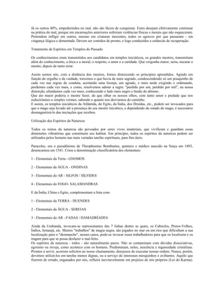 Já os outros 40%, empedernidos no mal, não são fáceis de conquistar. Estes desejam efetivamente continuar
na prática do mal, porque em encarnações anteriores sofreram violências físicas e morais que não esqueceram.
Pretendem infligir em outros, mesmo em criaturas inocentes, todos os agravos por que passaram - em
vingança ilógica e dementada. Devem ser contidos de pronto, e logo conduzidos a estâncias de recuperação.
Tratamento de Espíritos em Templos do Passado
Os conhecimentos eram transmitidos aos candidatos em templos iniciáticos, os grandes mestres, transmitiam
além do conhecimento, a ética e a moral, o respeito, o amor e a caridade. Que vergonha maior, seria, encarar o
mestre, depois de tanto errar.
Assim somos nós, com a distância dos mestres, fomos distorcendo os princípios aprendidos. Agindo em
função do orgulho e da vaidade, torcemos o que havia de mais sagrado, condescendendo só um pouquinho de
cada vez nas regras de conduta, aceitando uma lisonja, um agrado, e mais tarde exigindo e ordenando,
perdemos cada vez mais, e como, resolvemos adotar a regra: "perdido por um, perdido por mil", na nossa
distorção, afundamos cada vez mais, conhecendo o lado mais negro e fundo do abismo.
Que ato maior poderia o mestre fazer, do que olhar os nossos olhos, com tanto amor e piedade que nos
reduziríamos a simples vermes, sabendo o quanto nos desviamos do caminho.
E assim, os templos iniciáticos da Atlântida, do Egito, da Índia, dos Druídas, etc., podem ser invocados para
que o mago seja levado até a presença do seu mestre iniciático, e dependendo do estado do mago, é necessário
desmagnetizá-lo das iniciações que recebeu.
Utilização dos Espíritos da Natureza
Todos os reinos da natureza são povoados por seres vivos imateriais, que vivificam e guardam essas
dimensões vibratórias que constituem seu habitat. Em princípio, todos os espíritos da natureza podem ser
utilizados pelos homens nas mais variadas tarefas espirituais, para fins úteis.
Paracelso, era o pseudônimo de Theophrastus Bombastus, químico e médico nascido na Suiça em 1493,
desencarnou em 1541. Criou a denominação classificatória dos elementais:
1 - Elementais da Terra - GNOMOS
2 - Elementais da ÁGUA - ONDINAS
3 - Elementais do AR - SILFOS / SÍLFIDES
4 - Elementais do FOGO- SALAMANDRAS
E da Índia, China e Egito, complementam a lista com:
1 - Elementais da TERRA - DUENDES
2 - Elementais da ÁGUA - SEREIAS
3 - Elementais do AR - FADAS / HAMADRÍADES
Ainda da Umbanda, invocam-se representantes das 7 linhas dentre as quais, os Caboclos, Pretos-Velhos,
Índios, Iemanjá, etc. Muitos "trabalhos" de magia negra, são jogados no mar ou em rios que dificultam a sua
localização para o "desmanche", nesses casos, pode-se invocar esses trabalhadores para que os localizem e os
tragam para que se possa desfazer o mal-feito.
Os espíritos da natureza - todos - são naturalmente puros. Não se contaminam com dúvidas dissociativas,
egoísmo ou inveja, como acontece com os homens. Predominam, neles, inocência e ingenuidade cristalinas.
Prontos a servir, acorrem solícitos ao nosso chamamento, desejosos de executar nossas ordens. Nunca, porém,
devemos utilizá-los em tarefas menos dignas, ou a serviço de interesses mesquinhos e aviltantes. Aquilo que
fizerem de errado, enganados por nós, refluirá inevitavelmente em prejuízo de nós próprios (Lei do Karma).
 