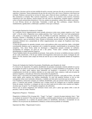 Além disso, devemos usá-los na justa medida da tarefa a executar, para que eles não se escravizem aos nossos
caprichos e interesses. Nunca esqueçamos de que eles são seres livres, que vivem a Natureza e nela fazem sua
evolução. Podemos convocá-los ao serviço do Amor, para o Bem de nossos semelhantes - já que, com isso,
lhes aceleramos a evolução. Mas é preciso respeitá-los, e muito. Se os usarmos como escravos, ficaremos
responsáveis por seus destinos, mesmo porque eles não mais nos abandonam, exigindo amparo e proteção
como se fossem animaizinhos domésticos. Com isso, podem nos prejudicar, embora não se dêem conta disso.
As Leis Divinas devem ser observadas. Terminada a tarefa que lhes confiamos, cumpre liberá-los
imediatamente, agradecendo a colaboração e pedindo a Jesus que os abençoe.
Esterilização Espiritual do Ambiente de Trabalho
Se o ambiente estiver magneticamente muito pesado, procura-se cortar esses campos negativos com "vento
solar", a fim de cortar e fragmentar esses campos parasitas. Esse "vento solar" não é um vento propriamente
dito, porém é a emanação proveniente do Sol, de bilhões de partículas subatômicas, tais como Prótons,
Neutrons, Elétrons e infinidades de outras partículas, animadas de alta velocidade que banham a Terra
constantemente e que no hemisfério Norte, formam as belíssimas auroras boreais, na alta estratosfera. Essa
emanação dinâmica tem a propriedade de influir magneticamente nos campos de freqüência mais baixa,
desfazendo-os.
A força do pensamento do operador treinado exerce ação poderosa sobre essas partículas, dada a velocidade
extremamente dinâmica, que se aglutinam sob a vontade do operador, transformando-se em poderoso fluxo
energético. Tem, dessa forma, poder de desintegrar o magnetismo parasita existente no ambiente.
Acompanhar de contagem, em geral de sete a dez pulsos. "Vento solar", cortando, fragmentando e
desintegrando os campos parasitas negativos.
Vamos trabalhar dentro de uma pirâmide de proteção. Antes porém, de iniciar os trabalhos devemos enchê-la
de luz verde esterilizante, a fim de que nenhum microorganismo astral possa nos atacar. Contagem de sete
pulsos. Por fim, fazemos outro campo em forma de anel de aço ao redor da pirâmide também de freqüência
diferente.
Técnica de Condução dos Espíritos Encarnados, Desdobrados, para Hospitais do Astral
É a Sexta Lei da Apometria. Os espíritos desdobrados de pacientes encarnados somente poderão ter acesso
aos hospitais do astral se estiverem livres de peias magnéticas. É comum desdobrar-se um paciente a fim de
conduzi-lo ao plano astral superior (para tratamento em hospitais) e encontrá-lo, já fora do corpo,
completamente envolvido em sudários aderidos ao seu corpo astral, laços, amarras e toda sorte de peias de
natureza magnética, colocadas por obsessores interessados em prejudicá-lo.
Nesses casos, é necessária uma limpeza perfeita do corpo astral do paciente, o que pode ser feito, e de modo
muito rápido, pelos espíritos dos médiuns desdobrados. Se estes não puderem desfazer os nós ou não
conseguirem retirar esses incômodos obstáculos, o trabalho será feito pelos socorristas que nos assistem.
Com freqüência, fornecemos energias aos médiuns desdobrados, para que possam retirar do paciente essas
peias e o material mais pesado. Lembramos que é sempre através de contagem que se transfere qualquer
forma de energia. Insistimos: a contagem até sete (ou mais) nada tem de místico nem constitui ato mágico.
Acontece que, em geral, 7 ou 10 impulsos energéticos são suficientes.
Note-se que os passes magnéticos são ineficazes nesses casos, pois o passe age apenas sobre a aura do
paciente, e mais no campo vibratório.
Diagnósticos Psíquicos - Telemnese
Diagnóstico à distância (Tele- do grego têle = "longe", "ao longe". + mnes(e) do grego mnáomai, ômai = "tipo
ou condição de memória"). Para este tipo de trabalho, o médium poderá deslocar-se em desdobramento até o
local de atendimento ou o espírito do paciente poderá ser desdobrado, deslocado e incorporado em um
médium. Em um processo de atendimento à distância, as duas técnicas poderão ser utilizadas.
Imposição das Mãos - Magnetização Curativa
 