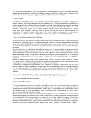 Este mesmo tratamento pode ser aplicado diretamente em todos os espíritos presentes às sessões, mesmo que
não estejam incorporados em médiuns. Projetadas as energias, todos ficam curados. Temos condições, assim,
de tratar de uma só vez (e em poucos segundos) grandes multidões de espíritos sofredores.
Cirurgias Astrais
Recentemente, um médium queixou-se de uma dor no baixo ventre, aparentava ser uma hérnia estágio inicial.
Durante a sessão, após o desdobramento, foi utilizada a técnica de Dialimetria no mesmo, no momento em
que isto acontecia, outra médium relatava uma cirurgia espiritual que acontecia numa clareira de uma densa
floresta, médicos presentes e vários enteais, atuavam sobre um paciente deitado sobre folhas. Na semana
seguinte, o médium que recebeu a graça, contou que havia sentido um certo incômodo no local e a dor que
sentia antes havia diminuído muito, era como se tivesse recebido um corte de aproximadamente dez
centímetros. Na segunda semana, relatou que a dor havia sumido completamente e se considerava
restabelecido. A cobertura espiritual é importantíssima para que os processos ocorram naturalmente.
Técnica de Destruição de Bases Astrais Maléficas
No mundo espiritual, principalmente em zonas inferiores do Umbral, proliferam grandes colônias organizadas
por poderosos magos das Trevas. Eles aprisionam grande número de criaturas desencarnadas, tornando-as
escravas, em típica obsessão. Pela assombrosa quantidade de prisioneiros nessas condições, como temos visto
em nossos trabalhos espirituais, acreditamos que a obsessão entre desencarnados seja a que mais vítimas faz,
no Planeta.
No Umbral, as bases ou colônias são plasmadas de forma a criar ou recriar templos iniciáticos, prostíbulos,
cidades inteiras da antigüidade, em cavernas, vales ou planícies, laboratórios químicos e eletrônicos, prisões,
porões e toda sorte de locais de diversões, antros de jogos, perversões, vícios, malefícios e horrores. Muitos
desses locais estão ligados vibratoriamente a locais que realmente existem na matéria, de tal modo que
encarnados e desencarnados convivem na mesma vibração onde os desencarnados sugam as energias dos
encarnados.
Quando da destruição de colônias e bases, dirigidas pelas Trevas, é necessário, antes, resgatar os escravos.
Para tanto, convém mobilizar suficiente número de auxiliares desencarnados e formar poderosos campos-de-
força magnéticos, para neutralizar a guarda dessas tenebrosas organizações.
Um campo-de-força piramidal enquadra toda a base, limpam-se as vibrações magnetizantes com uma chuva
de água crística, cura-se e resgatam-se os irmãos, desfaz-se o que foi plasmado, pode-se utilizar de tratamento
com cores e luzes, energias do Sol e das estrelas, pede-se aos elementais que plantem árvores, flores e frutos
naquele local e um riacho de água limpa e fresca. Dessa forma, vibrações harmônicas passam a agir em todo o
ambiente.
Técnica de Inversão dos "Spins" dos Elétrons do Corpo Astral de Espíritos Desencarnados
Vide "Física Quântica Aplicada à Apometria"
Cromoterapia no Plano Astral
Cromoterapia é a aplicação de cores na terapia humana. É um método de tratamento muito desenvolvido entre
nós. Embora não sendo especialista nessa técnica terapêutica, observamos que a simples aplicação das cores
nos tratamentos mostrava-se de ação muito fraca. Parecia que a sua ação ampliava-se positivamente se fosse
aplicada como fruto da mente do operador, isto é, de forma invisível, agindo apenas no Astral. Técnica
também denominada de Cromoterapia Mental.
Há cerca de dez anos, um médico desencarnado japonês informava-nos que trabalhávamos com muito pouca
energia quando apenas aplicávamos as cores físicas. Deixou-nos um exemplo: determinou que imaginássemos
um campo banhado por intensa luz índigo, com matizes de carmim. Em seguida, mandou que projetássemos
essa luz sobre um grupo de espíritos de baixo nível vibratório, quase todos obsessores, galhofeiros e parasitas.
O efeito foi surpreendente: todos, sem exceção, transformaram-se instantaneamente em estátuas, nas posições
em que se encontravam. Assemelhavam-se a estátuas de sal, como a mulher de Lot de que nos fala a Bíblia.
 