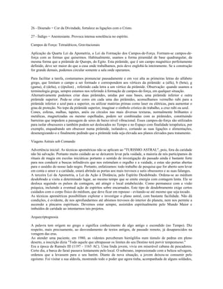 26 - Dourado = Cor da Divindade, fortalece as ligações com o Cristo.
27 - Índigo = Anestesiante. Provoca intensa sonolência no espírito.
Campos de Força: Tetraédricos, Gravitacionais
Aplicação da Quarta Lei da Apometria, a Lei da Formação dos Campos-de-Força. Formam-se campos-de-
força com as formas que quisermos. Habitualmente, usamos a forma piramidal de base quadrangular, da
mesma forma que a pirâmide de Queops, do Egito. Esta pirâmide, que é um campo magnético perfeitamente
definido, deve ser maior do que a casa onde trabalhamos, pois deve englobá-la inteiramente. Se a construção
for grande demais, podemos circular somente a sala onde operamos.
Para facilitar a tarefa, costumamos pronunciar pausadamente e em voz alta as primeiras letras do alfabeto
grego, que limitam o campo a ser formado e correspondem aos vértices da pirâmide: a (alfa), b (beta), g
(gama), d (delta), e (épsilon) , referindo cada letra a um vértice da pirâmide. Observação: quando usamos a
terminologia grega, sempre estamos nos referindo à formação de campos-de-força, em qualquer situação.
Alternativamente podemos criar duas pirâmides, unidas por suas bases, uma pirâmide inferior e outra
pirâmide superior. Pode-se criar cores em cada uma das pirâmides, aconselhamos vermelho rubi para a
pirâmide inferior e azul para a superior, ou utilizar matérias primas como laser ou elétricas, para aumentar o
grau de proteção. No topo da pirâmide superior, imaginar o símbolo crístico do trabalho, a cruz rubi ou azul.
Cones, esferas, malhas, tapetes, anéis ou círculos nas mais diversas texturas, normalmente brilhantes e
metálicas, magnetizadas ou mesmo espelhadas, podem ser combinadas com as pirâmides, constituindo
barreiras que impedem a passagem de seres de baixo nível vibracional. Esses campos-de-força são utilizados
para isolar obsessores e também podem ser deslocados no Tempo e no Espaço com finalidade terapêutica, por
exemplo, enquadrando um obsessor numa pirâmide, isolando-o, cortando as suas ligações e alimentações,
desenergizando-o e finalmente pedindo que a pirâmide toda seja elevada aos planos elevados para tratamento.
Viagens Astrais sob Comando
Advertência inicial: As técnicas apométricas não se aplicam ao "TURISMO ASTRAL", pois, fora da caridade
não há salvação. Portanto muito cuidado ao se deixarem levar pela vaidade, a maioria de nós participamos de
rituais de magia em escolas iniciáticas portanto o sentido de investigação do passado ainda é bastante forte
para nos conduzir a buscas infindáveis que nos estimulam o orgulho e a vaidade, e estas são portas abertas
para o assédio do nosso lado negro. Portanto, enfatizamos: todo trabalho de pesquisa que for aberto sem levar
em conta o amor e a caridade, estará abrindo as portas aos mais trevosos e sutis obsessores e as suas falanges.
A terceira Lei da Apometria, a Lei da Ação à Distância, pelo Espírito Desdobrado. Ordena-se ao médium
desdobrado a visita a determinado lugar, ao mesmo tempo que se emite energia com contagem lenta. Ele se
desloca seguindo os pulsos da contagem, até atingir o local estabelecido. Como permanece com a visão
psíquica, incluindo a eventual ação de espíritos sobre encarnados. Este tipo de desdobramento exige certos
cuidados com o corpo físico do médium, que deve ficar em repouso - evitando-se até mesmo que seja tocado.
As técnicas apométricas possibilitam explorar e investigar o plano astral, com bastante facilidade. Não dá
condições, é evidente, de nos aprofundarmos até abismos trevosos do interior do planeta, nem nos permite a
ascensão a píncaros espirituais. Devemos estar sempre, assistidos espiritualmente pelo Mundo Maior e
imbuídos de caridade ao intentarmos tais projetos.
Arquecriptognosia
A palavra tem origem no grego e significa conhecimento de algo antigo e escondido (no Tempo). Diz
respeito, mais precisamente, ao desvendamento de textos antigos, de passado remoto, já desaparecidos na
voragem das eras.
Ao atender uma paciente, em 1980, as videntes perceberam hieróglifos num túmulo de pedras em pleno
deserto, a inscrição dizia "Todo aquele que ultrapassar os limites do seu Destino terá porvir tempestuoso."
Era a época de Ramsés III (1197 - 1165 AC). Uma linda jovem, vivia em miserável cabana de pescadores.
Certo dia, a barca do faraó passava lentamente pelo local. O soberano, impressionado com a beleza selvagem,
ordenou que a levassem para o seu harém. Diante da nova situação, a jovem deixou-se consumir pelo
egoísmo. Foi visitar a sua aldeola, mostrando todo o poder que agora tinha, acompanhada de alguns soldados,
 