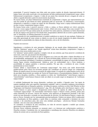 propriedade. É possível imaginar uma linha onde seus pontos mudem de direção imperceptivelmente. O
espaço linear seria então encurvado e do encurtamento da linha unidimensional (comprimento) surge o plano
bidimensional (comprimento e largura). A idéia de um arame fino retorcido dá-nos a imagem de como se
obtém a segunda dimensão a partir do encurvamento da primeira.
Da mesma forma, um plano bidimensional constituído de comprimento e largura, que representaríamos por
uma face polida de uma lâmina de metal, igualmente pode ser encurvado. Ao efetuarmos o encurvamento,
obrigaremos a superfície a ocupar um espaço de três dimensões. Surge assim o espaço tridimensional físico
em que vivemos: comprimento largura e altura.
Da mesma forma como é possível encurvar a linha e o plano, os físicos admitem ser viável, outrossim,
encurvar o nosso espaço tridimensional onde vivemos. Afinal seria nosso espaço físico uma exceção? Ou, o
limite do universo? Por que estaria isento de curvatura? Em outras palavras, estaríamos no limite dimensional
da série de espaços reais possíveis? Em função disto, pesquisadores admitem não só existir a quarta dimensão,
mas "n" dimensões, ou infinitas dimensões no universo.
A compreensão de seres quadridimensionais só poderá estabelecer-se através de uma analogia. Podemos ter
uma idéia aproximada de como seriam os objetos ou seres de um mundo imaginário de quatro dimensões,
comparando as propriedades dos objetos de duas dimensões, com os de três dimensões.
Façamos um exercício:
Suponhamos a existência de seres pensantes, habitantes de um mundo plano (bidimensional); tanto os
referidos "planianos" quanto o seu "mundo superficial" teriam duas dimensões, comprimento e largura, e
viveriam como nossa sombra junto ao solo.
Um "planiano" jamais poderia suspeitar, à simples vista de seu contorno, que fosse possível a existência de
seres reais, como nós, que possuem três dimensões.
Assim como já vivemos em época na qual se imaginava ser a terra um orbe plano e depois descobriu-se ser
ela arredondada, analogamente, até o advento da Teoria da Relatividade, afirmava-se que o espaço físico era
isento de curvaturas (euclidiano). Considera-se atualmente, a possibilidade do espaço ser encurvado formando
imensa figura cósmica tetradimensional. Admite-se, pois, de conformidade com a física moderna, a
possibilidade de espaços paralelos e universos paralelos. Por que não, a existência de seres vivendo
paralelamente ao nosso mundo?
Einstein admite o encurvamento do "continuum espaço-tempo". Sua teoria vem sendo desenvolvida
gradativamente pelos físicos da novíssima geração que consideram ser possível chegar aos componentes
últimos da matéria através de micro-curvaturas do espaço-tempo. O conjunto de conhecimentos acerca da lei
da gravidade desenvolvido nos moldes da Teoria de Einstein gerou a Geometrodinâmica Quântica. Através
desta nova disciplina científica, a física quântica se refere aos "miniblackholes" (mini-buracos negros) e
"miniwhiteholes" (mini-buracos brancos) onde um objeto ou ser pode surgir ou desaparecer do "continuum
espaço-tempo".
A realidade fundamental das nossas dimensões, conforme este modelo, é figurada como "um tapete de
espuma espalhada sobre uma superfície ligeiramente ondulada" onde as constantes mudanças microscópicas
na espuma eqüivalem as flutuações quânticas. As bolhas de espuma, conforme se refere John Wheeler na obra
"Superspace and Quantum Geometrodynamics", pag. 264, são formadas pelos mini-buracos negros e mini-
buracos brancos os quais surgem e desaparecem (como bolhas de espuma de sabão) na geometria do
"continuum espaço-tempo". Os mencionados mini-buracos negros e brancos seriam, portanto, portas para
outras dimensões do universo. Através dos mesmos, seres aparecem ou desaparecem passando a não mais
existir em uma dimensão e existindo em outra dimensão do universo. Os mini-buracos brancos e negros são,
para os físicos, formados por luz autocapturada gravitacionalmente. Embora nos pareça difícil compreender
estas elucubrações da física quântica, a partir delas os cientistas estão começando a introduzir um novo
conceito, o da consciência pura; não como uma entidade psicológica - adverte-nos Hernani Guimarães
Andrade - mas sim como uma realidade física.
Ao considerar a existência de uma consciência, na visão do universo segundo o modelo que criaram,
aproximam-se das questões espirituais.
Diversos físicos modernos passaram, no momento atual, a se interessar por conhecimentos esotéricos e
filosofias orientais. Consideram eles, ser surpreendente a semelhança dos conceitos filosóficos da sabedoria
milenar do oriente com as conclusões da física quântica.
 