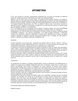 APOMETRIA
O Dr. José Lacerda de Azevedo, carinhosamente qualificado por seus pares de Preceptor de Medicina
Espiritual, é médico da turma de 1950. Desde cedo na lida com a Doutrina Espírita.
Durante o ano de 1965, esteve em Porto Alegre, um psiquista porto-riquenho chamado Luiz Rodrigues.
Realizou palestra no Hospital Espírita de Porto Alegre, demonstrando uma técnica que vinha empregando nos
enfermos em geral, obtendo resultados satisfatórios. Denominada Hipnometria, essa técnica foi defendida no
VI Congresso Espírita Pan-americano, em 1963, na cidade de Buenos Aires. Essa técnica consistia na
aplicação de pulsos magnéticos concentrados e progressivos no corpo astral do paciente, ao mesmo tempo
que, por sugestão, comandava o seu afastamento.
O Sr. Luiz Rodrigues era um investigador, não era espírita e tampouco médico mas trouxe possibilidades
novas e um imenso campo para experimentação se conduzidas com métodos objetivos e sistemáticos.
Imediatamente, o Dr. José Lacerda testou a metodologia com Dona Yolanda, sua esposa e médium de grande
sensibilidade. Utilizando a sua criteriosa metodologia, a sua sólida formação doutrinária, a observação
constante dos fenômenos, aprimorou solidamente a técnica inicial. Identificou-se na época, um grande
complexo hospitalar na dimensão espiritual, denominado Hospital Amor e Caridade, de onde partiam o
auxílio e a cobertura aos trabalhos assistenciais, dirigidos por ele.
Apometria
O termo Apometria vem do grego Apó - preposição que significa além de, fora de, e Metron - relativo a
medida. Representa o clássico desdobramento entre o corpo físico e os corpos espirituais do ser humano. Não
é propriamente mediunismo, é apenas uma técnica de separação desses componentes.
A Apometria é uma técnica de desdobramento que pode ser aplicada em todas as criaturas, não importando a
saúde, a idade, o estado de sanidade mental e a resistência oferecida. É um método geral, fácil de ser utilizado
por pessoas devidamente habilitadas e dirigentes capazes. Apresenta sempre resultado eficaz em todos os
pacientes, mesmo nos oligofrênicos profundos sem nenhuma possibilidade de compreensão.
O êxito da Apometria reside na utilização da faculdade mediúnica para entrarmos em contato com o mundo
espiritual da maneira mais fácil e objetiva, sempre que quisermos. Embora não sendo propriamente uma
técnica mediúnica, pode ser aplicada como tal, toda vez que desejarmos entrar em contato com o mundo
espiritual.
Atendimento
No atendimento aos enfermos, é utilizada a seguinte prática: Coloca-se inicialmente, por desdobramento, os
médiuns em contato com as entidades médicas do astral. Uma vez firmado o contato, faz-se o mesmo com o
doente, possibilitando dessa forma o atendimento do corpo espiritual do enfermo pelos médicos
desencarnados, assistidos pelos espíritos dos médiuns que então relatam todos os fatos que ocorrem durante o
atendimento, tais como: os diagnósticos, as cirurgias astrais, as orientações práticas para a vida, assim como a
descrição da problemática espiritual que o paciente apresenta e suas origens.
Torna-se necessário ainda, que se faça proteção vibratória, através de preces e formação de campos de força e
barreiras magnéticas ao redor dos médiuns.
O tratamento dos obcessores constitui um capítulo à parte, tal é a facilidade e eficiência com que os espíritos
sofredores são atendidos. Em virtude de se encontrarem no mesmo universo dimensional, os espíritos
protetores agem com muito mais profundidade e rapidez. Os diagnósticos são muito mais precisos e
detalhados; as operações astrais são executadas com alta técnica e com o emprego de aparelhagem sofisticada
em hospitais muito bem montados em regiões elevadas do astral superior. Esse é um dos grandes segredos do
tratamento espiritual e será provavelmente um marco fundamental para a futura Medicina do Espírito.
Classificação Didática dos Distúrbios Espirituais
(Modelo Lacerda)
 