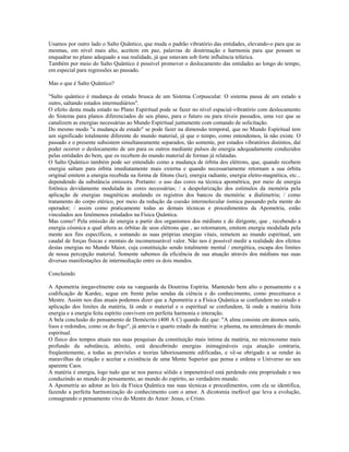 Usamos por outro lado o Salto Quântico, que muda o padrão vibratório das entidades, elevando-o para que as
mesmas, em nível mais alto, aceitem em paz, palavras de doutrinação e harmonia para que possam se
enquadrar no plano adequado a sua realidade, já que estavam sob forte influência telúrica.
Também por meio do Salto Quântico é possível promover o deslocamento das entidades ao longo do tempo,
em especial para regressões ao passado.
Mas o que é Salto Quântico?
"Salto quântico é mudança de estado brusca de um Sistema Corpuscular. O sistema passa de um estado a
outro, saltando estados intermediários".
O efeito desta muda estado no Plano Espiritual pode se fazer no nível espacial-vibratório com deslocamento
do Sistema para planos diferenciados de seu plano, para o futuro ou para níveis passados, uma vez que se
canalizem as energias necessárias ao Mundo Espiritual juntamente com comando de solicitação.
Do mesmo modo "a mudança de estado" se pode fazer na dimensão temporal, que no Mundo Espiritual tem
um significado totalmente diferente do mundo material, já que o tempo, como entendemos, lá não existe. O
passado e o presente subsistem simultaneamente separados, tão somente, por estados vibratórios distintos, daí
poder ocorrer o deslocamento de um para os outros mediante pulsos de energia adequadamente conduzidos
pelas entidades do bem, que os recebem do mundo material de formas já relatadas.
O Salto Quântico também pode ser entendido como a mudança de órbita dos elétrons, que, quando recebem
energia saltam para órbita imediatamente mais externa e quando necessariamente retornam a sua órbita
original emitem a energia recebida na forma de fótons (luz), energia radiante, energia eletro-magnética, etc...
dependendo da substância emissora. Portanto: o uso das cores na técnica apométrica, por meio de energia
fotônica devidamente modulada às cores necessárias; / a despolarização dos estímulos da memória pela
aplicação de energias magnéticas anulando os registros dos bancos da memória: a dialimetria; / como
tratamento do corpo etérico, por meio da redução da coesão intermolecular ósmica passando pela mente do
operador; / assim como praticamente todas as demais técnicas e procedimentos da Apometria, estão
vinculados aos fenômenos estudados na Física Quântica.
Mas como? Pela emissão de energia a partir dos organismos dos médiuns e do dirigente, que , recebendo a
energia cósmica a qual altera as órbitas de seus elétrons que , ao retornarem, emitem energia modulada pela
mente aos fins específicos, e somando as suas próprias energias vitais, remetem ao mundo espiritual, um
caudal de forças físicas e mentais de incomensurável valor. Não nos é possível medir a realidade dos efeitos
destas energias no Mundo Maior, cuja constituição sendo totalmente mental / energética, escapa dos limites
de nossa percepção material. Somente sabemos da eficiência de sua atuação através dos médiuns nas suas
diversas manifestações de intermediação entre os dois mundos.
Concluindo
A Apometria inegavelmente esta na vanguarda da Doutrina Espírita. Mantendo bem alto o pensamento e a
codificação de Kardec, segue em frente pelas sendas da ciência e do conhecimento, como preceituava o
Mestre. Assim nos dias atuais podemos dizer que a Apometria e a Física Quântica se confundem no estudo e
aplicação dos limites da matéria, lá onde o material e o espiritual se confundem, lá onde a matéria feita
energia e a energia feita espírito convivem em perfeita harmonia e interação.
A bela conclusão do pensamento de Demócrito (400 A C) quando diz que: "A alma consiste em átomos sutis,
lisos e redondos, como os do fogo", já antevia o quarto estado da matéria: o plasma, na antecâmara do mundo
espiritual.
O físico dos tempos atuais nas suas pesquisas da constituição mais íntima da matéria, no microcosmo mais
profundo da substância, atônito, está descobrindo energias inimagináveis cuja atuação contraria,
freqüentemente, a todas as previsões e teorias laboriosamente edificadas, e vê-se obrigado a se render às
maravilhas da criação e aceitar a existência de uma Mente Superior que pensa e ordena o Universo no seu
aparente Caos.
A matéria é energia, logo tudo que se nos parece sólido e impenetrável está perdendo esta propriedade e nos
conduzindo ao mundo do pensamento, ao mundo do espírito, ao verdadeiro mundo.
A Apometria ao adotar as leis da Física Quântica nas suas técnicas e procedimentos, com ela se identifica,
fazendo a perfeita harmonização do conhecimento com o amor. A dicotomia inefável que leva a evolução,
consagrando o pensamento vivo do Mestre do Amor: Jesus, o Cristo.
 