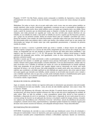 Pergunta: 13/10/97. Em São Paulo, estamos recém começando os trabalhos de Apometria e temos dúvidas
principalmente em como começar na área de Estudos e o quanto de sucesso nós vamos alcançar em quanto
tempo?
Mahaidana: Em todos os locais, não só no país onde todos vocês vivem, mas em outros países também, no
mundo espiritual, estão escolas, instituições, aguardando o momento em que os encarnados se disponham a
auxiliar nessa grandiosa tarefa, desse modo também ocorre na região que comporta toda a sua cidade. Desse
modo, a partir do momento que um determinado grupo se dispuser a estudar, do mundo espiritual, virão as
intuições, nem todas precisam ser seguidas por vocês, mas elas servirão para colocar diretrizes em seu
trabalho, no seu trabalho de estudo e mais tarde no trabalho de socorro a aqueles que lhe buscarem, portanto,
que o grupo em sua primeira reunião, defina um assunto básico para ser estudado e percebam que com o
passar das reuniões, esses estudos vão sendo direcionados, a princípio todos crêem que esses mesmos estudos
são direcionados pelas suas próprias mãos e pelas suas mentes, mas tenham certeza que as suas mentes são
direcionadas por amigos do mundo maior que estão aguardando pacientemente, o momento da primeira
reunião de estudos.
Quanto ao sucesso, o sucesso é garantido desde que exista a vontade, o desejo sincero em ajudar, não
devemos esperar o progresso ou o sucesso de uma tarefa, imaginando que este sucesso deva chegar em pouco
tempo, ou imaginando que ele está atrelado ao número de pessoas que farão parte dessa caminhada, o que
importa é que ela comece com 2, 3, 10, 20, 100 pessoas, não importa o número inicial porque o mundo
espiritual está preparado para auxiliar, está aguardando, como eu disse anteriormente, de forma muito
paciente a primeira reunião.
Decidam o assunto que for mais conveniente a todos os participantes, aquele que despertar maior interesse,
comecem por este assunto e à medida que surgirem novas pessoas interessadas em estudar, ampliem estes
estudos, formem outros grupos direcionados a assuntos diferentes. Com esse direcionamento, estarão cada vez
mais envolvidos com o trabalho já realizado por muitos de vocês em desdobramento no mundo espiritual.
Estão mais preparados do que pensam, pois quando alguém sente-se interessado em iniciar uma tarefa
espiritual, há meses, e às vezes há anos, está sendo preparado no mundo astral, pelos seus mentores e pelos
espíritos que coordenam a atividade espiritual na área habitada por aquela pessoa, não existe nada de muito
novo para aqueles que iniciarão esse trabalho, estarão somente se envolvendo mais de perto com o estudo e
com o trabalho espiritual, uma vez que estes, já estão sendo realizados durante os desdobramentos pelos quais
todos os participantes, ou os primeiros participantes, já tem passado há vários meses atrás.
É só iniciar a tarefa e seguir adiante.
REGRAS DE OURO DA APOMETRIA
Aqui, no entanto, devemos clarinar um vigoroso alerta para os entusiasmos que possamos estar provocando.
Como fundamento de todo esse trabalho - como, de resto, de todo trabalho espiritual - deve estar o Amor. Ele
é o alicerce. Sempre.
As técnicas que apontamos são eficientes, não temos dúvidas. O controle dessas energias sutis é fascinante,
reconhecemos, pois desse fascínio também sofremos nós. Mas se tudo não estiver impregnado de caridade, de
nada valerá. Mais: ao lado da caridade, e como conseqüência natural dela, deverá se fazer presente a
humildade, a disposição de servir no anonimato. Se faltar amor e disposição de servir pelo prazer de servir,
corremos perigo de incorrer na má aplicação das técnicas e do próprio caudal de energia cósmica, tornando-
nos satânicos por discordância com a Harmonia Universal. Advertimos: através da obediência dos preceitos
evangélicos, somente através dela, experimentadores e operadores podem desfrutar de condições seguras para
devassar esses arcanos secretos da Natureza, com adequada utilização dessas "forças desconhecidas".
RECOMENDAÇÕES DO GODINHO
ESTUDOS. Gostaríamos de convidar as casas co-irmãs para que instalassem cursos livres de orientação e
educação de mediunidade. Cursos de Apometria, para que as pessoas pudessem ser esclarecidas com relação
aos percalços causados pelos comportamentos errôneos e dificuldades espirituais. Quanto aos instrutores,
 