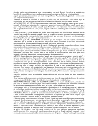 ninguém melhor que dirigentes de mesa e doutrinadores em geral. Tempo? Aprende-se a renunciar em
benefício da humanidade sofredora, ajudando a diminuir a ignorância geral sobre as coisas espirituais.
Aquele que se dispor, temos certeza, será muito bem gratificado. Paz, tranqüilidade, plenitude e carinho serão
seus companheiros inseparáveis.
Adotamos a política de convidar os próprios pacientes que nos procuravam e que tinham algo de
mediunidade, para que estudassem conosco. Foram desses convidados que surgiram nossos médiuns.
ATENDIMENTOS NO INÍCIO. Recomendamos que cada grupo peça orientação e amparo ao seu mentor e
principie solicitando que sejam trazidos a tratamento, apenas espíritos com dificuldades mais leves, até que o
grupo esteja mais afinado. O ideal é que cada grupo desenvolva a sua experiência, mesmo cometendo algum
erro se aprende muito com isso, e aos poucos, a equipe vai ficando confiante, podendo enfrentar tarefas mais
pesadas.
COMO ATENDER. Para se atender uma pessoa numa casa espírita, em primeiro lugar mesmo é preciso
vontade, boa-vontade. Em segundo, caridade e amor no coração, em terceiro, ética e em quarto, conhecimento
para se poder auxiliar com sabedoria. Nada atrapalha mais que um grupo de pessoas bem intencionadas,
querendo ajudar, mas sem saber o que fazer para ajudar.
O MÉDIUM QUE NÃO INCORPORA. Um médium que não incorpora e não tem vidência. Informa-nos
André Luiz que as criaturas de boa-vontade e desejosas de auxiliar, costumam ser eficientes doadores das
energias de que se utilizam os espíritos socorristas nas suas tarefas benfeitoras.
Em trabalhos com Apometria a economia de energia é fundamental, necessária mesmo, logo podemos afirmar
que os médiuns doadores da mesma são indispensáveis em trabalhos dessa natureza.
Além do mais, os médiuns "sem mediunidade" podem e devem tornar-se doutrinadores e dirigentes, estando
preparados para, em qualquer momento, substituir o "dirigente chefe" que poderá ausentar-se, adoecer e até
desencarnar. Por outro lado, havendo mais de um médium de incorporação em uma mesa, para maior
agilidade e eficiência dos trabalhos, outros doutrinadores são imprescindíveis.
A ÉTICA. Quanto à questão ética, Jesus disse: "aquele que estiver sem pecado que atire a primeira pedra", e
sabemos que ninguém atirou. Também disse "não julgueis para não serdes julgados". Não cabe a nós falarmos
da ética dos outros. Nós temos formação espírita, sabemos que devemos nos conduzir dentro da ética do
Evangelho de Jesus, que é a da responsabilidade total e consciente. Não é nenhum juramento, nenhum
certificado ou diploma, nenhuma academia que impõe ética a alguém, é sua consciência de responsabilidade.
Sabemos que todos os cursos e profissões têm seus códigos de ética, as vezes atendendo aos seus próprios
interesses. O ser humano, pelo grau evolutivo que já alcançou, deve procurar agir com a devida correção. As
pessoas que possuem bom nível de intelectualidade e se colocam como solução aos problemas aflitivos das
outras criaturas, devem pautar suas vidas pela ética do Evangelho, "fazei aos outros o que quereis que vos
façam".
Fora isso, prejuízos e falta de escrúpulos sempre existiram em todos os tempos nas mais respeitáveis
profissões.
Desse mal, que ainda impera, nem as religiões escaparam, são frutos da imperfeição do homem, do egoísmo
esmagador, da ambição desmedida, da maldade inconseqüente e da má-vontade humana.
O GRUPO MEDIÚNICO CERTO E A DOUTRINA ESPÍRITA. Não só para trabalhos com Apometria mas
para todos os trabalhos, encontrar o grupo certo depende de tempo, experimentações, treinamento e abertura
de oportunidades para aqueles que vêm em busca de socorro e quase sempre têm mediunidade.
Em nossa casa, todos os dirigentes de mesa estudam e lecionam cursos de educação e orientação e orientação
da mediunidade, abrindo oportunidades para interessados em Apometria associada à Doutrina Espírita, com
isso, sempre descobrimos e formamos bons médiuns. Talvez seja essa a solução para os problemas de falta de
trabalhadores. Quanto as questões do chamado conhecimento profundo da Doutrina, entendemos que nem
Kardec as tinha, se tivesse não teria perguntado aos espíritos; ele organizou, por achar sensato e lógico, o que
os outros escreveram e disseram através da mediunidade. Aprendeu fazendo.
É isso que nossos mentores tem nos orientado. Se você tivesse que fundar uma cidade na selva amazônica,
começaria abrindo uma estrada e uma clareira na floresta. Depois faria as construções. Depois que a cidade
estivesse habitada, ou quando estivesse habitada, é que seriam montadas as bibliotecas, escolas e faculdades.
Pois se não temos conhecimento profundo da Doutrina, iniciemos pelo princípio, abrindo uma estrada e uma
clareira, e convidemos outros companheiros para a fundação desse núcleo de estudos. Aprendendo juntos
ficaremos mais solidários. Se houverem erros , e certamente haverão, aprenderemos com eles também.
A MESA MEDIÚNICA. Uma boa mesa mediúnica se fará com médiuns responsáveis, estudiosos,
equilibrados, sem vícios grosseiros, fé inabalável, confiança absoluta na direção espiritual, encarnada e em si
mesmo, discernimento, tranqüilidade, sintonia e sincronia com dirigentes e colegas, boa intuição e confiança
 