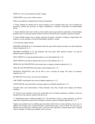 FRONTAL, com as cores amarela, dourado e índigo;
CORONÁRIO, com as cores violeta e branco;
Outras cores poderão ser sugeridas pela intuição momentânea".
6. Vamos entrando em sintonia com os nossos mentores, com os mentores desta casa, com os mentores da
Apometria, pedindo que possamos ser dignos trabalhadores e humildes instrumentos da Espiritualidade
Divina.
7. Vamos vibrando muito amor a todos os nossos irmãos que por aqui passarem, encarnados e desencarnados,
pedindo a Deus e a Jesus que possam receber os lenitivos necessários para o equilíbrio espiritual e material.
8. Vamos pedindo ligação com as equipes espirituais de guarda e proteção, de limpeza e higienização, dos
médicos e os seus auxiliares, as diversas fraternidades, hospitais e creches.
9. Ativação dos campos de força.
PIRAMIDE INFERIOR na cor rubi (Impulsos alfa, beta, gama, delta, épsilon) ativando a cor rubi da pirâmide
inferior (impulsos de 1 a 7).
PIRAMIDE SUPERIOR na cor azul (Impulsos alfa, beta, gama, delta, épsilon) ativando a cor azul da
pirâmide superior (impulsos de 1 a 7).
CRUZ CRÍSTICA, no topo da pirâmide superior, na cor rubi (impulsos de 1 a 5).
CRUZ CRÍSTICA em todas as aberturas da casa na cor rubi (impulsos de 1 a 7).
ESFERA DE AÇO MAGNÉTICO envolvendo todos os campos já criados (impulsos de 1 a 7).
ANEL DE AÇO MAGNÉTICO envolvendo a esfera (impulsos de 1 a 7)
MURALHA MAGNÉTICA num raio de 500 m com a inscrição da oração "Pai Nosso" em hebraico
(impulsos de 1 a 7)
PILARES DE LUZ ao norte, sul, leste, oeste (impulsos).
COR VERDE, esterilizando toda a área de trabalho (impulsos de 1 a 7).
VENTO SOLAR, removendo todas as energias negativas ao trabalho (impulsos de 1 a 7).
Ativando outras cores harmonizantes, Violeta, Dourado, Azul, Rosa, fixando essas energias com Branco
Cintilante.
10. Ativamos neste momento os meios de comunicação com os hospitais espirituais e também os meios de
transporte tais como esteiras, escadas, tubos de luz, etc.
11. Desdobrando todos os médiuns (impulsos de 7 a 0) colocando-se todos os corpos espirituais, ao lado do
corpo físico. Preparando-se para subir ao Hospital e assumir os postos de trabalho (impulsos de 1 a 7).
Algumas casas podem enviar os médiuns para uma câmara onde trocam as vestes espirituais, em um caso, os
médiuns são enviados para a Câmara Dourada e posteriormente para a Casa de Jacob. Em outro caso, os
Médiuns são enviados para o Mezanino para a troca das vestes espirituais e posteriormente para o Hospital
Amor e Caridade. Ao término dos trabalhos, se faz o inverso.
 