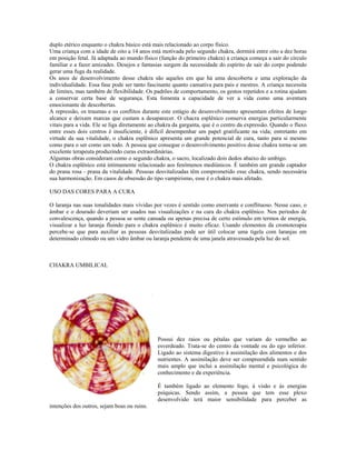 duplo etérico enquanto o chakra básico está mais relacionado ao corpo físico.
Uma criança com a idade de oito a 14 anos está motivada pelo segundo chakra, dormirá entre oito a dez horas
em posição fetal. Já adaptada ao mundo físico (função do primeiro chakra) a criança começa a sair do círculo
familiar e a fazer amizades. Desejos e fantasias surgem da necessidade do espírito de sair do corpo podendo
gerar uma fuga da realidade.
Os anos de desenvolvimento desse chakra são aqueles em que há uma descoberta e uma exploração da
individualidade. Essa fase pode ser tanto fascinante quanto cansativa para pais e mestres. A criança necessita
de limites, mas também de flexibilidade. Os padrões de comportamento, os gestos repetidos e a rotina ajudam
a conservar certa base de segurança. Esta fomenta a capacidade de ver a vida como uma aventura
emocionante de descobertas.
A repressão, os traumas e os conflitos durante este estágio de desenvolvimento apresentam efeitos de longo
alcance e deixam marcas que custam a desaparecer. O chacra esplênico conserva energias particularmente
vitais para a vida. Ele se liga diretamente ao chakra da garganta, que é o centro da expressão. Quando o fluxo
entre esses dois centros é insuficiente, é difícil desempenhar um papel gratificante na vida; entretanto em
virtude da sua vitalidade, o chakra esplênico apresenta um grande potencial de cura, tanto para si mesmo
como para o ser como um todo. A pessoa que consegue o desenvolvimento positivo desse chakra torna-se um
excelente terapeuta produzindo curas extraordinárias.
Algumas obras consideram como o segundo chakra, o sacro, localizado dois dedos abaixo do umbigo.
O chakra esplênico está intimamente relacionado aos fenômenos mediúnicos. É também um grande captador
do prana rosa - prana da vitalidade. Pessoas desvitalizadas têm comprometido esse chakra, sendo necessária
sua harmonização. Em casos de obsessão do tipo vampirismo, esse é o chakra mais afetado.
USO DAS CORES PARA A CURA
O laranja nas suas tonalidades mais vívidas por vezes é sentido como enervante e conflituoso. Nesse caso, o
âmbar e o dourado deveriam ser usados nas visualizações e na cura do chakra esplênico. Nos períodos de
convalescença, quando a pessoa se sente cansada ou apenas precisa de certo estímulo em termos de energia,
visualizar a luz laranja fluindo para o chakra esplênico é muito eficaz. Usando elementos da cromoterapia
percebe-se que para auxiliar as pessoas desvitalizadas pode ser útil colocar uma tigela com laranjas em
determinado cômodo ou um vidro âmbar ou laranja pendente de uma janela atravessada pela luz do sol.
CHAKRA UMBILICAL
CHAKRA BÁSICO
CHAKRA UMBILICAL
Possui dez raios ou pétalas que variam do vermelho ao
esverdeado. Trata-se do centro da vontade ou do ego inferior.
Ligado ao sistema digestivo à assimilação dos alimentos e dos
nutrientes. A assimilação deve ser compreendida num sentido
mais amplo que inclui a assimilação mental e psicológica do
conhecimento e da experiência.
É também ligado ao elemento fogo, à visão e às energias
psíquicas. Sendo assim, a pessoa que tem esse plexo
desenvolvido terá maior sensibilidade para perceber as
intenções dos outros, sejam boas ou ruins.
 