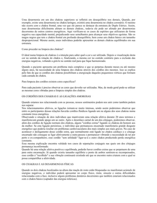 Uma desarmonia em um dos chakras superiores se refletirá em desequilíbrio nos demais, Quando, por
exemplo, existe uma desarmonia no chakra laríngeo, existirá uma desarmonia no chakra coronário. O mesmo
não ocorre com o chakra frontal, uma vez que ele parece se destacar da estrutura do Duplo Etérico. Assim,
suas desarmonias dificilmente afetam os demais chakras., todavia ele pode ser afetado por desarmonias
decorrentes de outros centros energéticos. Aqui verificam-se os casos de espíritos que utilizaram de forma
negativa sua capacidade mental, prejudicando seus semelhantes para alcançar seus objetivos egoístas. São os
magos negros que tem o chakra frontal em profundo desequilíbrio, bem como um chakra básico em tamanho
desproporcional. Mesmo assim, esses indivíduos poderão apresentar os demais chakras equilibrados em sua
estrutura.
Como proceder na limpeza dos chakras?
O ideal numa limpeza de chakras é a intuição para saber qual a cor a ser utilizada. Depois a visualização desta
cor no sentido da rotação do chakra e, finalizando, a mesma cor no contido contrário para a exclusão das
energias negativas, voltando a girá-lo no sentido real para que fique harmonizado.
Quando o paciente apresenta um problema mais complexo e que se perpetua durante meses ou até mesmo
alguns anos, há necessidade de uma limpeza dos chakras através dos cordões dos mesmos. Isso se explica
pelo fato de que os cordões dos chakras possibilitam a energização daqueles pequeninos vórtices que formam
cada camada do chakra.
Para limpeza dos cordões existem cores específicas?
Para cada paciente é preciso observar as cores que deverão ser utilizadas. Mas, de modo geral pode-se utilizar
as mesmas cores vibradas para a limpeza simples dos chakras.
OS CORDÕES DOS CHAKRAS E AS LIGAÇÕES AMOROSAS
Quando estamos nos relacionando com as pessoas, nossos sentimentos podem nos unir como também podem
nos separar.
Nos relacionamentos afetivos, as ligações tornam-se muito intensas, sendo assim poderemos observar que
entre os participantes dessas relações haverão cordões fluídicos ligando um ou alguns dos seus chakras numa
constante troca energética.
Observando a situação de dois indivíduos que mantiveram uma relação afetiva durante 20 anos terrenos e
manifestavam grande apego um ao outro. Após o desenlace carnal de um dos cônjuges, poderemos observar,
além dos cordões de ligação normais dos chakras, alguns "cordões extras" ligando os chakras do homem aos
da mulher. Se esta ligação persistisse, o indivíduo que permaneceu encarnado manifestaria grande desgaste
energético que poderia resultar em problemas cardiovasculares dos mais simples aos mais graves. No caso de
acontecer o desligamento desse cordão extra, que normalmente está ligado no chakra cardíaco e o cônjuge
encarnado não consegue se ligar afetivamente a outra pessoa e permanecer vibrando a necessidade de ter por
perto o ex-companheiro, esse cordão "sem utilidade" ligar-se-á a outro chakra produzindo perda energética
constante.
Essa mesma explicação encontra validade nos casos de separações conjugais nas quais um dos cônjuges
permaneça inconformado.
Quando há uma relação afetiva positiva e equilibrada, poderão haver cordões extras que se perpetuem de uma
para outra encarnação. Já quando existiu tamanho equilíbrio a ponto de ambos sentirem-se recompensados,
esse cordão é "recolhido" e sua vibração continuará existindo até que se encontre outra criatura com a qual se
possa compartilhar a afetividade.
OS CHAKRAS E AS DESARMONIAS FÍSICAS
Quando os dois chakras localizados na altura das maçãs do rosto estão bloqueadas ou manifestam acúmulo de
energias negativas, o indivíduo poderá apresentar no corpo físico, rinite, sinusite e outras dificuldades
relacionadas com a face, inclusive alguns problemas dentários decorrentes que também estariam relacionados
com o chakra básico (captador das energias telúricas).
 