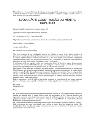 Mental Superior - Vontade - Memória - E, pelo que nós temos percebido nas pesquisas é este corpo que detém
o atributo do domínio do meio. Aqui residem também o orgulho e o egoísmo, o apego ao poder e mando. É
neste nível que eles tem de ser combatidos.
EVOLUÇÃO E CONSTITUIÇÃO DO MENTAL
SUPERIOR
Fabiana Donadel - Grupo Espírita Ramatís - Lages - SC
Apresentado no IV Congresso Brasileiro de Apometria
5 a 7 de setembro de 1997 - Porto Alegre - RS
"A grandeza de um homem consiste em sua decisão de ser mais forte que a condição humana"
(Albert Camus - Escritor francês)
Amigos do plano físico,
Paz e Bem em seus corações e mentes.
Não temos pretensão de ser considerados "experts" nas ciências da mente. Somos apenas estudiosos e
pesquisadores que despidos do corpo físico permanecem na busca incessante de conhecer o ser humano, em
sua origem espiritual e na sua caminhada evolutiva até os dias atuais. Sendo assim, queremos compartilhar
com os amigos encarnados, um meio seguro e confiável para o diagnóstico de problemas cujos sintomas se
manifestam no corpo físico, tanto a nível orgânico como a nível mental.
O ser humano ainda tem segredos ocultos em si mesmo que haverá de descobrir. Alguns desses segredos
encontram-se na leitura do Mental Superior que está interligado aos demais corpos e, através de sua estrutura
sutil é capaz de guardar preciosas informações acerca da personalidade encarnada.
Boa vontade, fé nas intuições, treinamento para visão psíquica e conhecimentos básicos da anatomia do
Mental Superior são elementos essenciais para o diagnóstico através deste corpo detentor de muitas facetas
capazes, se desordenadas, de prejudicar o concurso positivo dos ideais encarnatórios. Como os amigos podem
ver, não se trata de tarefa difícil e, associando-a ao manancial de técnicas de tratamento já conhecidas, com
absoluta certeza, transformar-se-á em poderosa ferramenta para os trabalhos anímico-espirituais, provendo
maior eficiência e eficácia dos mesmos.
Está em suas mãos, a tarefa de efetivar esta técnica, levando-a ao conhecimento de um número maior de
pessoas, a fim de que seja pesquisada e utilizada para o auxílio daqueles que se encontram em sofrimento.
Paz a todos,
MANTHANÁH
Nota:
Foi assim que este amigo de outras eras se apresentou no dia 07 de julho de 1997, quando busquei reordenar o
trabalho de pesquisa sobre o Mental Superior para sua apresentação no IV Congresso Brasileiro de
Apometria. Mais uma vez se fez presente com um grupo de entidades, conforme já fizera outras vezes. Este
grupo é formado por três homens e três mulheres e faz parte da Equipe Mahadon do Templo da Paz, Amor e
Fraternidade, dirigida pelo irmão Mahaidana.
Ele e seus cinco companheiros denominam-se como sendo parte integrante da Equipe Científica Holística.
Cada componente tem uma especialidade mas conhece as outras áreas de atuação da equipe. São
coordenadores deste apêndice da Equipe Mahadon que conta com a colaboração de inúmeros espíritos
interessados nas ciências da mente.
 