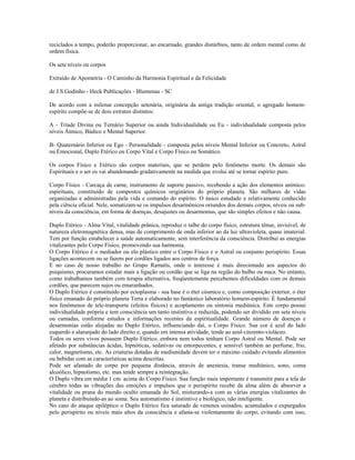 reciclados a tempo, poderão proporcionar, ao encarnado, grandes distúrbios, tanto de ordem mental como de
ordem física.
Os sete níveis ou corpos
Extraído de Apometria - O Caminho da Harmonia Espiritual e da Felicidade
de J.S.Godinho - Heck Publicações - Blumenau - SC
De acordo com a milenar concepção setenária, originária da antiga tradição oriental, o agregado homem-
espírito compõe-se de dois extratos distintos:
A - Tríade Divina ou Ternário Superior ou ainda Individualidade ou Eu - individualidade composta pelos
níveis Átmico, Búdico e Mental Superior.
B- Quaternário Inferior ou Ego - Personalidade - composta pelos níveis Mental Inferior ou Concreto, Astral
ou Emocional, Duplo Etérico ou Corpo Vital e Corpo Físico ou Somático.
Os corpos Físico e Etérico são corpos materiais, que se perdem pelo fenômeno morte. Os demais são
Espirituais e o ser os vai abandonando gradativamente na medida que evolui até se tornar espírito puro.
Corpo Físico - Carcaça de carne, instrumento de suporte passivo, recebendo a ação dos elementos anímico-
espirituais, constituído de compostos químicos originários do próprio planeta. São milhares de vidas
organizadas e administradas pela vida e comando do espírito. O único estudado e relativamente conhecido
pela ciência oficial. Nele, somatizam-se os impulsos desarmônicos oriundos dos demais corpos, níveis ou sub-
níveis da consciência, em forma de doenças, desajustes ou desarmonias, que são simples efeitos e não causa.
Duplo Etérico - Alma Vital, vitalidade prânica, reproduz o talhe do corpo físico, estrutura tênue, invisível, de
natureza eletromagnética densa, mas de comprimento de onda inferior ao da luz ultravioleta, quase imaterial.
Tem por função estabelecer a saúde automaticamente, sem interferência da consciência. Distribui as energias
vitalizantes pelo Corpo Físico, promovendo sua harmonia.
O Corpo Etérico é o mediador ou elo plástico entre o Corpo Físico e o Astral ou conjunto perispírito. Essas
ligações acontecem ou se fazem por cordões ligados aos centros de força.
E no caso de nosso trabalho no Grupo Ramatís, onde o interesse é mais direcionado aos aspectos do
psiquismo, procuramos estudar mais a ligação ou cordão que se liga na região do bulbo ou nuca. No entanto,
como trabalhamos também com terapia alternativa, freqüentemente percebemos dificuldades com os demais
cordões, que parecem sujos ou emaranhados.
O Duplo Etérico é constituído por ectoplasma - sua base é o éter cósmico e, como composição exterior, o éter
físico emanado do próprio planeta Terra e elaborado no fantástico laboratório homem-espírito. É fundamental
nos fenômenos de tele-transporte (efeitos físicos) e acoplamento ou sintonia mediúnica. Este corpo possui
individualidade própria e tem consciência um tanto instintiva e reduzida, podendo ser dividido em sete níveis
ou camadas, conforme estudos e informações recentes da espiritualidade. Grande número de doenças e
desarmonias estão alojadas no Duplo Etérico, influenciando daí, o Corpo Físico. Sua cor é azul do lado
esquerdo e alaranjado do lado direito e, quando em intensa atividade, tende ao azul-cinzento-violáceo.
Todos os seres vivos possuem Duplo Etérico, embora nem todos tenham Corpo Astral ou Mental. Pode ser
afetado por substâncias ácidas, hipnóticas, sedativas ou entorpecentes, e sensível também ao perfume, frio,
calor, magnetismo, etc. As criaturas dotadas de mediunidade devem ter o máximo cuidado evitando alimentos
ou bebidas com as características acima descritas.
Pode ser afastado do corpo por pequena distância, através de anestesia, transe mediúnico, sono, coma
alcoólico, hipnotismo, etc. mas tende sempre a reintegração.
O Duplo vibra em média 1 cm. acima do Corpo Físico. Sua função mais importante é transmitir para a tela do
cérebro todas as vibrações das emoções e impulsos que o perispírito recebe da alma além de absorver a
vitalidade ou prana do mundo oculto emanada do Sol, misturando-a com as várias energias vitalizantes do
planeta e distribuindo-as ao soma. Seu automatismo é instintivo e biológico, não inteligente.
No caso do ataque epiléptico o Duplo Etérico fica saturado de venenos usinados, acumulados e expurgados
pelo perispírito ou níveis mais altos da consciência e afasta-se violentamente do corpo, evitando com isso,
 