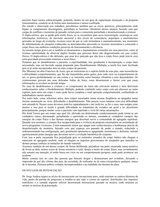 paciente fique menos sobrecarregado, podendo, dentro de seu grau de capacitação alcançado e da proposta
reencarnatória, conduzir-se de forma mais harmoniosa e menos conflitada.
Por estudo e observação nos trabalhos, percebemos também que os vícios químicos, principalmente onde
hajam os componentes alucinógenos, perturbam as barreiras vibratórias desses núcleos fazendo com que
cargas de conflitos e memórias de passado vertam para o consciente perturbado e desarmonizando a criatura.
O duplo-etérico, que se perde pela morte física, ao se reconstituir para nova reencarnação, recarrega-se com
informações instintivas, do atavismo ancestral e dos níveis de consciência, arquétipos e automatismos
gravados ao longo da evolução, recursos esses de que se vale instantânea e automaticamente, nos momentos
de enfrentamento de situações conhecidas ou desconhecidas, provendo os recursos necessários e colocando o
corpo físico nas melhores condições possíveis de funcionamento e eficiência.
Ao mesmo tempo grava em si também as desarmonias e traumatismos existentes em seus parceiros, como já
tivemos oportunidade de observar duplos lesados que geravam dores não diagnosticadas em seus corpos
físicos. O duplo-etérico é tão delicado, que uma leve pancada que não lesa o corpo físico pode lesá-lo com
certa gravidade provocando sintomas a nível físico.
Notamos que ao desdobrarmos o paciente, a espiritualidade, traz geralmente à incorporação, o corpo mais
necessitado, mas em havendo equipe preparada para Desdobramento Múltiplo, a tarefa fica mais facilitada
pois aí já serão incorporados dois ou mais corpos do paciente.
Diz Miramez na obra Francisco de Assis, que ao reencarnar-se o espírito herda de seus pais, suas incoerências
e dificuldades comportamentais, que lhe são transmitidas pelos genes, pois cada vício ou comportamento do
ser, se grava profundamente no seu cosmo e se transmite como herança vibratória a seus descendentes. Os
cromossomas gravam nas suas delicadas linhas de força, essas desarmonias e fazem com que essas
informações se revelem no devido tempo.
No caso de desdobrarmos a criatura e os componentes da mesa não estiverem atentos e nem detiverem
conhecimentos sobre o Desdobramento Múltiplo, poderão confundir outro corpo com um obsessor ou outro
espírito, pois entre um corpo e outro pode haver completa e total oposição comportamental, confundindo os
trabalhadores menos atentos.
Por outro lado, como referimos antes, dois corpos associados numa mesma freqüência ou apegados numa
mesma encarnação ou vício, dificultarão o desdobramento. Não poucas vezes lutamos com essa dificuldade
sem entendê-la. Nesses casos devemos tratá-los separadamente e até isolá-los, se for o caso, mas sempre estar
atentos a isso pois aí reside a grande dificuldade no tratamento de viciados em geral e no alcoolismo
principalmente, porque muitas vezes o paciente vem repetindo o vício há várias encarnações.
Diz Irmã Tereza que um corpo seja qual for, aferrado em determinado condicionamento pode tornar-se um
verdadeiro tirano, dominando, perturbando e oprimindo os demais, tornando-se verdadeiro vampiro das
energias do corpo físico e das demais energias que deveriam servir a comunidade do agregado espiritual.
Quando isso acontece, a criatura fica incapacitada para a vivência da proposta encarnatória ou assimilação de
novos programas vivenciais. Como tratamento temos que apagar seus conhecimentos e lembranças através da
despolarização de memória, fazendo com que esqueça seu passado de poder e mando, reduzindo e
redimensionando sua configuração, pois geralmente apresenta-se agigantado, monstruoso e disforme, nutrido
egoísticamente pelas energias que deveriam servir a evolução harmônica do conjunto.
Com isso a parte encarnada fica prejudicada pois os estímulos oriundos do corpo búdico não chegam a
repercutir no agregado cerebral, onde só chegam os impulsos provenientes do usurpador que manobra os
demais porque conhece as tentações do mundo material.
Acontece também de um desses corpos, de forma deliberada, prejudicar sua parte encarnada numa tentativa
de livrar-se dela, muitas vezes de forma sorrateira e sutil, deseja a morte do corpo físico, mas covardemente
não assume sua intenção, aí então busca um vício ou um comportamento perigoso, onde pode acontecer um
acidente.
Muito comum isso no caso das pessoas que buscam drogas e desencarnam por overdose, deixando a
impressão de que são vítimas dos pais, da sociedade, do traficante ou de outra circunstância qualquer, nunca
de si mesmas. Parecem pobres coitados incompreendidos e na realidade são doentes da alma.
OS NÚCLEOS DE POTENCIAÇÃO
Dr. Jorge Andrea separa os níveis do inconsciente em inconsciente puro, onde estariam os centros diretores da
vida, ponto de partida do psiquismo a irradiar-se por todo o cosmo do espírito, distribuidor dos impulsos
nutridores, e a camada seguinte inferior denominada inconsciente passado ou arcaico, onde estariam ou
seriam os núcleos de potenciação.
 