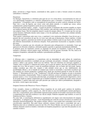 plano, sorviam-na a longos haustos, sustentando-se dela, quanto se nutre o homem comum de proteína,
carboidratos e vitaminas.".
Parasitismo
Em Biologia, "parasitismo é o fenômeno pelo qual um ser vivo extrai direta e necessariamente de outro ser
vivo (denominado hospedeiro) os materiais indispensáveis para a formação e construção de seu próprio
protoplasma.". O hospedeiro sofre as conseqüências do parasitismo em graus variáveis, podendo até morrer.
Haja visto o caso da figueira, que cresce como uma planta parasita, e à medida que cresce, sufoca
completamente a planta hospedeira a ponto de seca-la completamente.
Parasitismo espiritual implica - sempre - viciação do parasita. O fenômeno não encontra respaldo ou origem
nas tendências naturais da Espécie humana. Pelo contrário, cada indivíduo sempre tem condições de viver por
suas próprias forças. Não há compulsão natural à sucção de energias alheias. É a viciação que faz com que
muitos humanos, habituados durante muito tempo a viver da exploração, exacerbem esta condição anômala,
quando desencarnados.
Tanto quanto o parasitismo entre seres vivos, o espiritual é vício muitíssimo difundido. Casos há em que o
parasita não tem consciência do que faz; às vezes, nem sabe que já desencarnou. Outros espíritos, vivendo
vida apenas vegetativa, parasitam um mortal sem que tenham a mínima noção do que fazem; não tem idéias,
são enfermos desencarnados em dolorosas situações. Neste parasitismo inconsciente se enquadra a maioria
dos casos.
Há também os parasitas que são colocados por obsessores para enfraquecerem os encarnados. Casos que
aparecem em obsessões complexas, sobretudos quando o paciente se apresenta anormalmente debilitado.
O primeiro passo do tratamento consiste na separação do parasita do hospedeiro. Cuida-se do espírito,
tratando-o, elementos valiosos podem surgir, facilitando a cura do paciente encarnado. Por fim, trata-se de
energizar o hospedeiro, indicando-lhe condições e procedimentos profiláticos.
Vampirismo
A diferença entre o vampirismo e o parasitismo está na intensidade da ação nefasta do vampirismo,
determinada pela consciência e crueldade com que é praticada, tem portanto, a intenção, vampirizam porque
querem e sabem o que querem. André Luiz nos informa: "Sem nos referirmos aos morcegos sugadores, o
vampiro, entre os homens é o fantasma dos mortos, que se retira do sepulcro, alta noite, para alimentar-se do
sangue dos vivos. Não sei quem é o autor de semelhante definição, mas, no fundo, não está errada. Apenas,
cumpre considerar que, entre nós, vampiro é toda entidade ociosa que se vale, indebitamente, das
possibilidades alheias e, em se tratando de vampiros que visitam os encarnados, é necessário reconhecer que
eles atendem aos sinistros propósitos a qualquer hora, desde que encontrem guarida no estojo de carne dos
homens." (" Missionários da Luz", Cap. "Vampirismo"). Há todo um leque de vampiros, em que se encontram
criaturas encarnadas e desencarnadas. Todos os espíritos inferiores, ociosos e primários, podem vampirizar ou
parasitar mortos e vivos. Um paciente, pela descrição, era portador de distrofia muscular degenerativa, estava
de tal modo ligado ao espírito vampirizante que se fundiam totalmente, os cordões dos corpos astrais estavam
emaranhados, o espírito tinha tanto amor pelo paciente que acabou por odiá-lo profundamente, desejando a
sua morte, e assim sugava suas energias.
Estigmas Cármicos não Obsessivos: Físicos e Psíquicos
Como exemplos, citamos as deficiências físicas congênitas de um modo geral: ausência de membros,
cardiopatias congênitas, surdez, cegueira, etc., além de todos os casos de manifestações mentais patológicas,
entre elas, a esquizofrenia, grave enfermidade responsável pela restrição da atividade consciencial da criatura,
a comprometer por toda uma existência a sua vida de relação. Podemos enquadrar aqui também, os casos de
Síndrome de Down e Autismo.
Por outro lado, os neurologistas defrontam-se seguidamente com alguns casos desconcertantes de estigmas
retificadores - as epilepsias essenciais -, assim denominadas por conta dos acessos convulsivos na ausência de
alterações eletroencefalográficas. São quadros sofridos, difíceis e nem sempre bem controlados com os anti-
convulsivantes específicos. Boa parte desses enfermos costuma evoluir para a cronicidade sem que a
Medicina atine com as verdadeiras causas do mal. Diz o Dr. Eliezer Mendes, em seus livros, que são casos de
médiuns altamente sensitivos tratados e internados em hospitais psiquiátricos e que mais lhes prejudica no seu
caminho evolutivo.
 