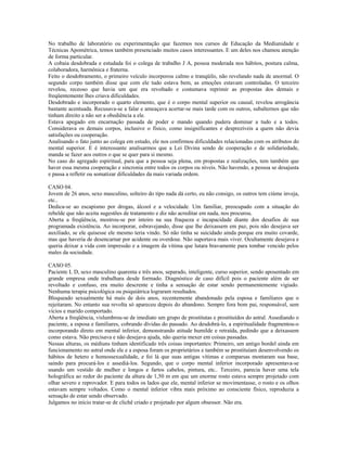 No trabalho de laboratório ou experimentação que fazemos nos cursos de Educação da Mediunidade e
Técnicas Apométrica, temos também presenciado muitos casos interessantes. E um deles nos chamou atenção
de forma particular.
A cobaia desdobrada e estudada foi o colega de trabalho J A, pessoa moderada nos hábitos, postura calma,
colaboradora, harmônica e fraterna.
Feito o desdobramento, o primeiro veículo incorporou calmo e tranqüilo, não revelando nada de anormal. O
segundo corpo também disse que com ele tudo estava bem, as emoções estavam controladas. O terceiro
revelou, receoso que havia um que era revoltado e costumava reprimir as propostas dos demais e
freqüentemente lhes criava dificuldades.
Desdobrado e incorporado o quarto elemento, que é o corpo mental superior ou causal, revelou arrogância
bastante acentuada. Recusava-se a falar e ameaçava acertar-se mais tarde com os outros, subalternos que não
tinham direito a não ser a obediência a ele.
Estava apegado em encarnação passada de poder e mando quando pudera dominar a tudo e a todos.
Considerava os demais corpos, inclusive o físico, como insignificantes e desprezíveis a quem não devia
satisfações ou cooperação.
Analisando o fato junto ao colega em estudo, ele nos confirmou dificuldades relacionadas com os atributos do
mental superior. E é interessante analisarmos que a Lei Divina sendo de cooperação e de solidariedade,
manda se fazer aos outros o que se quer para si mesmo.
No caso do agregado espiritual, para que a pessoa seja plena, em propostas e realizações, tem também que
haver essa mesma cooperação e sincronia entre todos os corpos ou níveis. Não havendo, a pessoa se desajusta
e passa a refletir ou somatizar dificuldades da mais variada ordem.
CASO 04.
Jovem de 26 anos, sexo masculino, solteiro do tipo nada dá certo, eu não consigo, os outros tem ciúme inveja,
etc..
Dedica-se ao escapismo por drogas, álcool e a velocidade. Um familiar, preocupado com a situação do
rebelde que não aceita sugestões de tratamento e diz não acreditar em nada, nos procurou.
Aberta a freqüência, mostrou-se por inteiro na sua fraqueza e incapacidade diante dos desafios de sua
programada existência. Ao incorporar, esbravejando, disse que lhe deixassem em paz, pois não desejava ser
auxiliado, se ele quisesse ele mesmo teria vindo. Só não tinha se suicidado ainda porque era muito covarde,
mas que haveria de desencarnar por acidente ou overdose. Não suportava mais viver. Ocultamente desejava e
queria deixar a vida com impressão e a imagem da vítima que lutara bravamente para tombar vencido pelos
males da sociedade.
CASO 05.
Paciente L D, sexo masculino quarenta e três anos, separado, inteligente, curso superior, sendo aposentado em
grande empresa onde trabalhara desde formado. Diagnóstico de caso difícil pois o paciente além de ser
revoltado e confuso, era muito descrente e tinha a sensação de estar sendo permanentemente vigiado.
Nenhuma terapia psicológica ou psiquiátrica lograram resultados.
Bloqueado sexualmente há mais de dois anos, recentemente abandonado pela esposa e familiares que o
rejeitaram. No entanto sua revolta só apareceu depois do abandono. Sempre fora bom pai, responsável, sem
vícios e marido comportado.
Aberta a freqüência, vislumbrou-se de imediato um grupo de prostitutas e prostituídos do astral. Assediando o
paciente, a esposa e familiares, cobrando dívidas do passado. Ao desdobrá-lo, a espiritualidade fragmentou-o
incorporando direto em mental inferior, demonstrando atitude humilde e retraída, pedindo que a deixassem
como estava. Não precisava e não desejava ajuda, não queria mexer em coisas passadas.
Nessas alturas, os médiuns tinham identificado três coisas importantes: Primeiro, um antigo bordel ainda em
funcionamento no astral onde ele e a esposa foram os proprietários e também se prostituíam desenvolvendo os
hábitos de hetero e homossexualidade, e foi lá que suas antigas vítimas e comparsas montaram sua base,
saindo para procurá-los e assediá-los. Segundo, que o corpo mental inferior incorporado apresentava-se
usando um vestido de mulher e longos e fartos cabelos, pintura, etc.. Terceiro, parecia haver uma tela
holográfica ao redor do paciente da altura de 1,50 m em que um enorme rosto estava sempre projetado com
olhar severo e reprovador. E para todos os lados que ele, mental inferior se movimentasse, o rosto e os olhos
estavam sempre voltados. Como o mental inferior vibra mais próximo ao consciente físico, reproduzia a
sensação de estar sendo observado.
Julgamos no início tratar-se de clichê criado e projetado por algum obsessor. Não era.
 