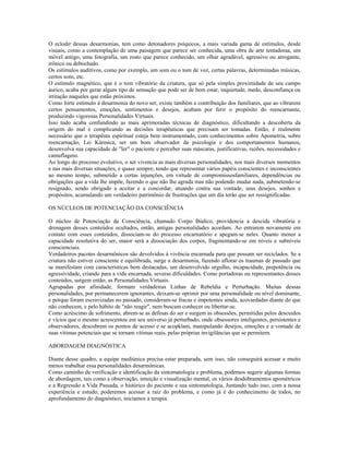 O eclodir dessas desarmonias, tem como detonadores psíquicos, a mais variada gama de estímulos, desde
visuais, como a contemplação de uma paisagem que parece ser conhecida, uma obra de arte tentadoraa, um
móvel antigo, uma fotografia, um rosto que parece conhecido, um olhar agradável, agressivo ou arrogante,
irônico ou debochado.
Os estímulos auditivos, como por exemplo, um som ou o tom de voz, certas palavras, determinadas músicas,
certos sons, etc.
O estímulo magnético, que é o tom vibratório da criatura, que só pela simples proximidade de seu campo
áurico, acaba por gerar algum tipo de sensação que pode ser de bem estar, inquietude, medo, desconfiança ou
irritação naqueles que estão próximos.
Como forte estímulo à desarmonia do novo ser, existe também a contribuição dos familiares, que ao vibrarem
certos pensamentos, emoções, sentimentos e desejos, acabam por ferir o propósito do reencarnante,
produzindo vigorosas Personalidades Virtuais.
Isso tudo acaba confundindo as mais aprimoradas técnicas de diagnóstico, dificultando a descoberta da
origem do mal e complicando as decisões terapêuticas que precisam ser tomadas. Então, é realmente
necessário que o terapêuta espiritual esteja bem instrumentado, com conhecimentos sobre Apometria, sobre
reencarnação, Lei Kármica, ser um bom observador da psicologia e dos comportamentos humanos,
desenvolva sua capacidade de "ler" o paciente e perceber suas máscaras, justificativas, razões, necessidades e
camuflagens.
Ao longo do processo evolutivo, o ser vivencia as mais diversas personalidades, nos mais diversos momentos
e nas mais diversas situações, e quase sempre, tendo que representar vários papéis conscientes e inconscientes
ao mesmo tempo, submetido a certas injunções, em virtude de compromissosfamiliares, dependências ou
obrigações que a vida lhe impõe, fazendo o que não lhe agrada mas não podendo mudar nada, submetendo-se
resignado, sendo obrigado a aceitar e a concordar, atuando contra sua vontade, seus desejos, sonhos e
propósitos, acumulando um verdadeiro patrimônio de frustrações que um dia terão que ser ressignificadas.
OS NÚCLEOS DE POTENCIAÇÃO DA CONSCIÊNCIA
O núcleo de Potenciação da Consciência, chamado Corpo Búdico, providencia a descida vibratória e
drenagem desses conteúdos ocultados, então, antigas personalidades acordam. Ao entrarem novamente em
contato com esses conteúdos, dissociam-se do processo encarnatório e apegam-se neles. Quanto menor a
capacidade resolutiva do ser, maior será a dissociação dos corpos, fragmentando-se em níveis e subníveis
conscienciais.
Verdadeiros pacotes desarmônicos são devolvidos à vivência encarnada para que possam ser reciclados. Se a
criatura não estiver consciente e equilibrada, surge a desarmonia, fazendo aflorar os traumas de passado que
se manifestam com características bem destacadas, um desenvolvido orgulho, incapacidade, prepotência ou
agressividade, criando para a vida encarnada, severas dificuldades. Como portadoras ou representantes desses
conteúdos, surgem então, as Personalidades Virtuais.
Agrupadas por afinidade, formam verdadeiras Linhas de Rebeldia e Perturbação. Muitas dessas
personalidades, por permanecerem ignorantes, deixam-se oprimir por uma personalidade ou nível dominante,
e porque foram escravizadas no passado, consideram-se fracas e impotentes ainda, acovardadas diante do que
não conhecem, e pelo hábito de "não reagir", nem buscam conhecer ou libertar-se.
Como acréscimo de sofrimento, abrem-se as defesas do ser e surgem as obsessões, permitidas pelos descuidos
e vícios que o mesmo acrescentou em seu universo já perturbado, onde obsessores inteligentes, persistentes e
observadores, descobrem os pontos de acesso e se acopklam, manipulando desejos, emoções e a vontade de
suas vítimas potenciais que se tornam vítimas reais, pelas próprias invigilâncias que se permitem.
ABORDAGEM DIAGNÓSTICA
Diante desse quadro, a equipe mediúnica precisa estar preparada, sem isso, não conseguirá acessar e muito
menos trabalhar essa personalidades desarmônicas.
Como caminho de verificação e identificação da sintomatologia e problema, podemos sugerir algumas formas
de abordagem, tais como a observação, intuição e visualização mental, os vários desdobramentos apométricos
e a Regressão a Vida Passada, o histórico do paciente e sua sintomatologia, Juntando tudo isso, com a nossa
experiência e estudo, poderemos acessar a raiz do problema, e como já é do conhecimento de todos, no
aprofundamento do diagnóstico, iniciamos a terapia.
 