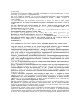 “Caros Colegas,
Seria maravilhoso formar uma pequena Fraternidade sem hierarquia ou escritório, ninguém maior ou menor
que o outro, que se devotasse aos seguintes princípios:
Que nos foi revelado um Sistema de Cura que a memória dos homens desconhecia, e através da simplicidade
dos Remédios à base de Flores, podemos anunciar com CERTEZA, absoluta CERTEZA, o seu poder de
vencer a doença.
Que nunca criticaremos nem condenaremos os pensamentos, as opiniões e as idéias dos outros, sempre
lembrando que todos são filhos de Deus, cada um empenhando-se à sua maneira para encontrar a Glória de
seu Pai.
Que nos levantaremos, como cavaleiros antigos, para destruir o dragão do medo, sabendo que nunca
poderemos dizer uma palavra de desencorajamento, mas que podemos trazer ESPERANÇA, sim, e
principalmente CERTEZA aos que sofrem.
Que nunca seremos arrebatados pelo aplauso ou pelo sucesso que encontraremos em nossa Missão, pois
sabemos que somos apenas mensageiros do Poder Maior.
Que conforme formos ganhando cada vez mais confiança dos que nos rodeiam, proclamaremos que
acreditamos ser agentes divinos enviados para socorrê-los em suas necessidades.
Que, conforme as pessoas se recuperarem, anunciaremos que as FLORES DO CAMPO, que as estão curando,
são a dádiva da Natureza, que é a Dádiva de Deus. Assim as traremos de volta à crença no AMOR, na
MISERICÓRDIA, na terna COMPAIXÃO e no PODER DO SUPREMO SENHOR.
EDWARD BACH”
(Carta extraída do livro A TERAPIA FLORAL - Escritos Selecionados de Edward Bach - Ground Editora)
Nesta carta escrita em 26 de outubro de 1936, não nos resta dúvidas de que Edward Bach foi inspirado e
conduzido por mãos luminosas a fim de nos deixar uma maravilhosa fonte de cura e equilíbrio.
Também conduzidos pela espiritualidade começamos a observar que, nos pacientes atendidos em nossa casa,
eram instaladas pequeninas flores. Curiosos, indagamos aos Mentores o significado delas. Nos informaram,
então, que se tratavam de Micro-Organizadores Florais, pequenos aparelhos utilizados para rearmonização
dos níveis de consciência e reequilíbrio energético, em caso de doenças.
Segundo os Amigos Espirituais, os organizadores são construídos com base em moderno microprocessador,
sempre na forma hexagonal, carregando consigo a mensagem curativa que será dinamizada pela essência
floral. Unem-se, portanto, a cibernética e a tão difundida Terapia Floral, e ainda a Apometria, cujas técnicas
facilitam a implantação dos MOF.
O que varia nos Micro-Organizadores Florais são as essências que proporcionam uma aparência diferenciada,
que se adaptará ao desequilíbrio em questão.
Seu uso é recomendado em quaisquer desarmonias, desde as doenças físicas até as emocionais e psicológicas.
Os Micro-Organizadores podem ser solicitados à espiritualidade que os colocará na mão do operador
(médium doutrinador) que deverá posicioná-los sobre o BULBO CEREBRAL (do médium ou no próprio
paciente), ou sobre a parte do corpo afetada pelo desequilíbrio. Percebe-se ainda, a instalação desses
organizadores nos chakras, pois através deles se conseguirá um efeito dinamizador capaz de perpetuar a ação
dos pequenos aparelhos.
Os Micro-Organizadores, normalmente, ficam instalados no Duplo Etérico. Ao tratarmos de doenças
orgânicas, essa posição é regra. Porém, pode ocorrer a implantação dos mesmos, no nível de consciência que
for portador da causa raiz da problemática. Em caso de doenças psicossomáticas ou mentais, os micro-
organizadores vão conter uma mensagem que se repetirá tornando a freqüência mental do paciente mais
positiva, a ponto de modificar-lhe o comportamento desajustado.
Específicos para cada doença ou anomalia, os organizadores florais resultam em grandes benefícios. O tempo
para percepção ou visualização dos resultados, varia de acordo com o grau de aceitação do paciente.
Lembramos que essa rejeição pode dificultar a ação dos mesmos, porém não elimina seus efeitos, mesmo que
o tempo de permanência tenha se resumido a poucos segundos.
Temos percebido casos de evidente melhora. Os fumantes e alcoólatras, a partir da instalação dos micro-
organizadores, diminuem consideravelmente o uso do vício, até sua total eliminação. Os Micro-Organizadores
Florais, podem e devem ser associados a toda e qualquer prática terapêutica, realizada com ou sem a presença
de médiuns. Não possuem efeitos colaterais uma vez que são elaborados partindo de elementos vibracionais
 
