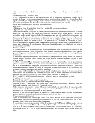 - Exatamente, sorri Deus. - Poderia eu dar uma criança com SD para uma mãe que não sabe sorrir? Seria
cruel.
- Mas ela é paciente? - pergunta o Anjo.
- Não a quero muito paciente, ou ela mergulhará num mar de autopiedade e desespero. Uma vez que o
impacto do choque e os ressentimentos passarem, ela vai saber controlar a situação. Eu a observei hoje, Tem
aquela sensibilidade e independência que são tão raros e tão necessários numa mãe. Veja, a criança que vou
lhe dar terá seu próprio mundo. Ela terá que fazê-la viver no seu mundo e isso não será fácil.
- Mas, Deus, não tenho certeza nem se ela acredita no Senhor!
Deus sorriu.
- Não importa. Posso dar um jeitinho nisso. Esta é perfeita. Ela tem egoísmo suficiente.
- Egoísmo? Isso é uma virtude?
- Deus mexendo a cabeça, responde. Se ela não conseguir separar-se ocasionalmente de seu filho, ela nunca
sobreviverá. Sim, aqui está uma mulher que abençoarei com uma criança menos perfeita. Ela não tem
consciência ainda, mas ela foi a escolhida. Ela nunca desprezará uma palavra dita. Nunca considerará um
passo comum. Quando seu filho disser, pela primeira vez, "mamãe", ela presenciará um milagre e terá
consciência disso. Quando descrever uma árvore ou um pôr do sol para seu filho cego, ela os verá como
poucas pessoas podem ver minhas criações. Vou permitir-lhe ver claramente as coisas que eu vejo...
ignorância, crueldade, preconceito... e dar-lhe a chance de passar sobre elas. Ela nunca estará sozinha. Estarei
ao seu lado a cada minuto de cada dia de sua vida, porque ela estará fazendo o meu trabalho tão bem como se
estivesse aqui ao meu lado.
Síndrome de Down
A SÍNDROME DE DOWN é uma doença que já existe no momento que o paciente nasce. Caracteriza-se por
comprometimento mental e sinais físicos como: olhos oblíquos, nariz chato, cabeça pequena e mãos chatas e
grossas. As pessoas portadoras da SD podem ter distúrbios cardíacos, deficiência na visão e problemas
respiratórios.
A maioria dos especialistas recomenda que portadores da SD sejam tratados em seu próprio lar. Assim, as
crianças poderão frequentar classes especiais em escolas públicas, podendo aprender a executar as mais
diversas tarefas.
A SD não é hereditária. Muito raramente se encontram dois casos na mesma família, a não ser que se trate de
gêmeos do mesmo sexo. Mas é de origem cromossômica. Os núcleos das células dos portadores de SD, em
vez de 46, encerram 47, mais um pequeno cromossomo extraordinário. A medicina ainda ignora a causa dessa
anomalia cromossômica, à qual se dá o nome de translocação (perda de um segmento de um cromossomo, que
se prende a um outro cromossomo que não é seu homólogo).
Sabe-se que a Síndrome de Down é mais comum quando a idade materna excede os 40 anos. Não se tem
conhecimento que um homem com SD tenha gerado um filho. O mesmo, entretanto, não ocorre com as
mulheres, uma vez que são conhecidos casos de mães com SD e normais na proporção 1:1.
JOHN LANGDON DOWN, médico britânico, foi o primeiro a descrever o mongolismo, em 1866.
Que é Síndrome de Down?
Extraído do site: http://www.ecof.org.br/projetos/down
Você já ouviu falar em Síndrome de Down? E em "Mongolismo"?
Síndrome de Down e "Mongolismo" são a mesma coisa. Como o termo "Mongolismo" é pejorativo, e por isso
inadequado, passou-se a usar Síndrome de Down ou Trissomia.
Todas as pessoas estão sujeitas a ter um filho com Síndrome de Down, independente da raça ou condição
sócio-econômica. No Brasil, acredita-se que ocorra um caso em cada 600 nascimentos, isso quer dizer que
nascem cerca de 8 mil bebês com Síndrome de Down por ano.
Diferente do que muitas pessoas pensam, a Síndrome de Down não é uma doença, mas sim uma alteração
genética que ocorre por ocasião da formação do bebê, no início da gravidez.
O que é uma Alteração Genética?
Todos os seres humanos são formados por células. Essas células possuem em sua parte central um conjunto
de pequeninas estruturas que determinam as características de cada um, como: cor de cabelo, cor da pele,
altura etc.. Essas estruturas são denominadas cromossomos.
O número de cromossomos presente nas células de uma pessoa é 46 (23 do pai e 23 da mãe), e estes se
dispõem em pares, formando 23 pares. No caso da Síndrome de Down, ocorre um erro na distribuição e, ao
invés de 46, as células recebem 47 cromossomos. O elemento extra fica unido ao par número 21. Daí também,
o nome de Trissomia do 21. Ela foi identificada pela primeira vez pelo geneticista francês Jérôme Lejeune em
1958.
 