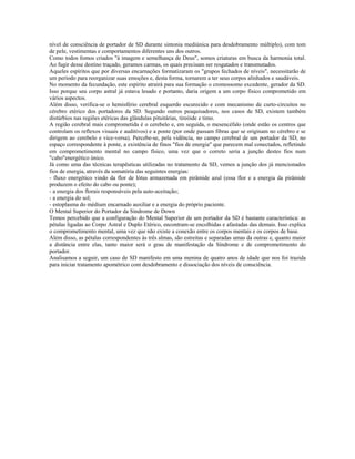 nível de consciência de portador de SD durante sintonia mediúnica para desdobramento múltiplo), com tom
de pele, vestimentas e comportamentos diferentes uns dos outros.
Como todos fomos criados "à imagem e semelhança de Deus", somos criaturas em busca da harmonia total.
Ao fugir desse destino traçado, geramos carmas, os quais precisam ser resgatados e transmutados.
Aqueles espíritos que por diversas encarnações formatizaram os "grupos fechados de níveis", necessitarão de
um período para reorganizar suas emoções e, desta forma, tornarem a ter seus corpos alinhados e saudáveis.
No momento da fecundação, este espírito atrairá para sua formação o cromossomo excedente, gerador da SD.
Isso porque seu corpo astral já estava lesado e portanto, daria origem a um corpo físico comprometido em
vários aspectos.
Além disso, verifica-se o hemisfério cerebral esquerdo escurecido e com mecanismo de curto-circuitos no
cérebro etérico dos portadores da SD. Segundo outros peaquisadores, nos casos de SD, existem também
distúrbios nas regiões etéricas das glândulas pituitárias, tireóide e timo.
A região cerebral mais comprometida é o cerebelo e, em seguida, o mesencéfalo (onde estão os centros que
controlam os reflexos visuais e auditivos) e a ponte (por onde passam fibras que se originam no cérebro e se
dirigem ao cerebelo e vice-versa). Percebe-se, pela vidência, no campo cerebral de um portador da SD, no
espaço correspondente à ponte, a existência de finos "fios de energia" que parecem mal conectados, refletindo
em comprometimento mental no campo físico, uma vez que o correto seria a junção destes fios num
"cabo"energético único.
Já como uma das técnicas terapêuticas utilizadas no tratamento da SD, vemos a junção dos já mencionados
fios de energia, através da somatória das seguintes energias:
- fluxo energético vindo da flor de lótus armazenada em pirâmide azul (essa flor e a energia da pirâmide
produzem o efeito do cabo ou ponte);
- a energia dos florais responsáveis pela auto-aceitação;
- a energia do sol;
- estoplasma do médium encarnado auxiliar e a energia do próprio paciente.
O Mental Superior do Portador da Síndrome de Down
Temos percebido que a configuração do Mental Superior de um portador da SD é bastante característica: as
pétalas ligadas ao Corpo Astral e Duplo Etérico, encontram-se encolhidas e afastadas das demais. Isso explica
o comprometimento mental, uma vez que não existe a conexão entre os corpos mentais e os corpos de base.
Além disso, as pétalas correspondentes às três almas, são estreitas e separadas umas da outras e, quanto maior
a distância entre elas, tanto maior será o grau de manifestação da Síndrome e de comprometimento do
portador.
Analisamos a seguir, um caso de SD manifesto em uma menina de quatro anos de idade que nos foi trazida
para iniciar tratamento apométrico com desdobramento e dissociação dos níveis de consciência.
 