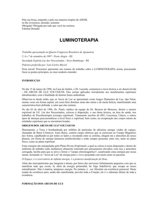 Pela sua força, empenho e pela sua maneira simples de AMAR,
eu lhe reverencio, dizendo, somente:
Obrigada! Obrigada por tudo que você me ensinou.
Fabiana Donadel
LUMINOTERAPIA
Trabalho apresentado no Quarto Congresso Brasileiro de Apometria
5, 6 e 7 de setembro de 1997 - Porto Alegre - RS
Sociedade Espírita Lar dos Necessitados - Novo Hamburgo - RS
Palestra proferida por: Luís Carlos Maciel
Nota inicial. Procurarei apresentar um resumo do trabalho sobre a LUMINOTERAPIA acima, procurando
focar os pontos principais, no meu modesto entender.
INTRODUÇÃO
No dia 15 de março de 1996, na Casa do Jardim, o Dr. Lacerda, comunicou a nova técnica a ser desenvolvida
- OS ARCOS DE LUZ VOLTÁICOS. Eles seriam aplicados inicialmente nos atendimentos espirituais
(desobsessão), com a finalidade de destruir bases umbralinas.
Observou-se desde então, que os Arcos de Luz se apresentam como longos filamentos de Luz, tipo Néon,
muitas vezes em forma espiral, em cores bem distintas umas das outras e de muita beleza, manifestando uma
característica bem definida: o calor que eles emitem.
No dia 03 de abril de 1996, Dr. Paulo, médico da equipe do Dr. Bezerra de Menezes, diretor e mentor
espiritual da S.E. Lar dos Necessitados, colocou à disposição, o uso desta técnica, na área da saúde, nos
trabalhos de Psicobioterapia (cirurgia espiritual). Tratamento auxiliar do HIV, Leucemia, Câncer, e outros
tipos de doenças psicossomáticas a nível físico e espiritual, bem como, na recuperação dos corpos astrais de
entidades espirituais que se encontram lesadas.
ORIGEM DOS ARCOS DE LUZ VOLTÁICOS
Diariamente, a Terra é bombardeada por milhões de partículas de altíssima energia vindas do espaço,
chamadas de Raios Cósmicos. Estes Raios, contém cargas elétricas que se enroscam no Campo Magnético
dos Astros, espalhando-se por todos os lados e circulando entre as estrelas, chegam até a atmosfera do nosso
planeta, em forma de energia luminosa (multicolorida) e estão sempre presentes entre nós, tanto no plano
físico, como no plano espiritual.
Estas energias são manipuladas pelo Plano Divino (Espiritual), a qual as coloca à nossa disposição e dentro do
ambiente de trabalho (sala mediúnica) altamente iontizado por pensamentos elevados; com isso a atmosfera
carregada, facilita para que se ative e forme o "campo eletromagnético", canalizando estas energias por nossa
mente, formando os "Arcos de Luz" de energia pura e viva e projetada com muito amor no paciente.
O Espaço, é o reservatório de infinita energia, é a primeira manifestação de Deus.
Além das micropartículas que integram o átomo, por baixo dos universos infinitamente pequenos com que se
manifesta tudo que existe, lá, além da energia primordial, há Algo Indefinível, que escapa ao nosso
entendimento. Não é matéria, tampouco energia. No entanto, é - ser Absoluto em existência potencial. Deste
estado de existência pura, ainda não manifestada, provêm toda a Criação; ele é o substrato último de toda a
existência.
FORMAÇÃO DOS ARCOS DE LUZ
 