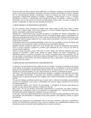 Procurem negar este fato ou dar-lhe outras explicações, os fenômenos mediúnicos continuam acontecendo
muitas vezes, causando desequilíbrios emocionais e até mesmo, doenças manifestadas a nível físico, enquanto
não for convenientemente educada e disciplinada. A partir do momento que recebe a devida orientação
educacional, a Mediunidade estabelece-se tranqüila e equilibrada , proporcionando a cura e o constante
aprendizado ao médium e o beneficiando. Nesta questão de benefício, na realidade, o médium é o maior
beneficiado, uma vez que através do exercício da mediunidade, poderá "cobrir com amor, a multidão de
pecados", recuperando-se, então, de eventos passados desarmônicos.
A MEDIUNIDADE E OS DEPENDENTES QUÍMICOS
Os vícios químicos, sejam em pequena ou grande escala, geram lesões no corpo físico, desde o sistema
nervoso até os demais órgãos. Essas lesões agregam-se ao M O B (Modelo Organizador Biológico) do
espírito, transferindo-se para futuras encarnações.
Sabemos que a condição básica para estar perto de alguém, é a igualdade nas vibrações. Desprendidos no
corpo físico, mantemos muitos de nossos hábitos terrenos. Em função do apego, criamos a dificuldade de nos
libertar da energia densa da matéria. Com os vícios, este fato fica bastante claro. Podemos perceber que, junto
daqueles que mantém qualquer espécie de vício, estarão espíritos que durante a vida física, estiveram ligados
ao álcool, fumo ou drogas.
O dependente químico com acentuada mediunidade, sentirá com mais intensidade, a presença de espíritos que
vão incentivar o uso do elemento viciador, a fim de terem suas necessidades satisfeitas.
Qualquer indivíduo, portador de algum vício, ao ser alertado sobre seu grau de mediunidade, deve procurar
todos os recursos espirituais, terapêuticos e médicos, para eliminação do vício e início de sua tarefa no
exercício do dom mediúnico.
Álcool ou drogas (maconha, cocaína, LSD, crack ou outras drogas mais recentes), despertam uma maior
expansão de consciência, criando assim, brechas no campo vibratório do usuário. Normalmente, os
dependentes químicos ou usuários de qualquer vício, mesmo em pequena escala, são reincidentes. Isso faz
com que tenham a necessidade de reformular-se diante da Bondade Divina. Assim, a Bondade do Pai dota-os
da mediunidade, pois desta forma, terão maiores subsídios para obter o autocontrole e socorrer aqueles que no
passado, foram suas vítimas.
A MEDIUNIDADE NOS EPILÉPTICOS E ESQUIZOFRÊNICOS
A epilepsia é uma perturbação de certas células nervosas do encéfalo. Um ataque de epilepsia ocorre quando
nessas células, há, de repente, uma grande descarga de energia elétrica. Normalmente, as células do encéfalo
produzem certa quantidade de energia elétrica que flui através do sistema nervoso e ativa os músculos. O
encéfalo de um paciente epiléptico, às vezes, deixa de limitar ou controlar essa liberação de energia.
Irmã Tereza: "Em função desse descontrole na liberação energética, os epilépticos têm propensão a manifestar
uma mediunidade descontrolada. É necessário pois, tratamento preparatório para que exerçam o dom
mediúnico uma vez que possuem grande fluxo energético que encontra-se desordenado e acumulado na região
cerebral.
Nos casos de epilepsia, percebemos espíritos que em outras vidas se utilizaram da inteligência para prejudicar
ou lesar seus semelhantes. Assim trazem a mediunidade como meio de resgate, drenando seus erros através
dos ataques epilépticos".
A esquizofrenia significa uma "divisão" da personalidade. A inteligência do paciente pode permanecer
normal, mas suas emoções não se ajustam às situações da vida real.
Irmã Tereza: "No caso de pacientes denominados esquizofrênicos, é conveniente uma análise completa e
ponderada, pois, normalmente, tratam-se de portadores da mediunidade sem a educação da mesma. Esse
desconhecimento produz diagnóstico e tratamento incorretos e ineficazes.
É certo que o exercício da mediunidade não lhes é muito fácil. Em razão da grande quantidade de informações
que sustentam, têm dificuldades na ordenação de suas idéias, gerando o que poderíamos chamar de suposta
esquizofrenia.
O médium que negligenciou sua mediunidade, nesta ou em outras existências, pode gerar a esquizofrenia.
Quando ela é detectada pela medicina da mente, é preciso estabelecer um acompanhamento espiritual. Com
ele, pode-se promover um estado mental equilibrado para o exercício mediúnico.
 