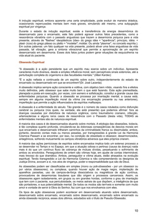 A indução espiritual, embora aparente uma certa simplicidade, pode evoluir de maneira drástica,
ocasionando repercussões mentais bem mais graves, simulando até mesmo, uma subjugação
espiritual por vingança.
Durante o estado de indução espiritual, existe a transferência da energia desarmônica do
desencarnado para o encarnado, este fato poderá agravar outros fatos precedentes, como a
ressonância vibratória com o passado angustioso que trazem a desarmonia psíquica para a vida
presente, através de "flashes" ideoplásticos (ideo- do grego idéa = "aparência"; princípio, idéia. +
plast- (icos) do grego plásso ou platto = "modelar"; moldar. Ou ainda "plasmar", no conceito espírita.).
Em outras palavras: um fato qualquer na vida presente, poderá ativar uma faixa angustiosa de vida
passada, tal vibração, gera a sintonia vibracional que permite a aproximação de um espírito
desencarnado em desarmonia. Esses dois fatos juntos podem gerar situações de esquizofrenia na
vida atual do paciente.
Obsessão Espiritual
"A obsessão é a ação persistente que um espírito mau exerce sobre um indivíduo. Apresenta
caracteres muito diversos, desde a simples influência moral, sem perceptíveis sinais exteriores, até a
perturbação completa do organismo e das faculdades mentais." (Allan Kardec)
"É a ação nefasta e continuada de um espírito sobre outro, independentemente do estado de
encarnado ou desencarnado em que se encontrem"(Dr. José Lacerda).
A obsessão implica sempre ação consciente e volitiva, com objetivo bem nítido, visando fins e efeitos
muito definidos, pelo obsessor que sabe muito bem o que está fazendo. Esta ação premeditada,
planejada e posta em execução, por vezes, com esmero e sofisticação, constitui a grande causa das
enfermidades psíquicas. Quando a obsessão se processa por imantação mental, a causa está,
sempre em alguma imperfeição moral da vítima (na encarnação presente ou nas anteriores),
imperfeição que permite a ação influenciadora de espíritos malfazejos.
A obsessão é a enfermidade do século. Tão grande é o número de casos rotulados como disfunção
cerebral ou psíquica (nos quais, na verdade, ela está presente) que podemos afirmar: fora as
doenças causadas por distúrbios de natureza orgânica, como traumatismo craniano, infecção,
arteriosclerose e alguns raros casos de ressonância com o Passado (desta vida), TODAS as
enfermidades mentais são de natureza espiritual.
A maioria dos casos é de desencarnados atuando sobre mortais. A etiologia das obsessões, todavia,
é tão complexa quanto profunda, vinculando-se às dolorosas conseqüências de desvios morais em
que encarnado e desencarnado trilharam caminhos da criminalidade franca ou dissimulada; ambos,
portanto, devendo contas mais ou menos pesadas, por transgressões à grande Lei da Harmonia
Cósmica Passam a se encontrar, por isso, na condição de obsediado e obsessor, desarmonizados,
antagônicos, sofrendo mutuamente os campos vibratórios adversos que eles próprios criaram.
A maioria das ações perniciosas de espíritos sobre encarnados implica todo um extenso processo a
se desenrolar no Tempo e no Espaço, em que a atuação odiosa e pertinaz (causa da doença) nada
mais é do que um contínuo fluxo de cobrança de mútuas dívidas, perpetuando o sofrimento de
ambos os envolvidos. Perseguidores de ontem são vítimas hoje, em ajuste de contas interminável,
mais trevoso do que dramático. Ambos, perseguidor e vítima atuais, estão atrasados na evolução
espiritual. Tendo transgredido a Lei da Harmonia Cósmica e não compreendendo os desígnios da
Justiça Divina, avocam a si, nos atos de vingança, poder e responsabilidade que são de Deus.
As obsessões podem ser classificadas em simples (mono ou poli-obsessões - por um obsessor ou
por vários obsessores), ou complexa, quando houver ação de magia negra, implantação de
aparelhos parasitas, uso de campos-de-força dissociativos ou magnéticos de ação contínua,
provocadores de desarmonias tissulares que dão origem a processos cancerosos. Assim, os
obsessores agem isoladamente, em grupos ou em grandes hordas, conforme o grau de imantação
que tem com o paciente, sua periculosidade, os meios astrais de que dispõem, a inteligência de que
são portadores, e sua potencialidade mental. De todos os modos são terríveis e somente com muito
amor e vontade de servir à Obra do Senhor, faz com que nos envolvamos com eles.
Os tipos de ação obsessivas podem acontecer em desencarnado atuando sobre desencarnado,
desencarnado sobre encarnado, encarnado sobre desencarnado, encarnado sobre encarnado ou
ainda obsessão recíproca, esses dois últimos, estudados sob o título de Pseudo-Obsessão.
10
 