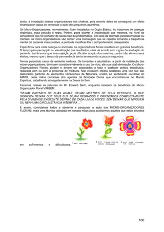 ainda, a instalação desses organizadores nos chakras, pois através deles se conseguirá um efeito
dinamizador capaz de perpetuar a ação dos pequenos aparelhos.
Os Micro-Organizadores, normalmente, ficam instalados no Duplo Etérico. Ao tratarmos de doenças
orgânicas, essa posição é regra. Porém, pode ocorrer a implantação dos mesmos, no nível de
consciência que for portador da causa raiz da problemática. Em caso de doenças psicossomáticas ou
mentais, os micro-organizadores vão conter uma mensagem que se repetirá tornando a freqüência
mental do paciente mais positiva, a ponto de modificar-lhe o comportamento desajustado.
Específicos para cada doença ou anomalia, os organizadores florais resultam em grandes benefícios.
O tempo para percepção ou visualização dos resultados, varia de acordo com o grau de aceitação do
paciente. Lembramos que essa rejeição pode dificultar a ação dos mesmos, porém não elimina seus
efeitos, mesmo que o tempo de permanência tenha se resumido a poucos segundos.
Temos percebido casos de evidente melhora. Os fumantes e alcoólatras, a partir da instalação dos
micro-organizadores, diminuem consideravelmente o uso do vício, até sua total eliminação. Os Micro-
Organizadores Florais, podem e devem ser associados a toda e qualquer prática terapêutica,
realizada com ou sem a presença de médiuns. Não possuem efeitos colaterais uma vez que são
elaborados partindo de elementos vibracionais da Natureza, unidos ao sentimento universal do
AMOR, pelas mãos caridosas dos agentes da Bondade Divina que encontram-se no Mundo
Espiritual, trabalhando abnegadamente na Seara do Bem.
Fazemos nossas as palavras do Dr. Edward Bach, enquanto recebem os benefícios do Micro-
Organizador Floral VIRGEM:
“SEJAM CAPITÃES DE SUAS ALMAS, SEJAM MESTRES DE SEUS DESTINOS, O QUE
SIGNIFICA DEIXAR QUE SEUS EUS SEJAM REGRADOS E ORIENTADOS COMPLETAMENTE
PELA DIVINDADE EXISTENTE DENTRO DE CADA UM DE VOCÊS, SEM DEIXAR QUE NINGUÉM
OU NENHUMA CIRCUNSTÂNCIA INTERFIRA ...”
E assim, convidamos todos a observar e pesquisar a ação dos MICRO-ORGANIZADORES
FLORAIS, mais uma técnica colocada em nossas mãos para auxiliarmos aqueles que estão envoltos
em sofrimentos e dificuldades.
100
 