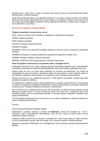 transfere para o corpo físico, e para os Chakras dos demais Corpos ou Níveis Espirituais (Astral,
Mental Inferior ou Mental Superior).
Cada Chakra está associado a uma glândula endócrina e a um plexo nervoso principal. Os Chakras
absorvem esta energia, decompõem-na em suas partes e, em seguida, mandam-na ao longo de rios
de energia chamados nadis, ao sistema nervoso, glândulas endócrinas e, depois, para o sangue, a
fim de alimentar o corpo físico.
Arcos de Luz voltaicos na Área da Saúde
Projetar no paciente: um arco de luz, na cor:
AZUL: Aciona os campos: Físico (acelera o metabolismo), Perispiritual e Espiritual.
VERDE: Assepsia (limpeza).
ROSA: Acalma e Equilibra.
VIOLETA: Fortalece o Sistema Nervoso.
LARANJA: Energiza.
DOURADO: Forma uma película de proteção (fortalece a estrutura física e estimula as faculdades
mentais).
VERMELHO: Dissolve os resíduos deletérios e parasitismos (aparelhos e fiações, etc.).
CARMIM: Protege e fortalece a estrutura espiritual.
BRANCA (CRÍSTICA): Eleva espiritualmente o indivíduo (harmoniza).
Nota: Ao projetar os Arcos de Luz no paciente, fazer a contagem até 10.
A aplicação dos Arcos de Luz, será a segunda etapa do atendimento espiritual, isto é, primeiramente
o paciente se submeterá ao atendimento (desobsessão), para então receber a aplicação dos arcos.
Haverá casos em que o os Arcos serão aplicados no momento do atendimento, em função da
necessidade em que se encontra o paciente ou alguns de seus corpos ( níveis), devendo cada um
ser tratado em separado, harmonizando ou recuperando, assim, doenças psicossomáticas.
Através dos Arcos de Luz, poderemos recompor a "Tela Búdica" do paciente, rompida pela ação
predatória de espíritos maléficos.
No atendimento à distância (ponte), basta desdobrarmos o paciente, encaminharmos a incorporação
ao médium, visualizando o problema; atenderemos o mesmo espiritualmente, para depois aplicarmos
os Arcos de Luz. Fechada a freqüência, encerra-se o atendimento.
Com os Arcos de Luz, poderemos formar em volta do paciente, um campo de força. Devido à carga
elétrica que aquele possui, os Arcos mantém-se ativos, mas para isso, é importante que ele se
mantenha sempre com os pensamentos elevados e tomando passes magnéticos receitados pelo
grupo de atendimento.
Um fato bastante interessante é que os Arcos de Luz, ao serem projetados no paciente, poderão ser
vistos e medidos pela foto Kirlian.
Técnica
A técnica de procedimento é bastante simples:
Desdobrado o paciente, aplica-se a técnica de Dialimetria, através de contagem de 1 até 7,
ocorrendo, então o afrouxamento intermolecular, a fim de que o corpo ou área visada se torne
maleável por alguns instantes.
Projeta-se então os Arcos de Luz, fazendo a contagem de 1 até 10 para cada cor, neste momento,
um dos componentes do grupo, fará uma oração, com o intuito de manter o ambiente elevado.
Aplicamos novamente a Dialimetria, com a contagem de 7 até 0, para que a coesão intermolecular se
desfaça.
103
 
